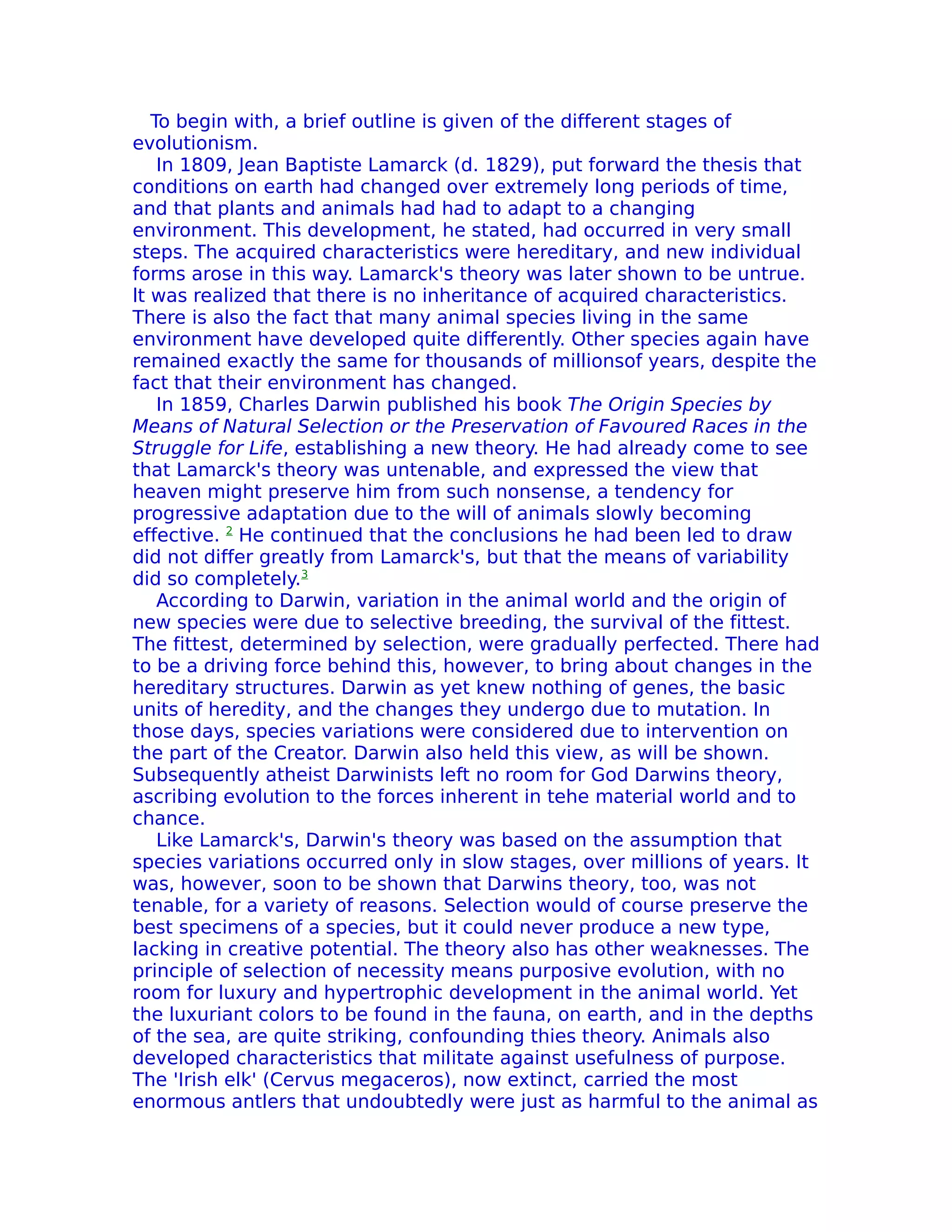 To begin with, a brief outline is given of the different stages of
evolutionism.
    In 1809, Jean Baptiste Lamarck (d. 1829), put forward the thesis that
conditions on earth had changed over extremely long periods of time,
and that plants and animals had had to adapt to a changing
environment. This development, he stated, had occurred in very small
steps. The acquired characteristics were hereditary, and new individual
forms arose in this way. Lamarck's theory was later shown to be untrue.
lt was realized that there is no inheritance of acquired characteristics.
There is also the fact that many animal species living in the same
environment have developed quite differently. Other species again have
remained exactly the same for thousands of millionsof years, despite the
fact that their environment has changed.
    In 1859, Charles Darwin published his book The Origin Species by
Means of Natural Selection or the Preservation of Favoured Races in the
Struggle for Life, establishing a new theory. He had already come to see
that Lamarck's theory was untenable, and expressed the view that
heaven might preserve him from such nonsense, a tendency for
progressive adaptation due to the will of animals slowly becoming
effective. 2 He continued that the conclusions he had been led to draw
did not differ greatly from Lamarck's, but that the means of variability
did so completely.3
    According to Darwin, variation in the animal world and the origin of
new species were due to selective breeding, the survival of the fittest.
The fittest, determined by selection, were gradually perfected. There had
to be a driving force behind this, however, to bring about changes in the
hereditary structures. Darwin as yet knew nothing of genes, the basic
units of heredity, and the changes they undergo due to mutation. In
those days, species variations were considered due to intervention on
the part of the Creator. Darwin also held this view, as will be shown.
Subsequently atheist Darwinists left no room for God Darwins theory,
ascribing evolution to the forces inherent in tehe material world and to
chance.
    Like Lamarck's, Darwin's theory was based on the assumption that
species variations occurred only in slow stages, over millions of years. It
was, however, soon to be shown that Darwins theory, too, was not
tenable, for a variety of reasons. Selection would of course preserve the
best specimens of a species, but it could never produce a new type,
lacking in creative potential. The theory also has other weaknesses. The
principle of selection of necessity means purposive evolution, with no
room for luxury and hypertrophic development in the animal world. Yet
the luxuriant colors to be found in the fauna, on earth, and in the depths
of the sea, are quite striking, confounding thies theory. Animals also
developed characteristics that militate against usefulness of purpose.
The 'Irish elk' (Cervus megaceros), now extinct, carried the most
enormous antlers that undoubtedly were just as harmful to the animal as
 