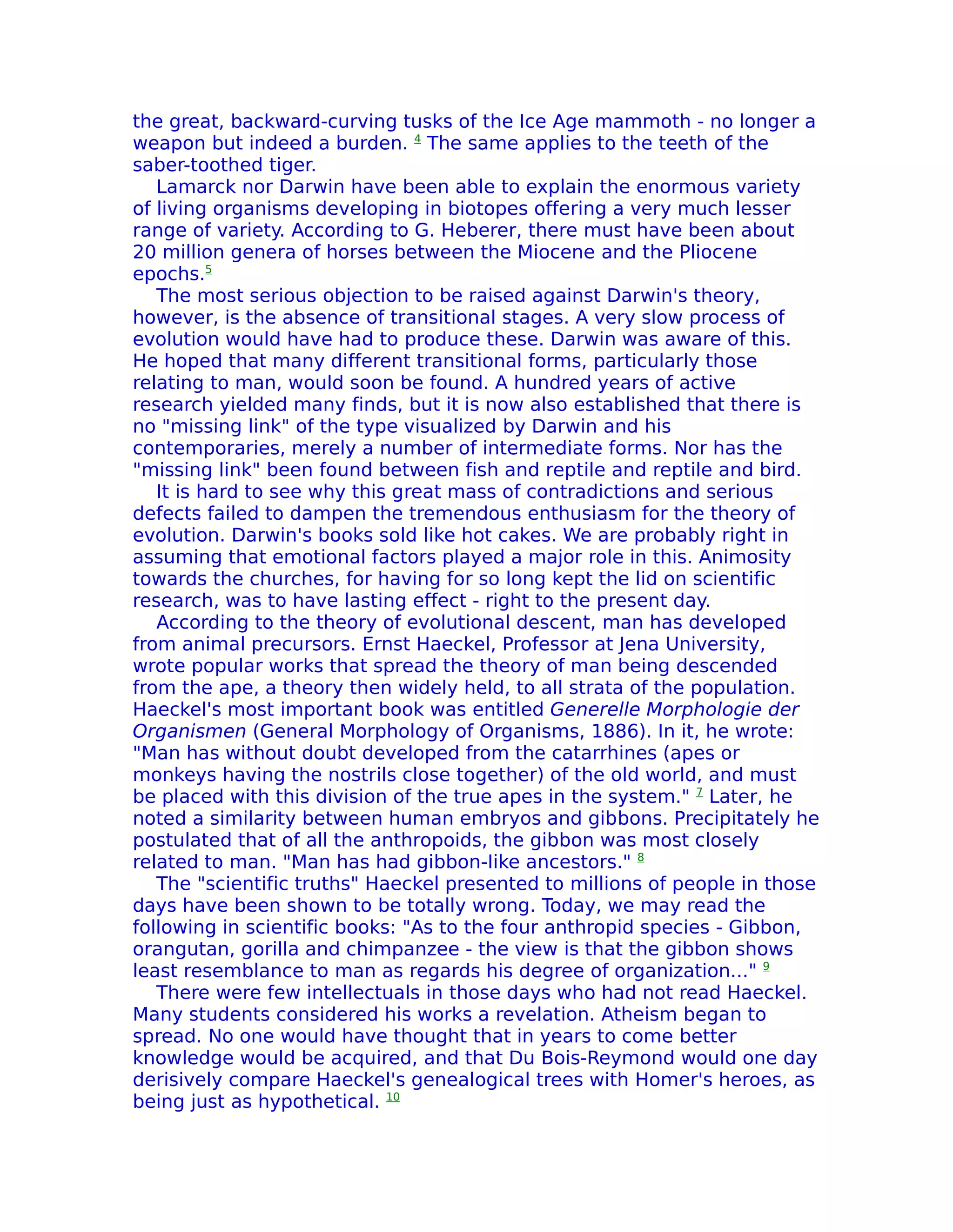 the great, backward-curving tusks of the Ice Age mammoth - no longer a
weapon but indeed a burden. 4 The same applies to the teeth of the
saber-toothed tiger.
   Lamarck nor Darwin have been able to explain the enormous variety
of living organisms developing in biotopes offering a very much lesser
range of variety. According to G. Heberer, there must have been about
20 million genera of horses between the Miocene and the Pliocene
epochs.5
   The most serious objection to be raised against Darwin's theory,
however, is the absence of transitional stages. A very slow process of
evolution would have had to produce these. Darwin was aware of this.
He hoped that many different transitional forms, particularly those
relating to man, would soon be found. A hundred years of active
research yielded many finds, but it is now also established that there is
no "missing link" of the type visualized by Darwin and his
contemporaries, merely a number of intermediate forms. Nor has the
"missing link" been found between fish and reptile and reptile and bird.
   It is hard to see why this great mass of contradictions and serious
defects failed to dampen the tremendous enthusiasm for the theory of
evolution. Darwin's books sold like hot cakes. We are probably right in
assuming that emotional factors played a major role in this. Animosity
towards the churches, for having for so long kept the lid on scientific
research, was to have lasting effect - right to the present day.
   According to the theory of evolutional descent, man has developed
from animal precursors. Ernst Haeckel, Professor at Jena University,
wrote popular works that spread the theory of man being descended
from the ape, a theory then widely held, to all strata of the population.
Haeckel's most important book was entitled Generelle Morphologie der
Organismen (General Morphology of Organisms, 1886). In it, he wrote:
"Man has without doubt developed from the catarrhines (apes or
monkeys having the nostrils close together) of the old world, and must
be placed with this division of the true apes in the system." 7 Later, he
noted a similarity between human embryos and gibbons. Precipitately he
postulated that of all the anthropoids, the gibbon was most closely
related to man. "Man has had gibbon-Iike ancestors." 8
   The "scientific truths" Haeckel presented to millions of people in those
days have been shown to be totally wrong. Today, we may read the
following in scientific books: "As to the four anthropid species - Gibbon,
orangutan, gorilla and chimpanzee - the view is that the gibbon shows
least resemblance to man as regards his degree of organization..." 9
   There were few intellectuals in those days who had not read Haeckel.
Many students considered his works a revelation. Atheism began to
spread. No one would have thought that in years to come better
knowledge would be acquired, and that Du Bois-Reymond would one day
derisively compare Haeckel's genealogical trees with Homer's heroes, as
being just as hypothetical. 10
 