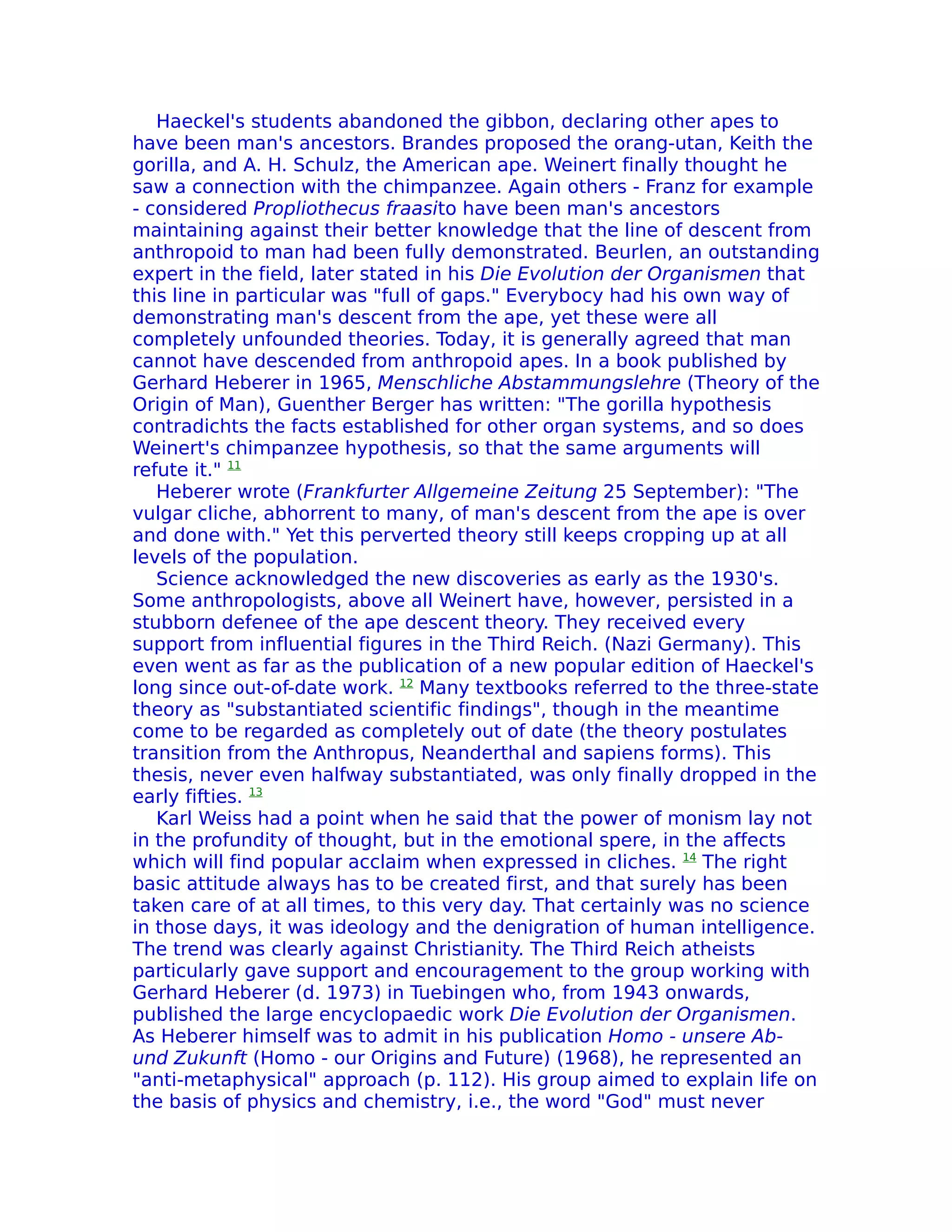 Haeckel's students abandoned the gibbon, declaring other apes to
have been man's ancestors. Brandes proposed the orang-utan, Keith the
gorilla, and A. H. Schulz, the American ape. Weinert finally thought he
saw a connection with the chimpanzee. Again others - Franz for example
- considered Propliothecus fraasito have been man's ancestors
maintaining against their better knowledge that the line of descent from
anthropoid to man had been fully demonstrated. Beurlen, an outstanding
expert in the field, later stated in his Die Evolution der Organismen that
this line in particular was "full of gaps." Everybocy had his own way of
demonstrating man's descent from the ape, yet these were all
completely unfounded theories. Today, it is generally agreed that man
cannot have descended from anthropoid apes. In a book published by
Gerhard Heberer in 1965, Menschliche Abstammungslehre (Theory of the
Origin of Man), Guenther Berger has written: "The gorilla hypothesis
contradichts the facts established for other organ systems, and so does
Weinert's chimpanzee hypothesis, so that the same arguments will
refute it." 11
   Heberer wrote (Frankfurter Allgemeine Zeitung 25 September): "The
vulgar cliche, abhorrent to many, of man's descent from the ape is over
and done with." Yet this perverted theory still keeps cropping up at all
levels of the population.
   Science acknowledged the new discoveries as early as the 1930's.
Some anthropologists, above all Weinert have, however, persisted in a
stubborn defenee of the ape descent theory. They received every
support from influential figures in the Third Reich. (Nazi Germany). This
even went as far as the publication of a new popular edition of Haeckel's
long since out-of-date work. 12 Many textbooks referred to the three-state
theory as "substantiated scientific findings", though in the meantime
come to be regarded as completely out of date (the theory postulates
transition from the Anthropus, Neanderthal and sapiens forms). This
thesis, never even halfway substantiated, was only finally dropped in the
early fifties. 13
   Karl Weiss had a point when he said that the power of monism lay not
in the profundity of thought, but in the emotional spere, in the affects
which will find popular acclaim when expressed in cliches. 14 The right
basic attitude always has to be created first, and that surely has been
taken care of at all times, to this very day. That certainly was no science
in those days, it was ideology and the denigration of human intelligence.
The trend was clearly against Christianity. The Third Reich atheists
particularly gave support and encouragement to the group working with
Gerhard Heberer (d. 1973) in Tuebingen who, from 1943 onwards,
published the large encyclopaedic work Die Evolution der Organismen.
As Heberer himself was to admit in his publication Homo - unsere Ab-
und Zukunft (Homo - our Origins and Future) (1968), he represented an
"anti-metaphysical" approach (p. 112). His group aimed to explain life on
the basis of physics and chemistry, i.e., the word "God" must never
 