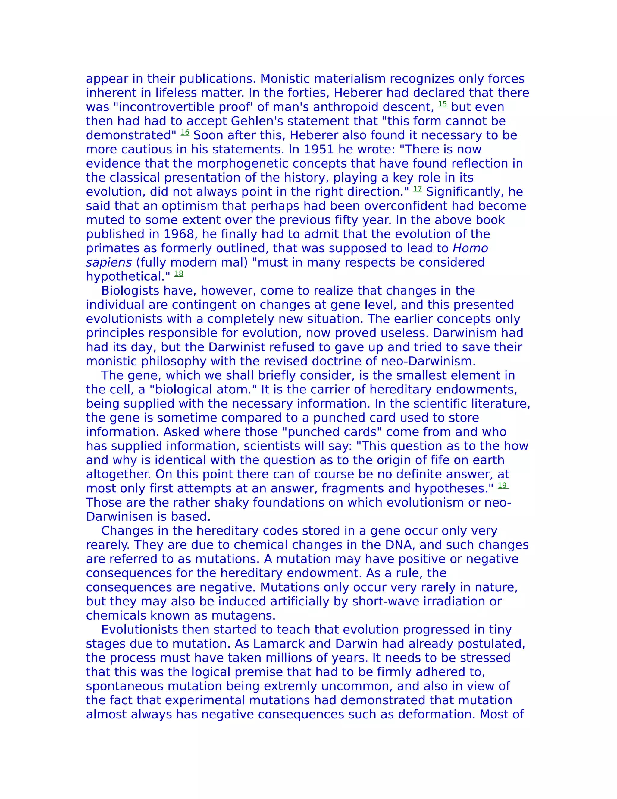 appear in their publications. Monistic materialism recognizes only forces
inherent in lifeless matter. In the forties, Heberer had declared that there
was "incontrovertible proof' of man's anthropoid descent, 15 but even
then had had to accept Gehlen's statement that "this form cannot be
demonstrated" 16 Soon after this, Heberer also found it necessary to be
more cautious in his statements. In 1951 he wrote: "There is now
evidence that the morphogenetic concepts that have found reflection in
the classical presentation of the history, playing a key role in its
evolution, did not always point in the right direction." 17 Significantly, he
said that an optimism that perhaps had been overconfident had become
muted to some extent over the previous fifty year. In the above book
published in 1968, he finally had to admit that the evolution of the
primates as formerly outlined, that was supposed to lead to Homo
sapiens (fully modern mal) "must in many respects be considered
hypothetical." 18
   Biologists have, however, come to realize that changes in the
individual are contingent on changes at gene level, and this presented
evolutionists with a completely new situation. The earlier concepts only
principles responsible for evolution, now proved useless. Darwinism had
had its day, but the Darwinist refused to gave up and tried to save their
monistic philosophy with the revised doctrine of neo-Darwinism.
   The gene, which we shall briefly consider, is the smallest element in
the cell, a "biological atom." It is the carrier of hereditary endowments,
being supplied with the necessary information. In the scientific literature,
the gene is sometime compared to a punched card used to store
information. Asked where those "punched cards" come from and who
has supplied information, scientists will say: "This question as to the how
and why is identical with the question as to the origin of fife on earth
altogether. On this point there can of course be no definite answer, at
most only first attempts at an answer, fragments and hypotheses." 19
Those are the rather shaky foundations on which evolutionism or neo-
Darwinisen is based.
   Changes in the hereditary codes stored in a gene occur only very
rearely. They are due to chemical changes in the DNA, and such changes
are referred to as mutations. A mutation may have positive or negative
consequences for the hereditary endowment. As a rule, the
consequences are negative. Mutations only occur very rarely in nature,
but they may also be induced artificially by short-wave irradiation or
chemicals known as mutagens.
   Evolutionists then started to teach that evolution progressed in tiny
stages due to mutation. As Lamarck and Darwin had already postulated,
the process must have taken millions of years. It needs to be stressed
that this was the logical premise that had to be firmly adhered to,
spontaneous mutation being extremly uncommon, and also in view of
the fact that experimental mutations had demonstrated that mutation
almost always has negative consequences such as deformation. Most of
 