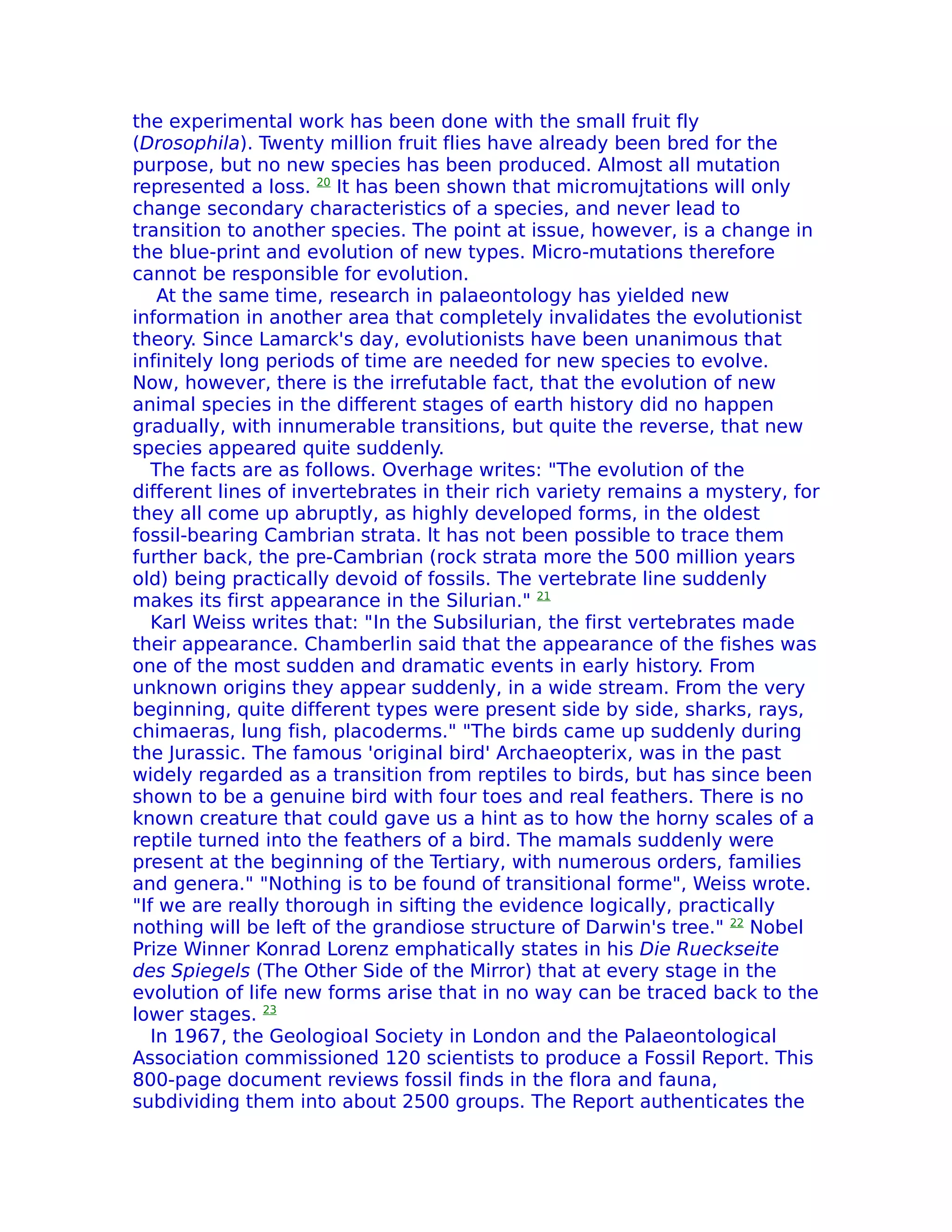 the experimental work has been done with the small fruit fly
(Drosophila). Twenty million fruit flies have already been bred for the
purpose, but no new species has been produced. Almost all mutation
represented a loss. 20 It has been shown that micromujtations will only
change secondary characteristics of a species, and never lead to
transition to another species. The point at issue, however, is a change in
the blue-print and evolution of new types. Micro-mutations therefore
cannot be responsible for evolution.
    At the same time, research in palaeontology has yielded new
information in another area that completely invalidates the evolutionist
theory. Since Lamarck's day, evolutionists have been unanimous that
infinitely long periods of time are needed for new species to evolve.
Now, however, there is the irrefutable fact, that the evolution of new
animal species in the different stages of earth history did no happen
gradually, with innumerable transitions, but quite the reverse, that new
species appeared quite suddenly.
   The facts are as follows. Overhage writes: "The evolution of the
different lines of invertebrates in their rich variety remains a mystery, for
they all come up abruptly, as highly developed forms, in the oldest
fossil-bearing Cambrian strata. lt has not been possible to trace them
further back, the pre-Cambrian (rock strata more the 500 million years
old) being practically devoid of fossils. The vertebrate line suddenly
makes its first appearance in the Silurian." 21
   Karl Weiss writes that: "In the Subsilurian, the first vertebrates made
their appearance. Chamberlin said that the appearance of the fishes was
one of the most sudden and dramatic events in early history. From
unknown origins they appear suddenly, in a wide stream. From the very
beginning, quite different types were present side by side, sharks, rays,
chimaeras, lung fish, placoderms." "The birds came up suddenly during
the Jurassic. The famous 'original bird' Archaeopterix, was in the past
widely regarded as a transition from reptiles to birds, but has since been
shown to be a genuine bird with four toes and real feathers. There is no
known creature that could gave us a hint as to how the horny scales of a
reptile turned into the feathers of a bird. The mamals suddenly were
present at the beginning of the Tertiary, with numerous orders, families
and genera." "Nothing is to be found of transitional forme", Weiss wrote.
"If we are really thorough in sifting the evidence logically, practically
nothing will be left of the grandiose structure of Darwin's tree." 22 Nobel
Prize Winner Konrad Lorenz emphatically states in his Die Rueckseite
des Spiegels (The Other Side of the Mirror) that at every stage in the
evolution of life new forms arise that in no way can be traced back to the
lower stages. 23
   In 1967, the GeologioaI Society in London and the Palaeontological
Association commissioned 120 scientists to produce a Fossil Report. This
800-page document reviews fossil finds in the flora and fauna,
subdividing them into about 2500 groups. The Report authenticates the
 