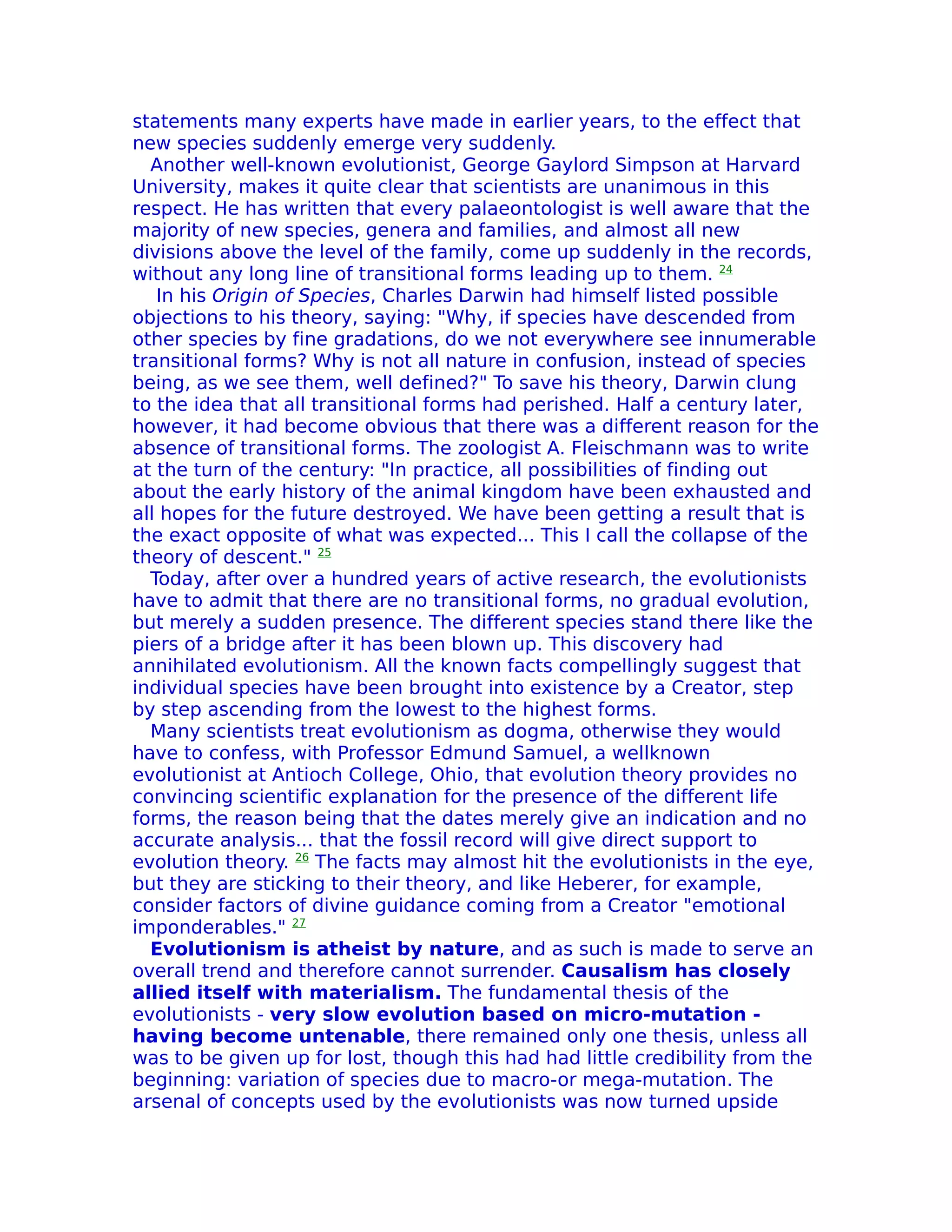 statements many experts have made in earlier years, to the effect that
new species suddenly emerge very suddenly.
  Another well-known evolutionist, George Gaylord Simpson at Harvard
University, makes it quite clear that scientists are unanimous in this
respect. He has written that every palaeontologist is well aware that the
majority of new species, genera and families, and almost all new
divisions above the level of the family, come up suddenly in the records,
without any long line of transitional forms leading up to them. 24
   In his Origin of Species, Charles Darwin had himself listed possible
objections to his theory, saying: "Why, if species have descended from
other species by fine gradations, do we not everywhere see innumerable
transitional forms? Why is not all nature in confusion, instead of species
being, as we see them, well defined?" To save his theory, Darwin clung
to the idea that all transitional forms had perished. Half a century later,
however, it had become obvious that there was a different reason for the
absence of transitional forms. The zoologist A. Fleischmann was to write
at the turn of the century: "In practice, all possibilities of finding out
about the early history of the animal kingdom have been exhausted and
all hopes for the future destroyed. We have been getting a result that is
the exact opposite of what was expected... This I call the collapse of the
theory of descent." 25
  Today, after over a hundred years of active research, the evolutionists
have to admit that there are no transitional forms, no gradual evolution,
but merely a sudden presence. The different species stand there like the
piers of a bridge after it has been blown up. This discovery had
annihilated evolutionism. All the known facts compellingly suggest that
individual species have been brought into existence by a Creator, step
by step ascending from the lowest to the highest forms.
  Many scientists treat evolutionism as dogma, otherwise they would
have to confess, with Professor Edmund Samuel, a wellknown
evolutionist at Antioch College, Ohio, that evolution theory provides no
convincing scientific explanation for the presence of the different life
forms, the reason being that the dates merely give an indication and no
accurate analysis... that the fossil record will give direct support to
evolution theory. 26 The facts may almost hit the evolutionists in the eye,
but they are sticking to their theory, and like Heberer, for example,
consider factors of divine guidance coming from a Creator "emotional
imponderables." 27
  Evolutionism is atheist by nature, and as such is made to serve an
overall trend and therefore cannot surrender. Causalism has closely
allied itself with materialism. The fundamental thesis of the
evolutionists - very slow evolution based on micro-mutation -
having become untenable, there remained only one thesis, unless all
was to be given up for lost, though this had had little credibility from the
beginning: variation of species due to macro-or mega-mutation. The
arsenal of concepts used by the evolutionists was now turned upside
 