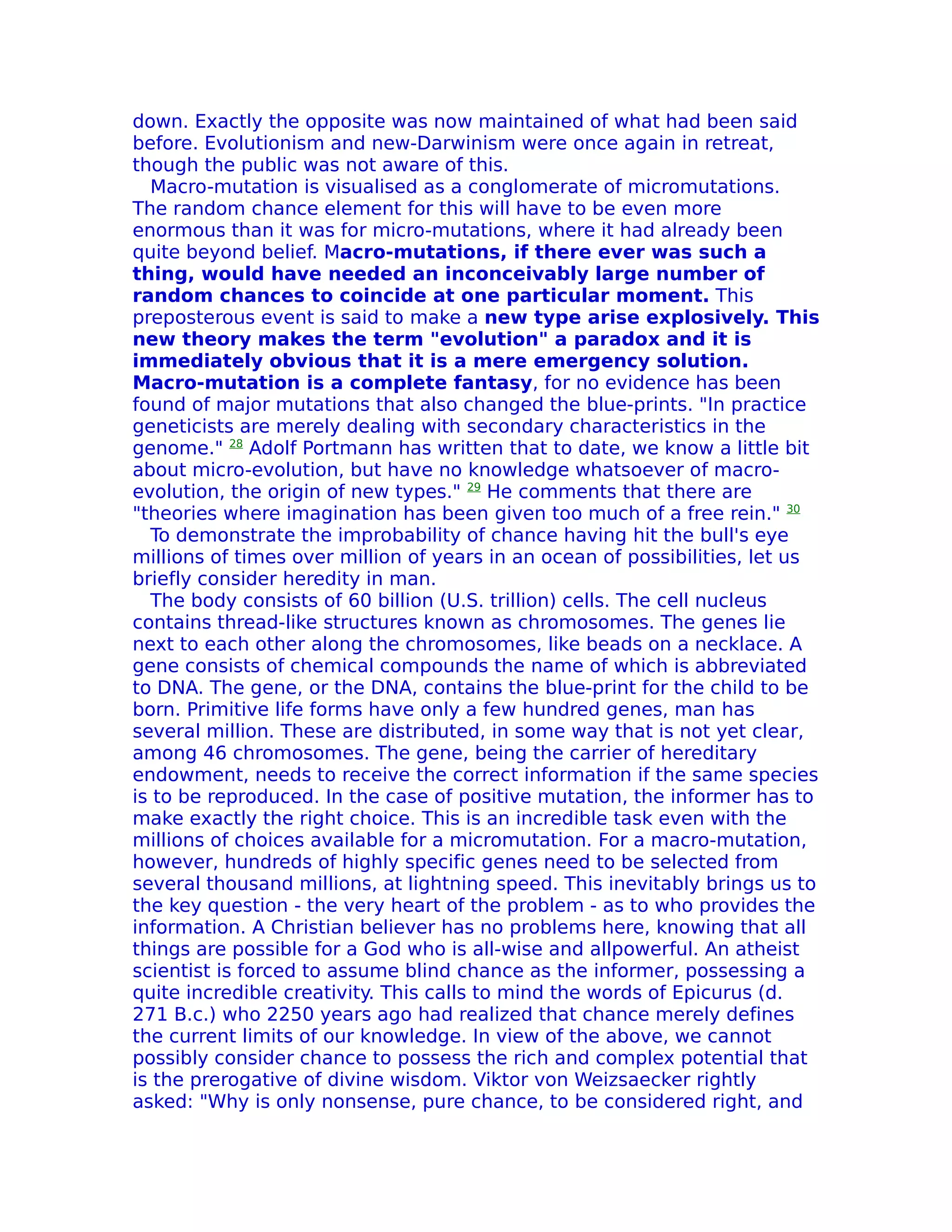 down. Exactly the opposite was now maintained of what had been said
before. Evolutionism and new-Darwinism were once again in retreat,
though the public was not aware of this.
  Macro-mutation is visualised as a conglomerate of micromutations.
The random chance element for this will have to be even more
enormous than it was for micro-mutations, where it had already been
quite beyond belief. Macro-mutations, if there ever was such a
thing, would have needed an inconceivably large number of
random chances to coincide at one particular moment. This
preposterous event is said to make a new type arise explosively. This
new theory makes the term "evolution" a paradox and it is
immediately obvious that it is a mere emergency solution.
Macro-mutation is a complete fantasy, for no evidence has been
found of major mutations that also changed the blue-prints. "In practice
geneticists are merely dealing with secondary characteristics in the
genome." 28 Adolf Portmann has written that to date, we know a little bit
about micro-evolution, but have no knowledge whatsoever of macro-
evolution, the origin of new types." 29 He comments that there are
"theories where imagination has been given too much of a free rein." 30
  To demonstrate the improbability of chance having hit the bull's eye
millions of times over million of years in an ocean of possibilities, let us
briefly consider heredity in man.
  The body consists of 60 billion (U.S. trillion) cells. The cell nucleus
contains thread-like structures known as chromosomes. The genes lie
next to each other along the chromosomes, like beads on a necklace. A
gene consists of chemical compounds the name of which is abbreviated
to DNA. The gene, or the DNA, contains the blue-print for the child to be
born. Primitive life forms have only a few hundred genes, man has
several million. These are distributed, in some way that is not yet clear,
among 46 chromosomes. The gene, being the carrier of hereditary
endowment, needs to receive the correct information if the same species
is to be reproduced. In the case of positive mutation, the informer has to
make exactly the right choice. This is an incredible task even with the
millions of choices available for a micromutation. For a macro-mutation,
however, hundreds of highly specific genes need to be selected from
several thousand millions, at lightning speed. This inevitably brings us to
the key question - the very heart of the problem - as to who provides the
information. A Christian believer has no problems here, knowing that all
things are possible for a God who is all-wise and allpowerful. An atheist
scientist is forced to assume blind chance as the informer, possessing a
quite incredible creativity. This calls to mind the words of Epicurus (d.
271 B.c.) who 2250 years ago had realized that chance merely defines
the current limits of our knowledge. In view of the above, we cannot
possibly consider chance to possess the rich and complex potential that
is the prerogative of divine wisdom. Viktor von Weizsaecker rightly
asked: "Why is only nonsense, pure chance, to be considered right, and
 