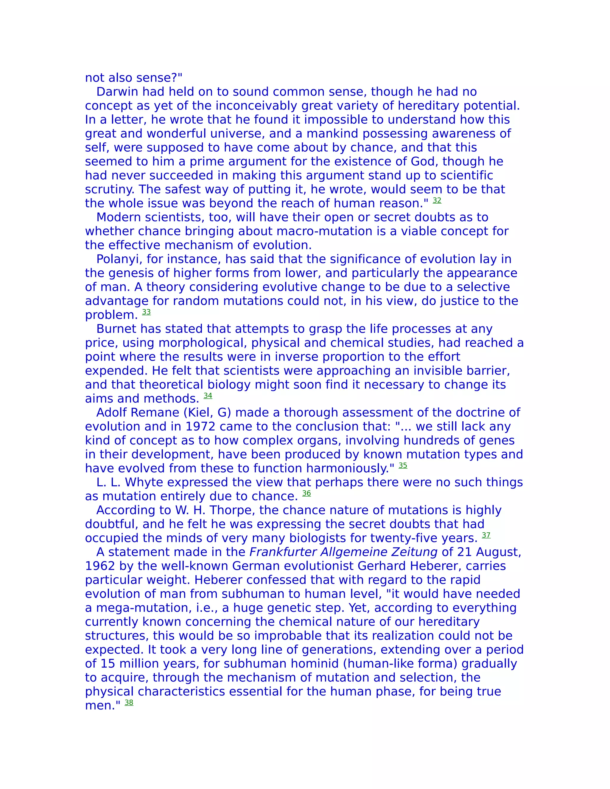 not also sense?"
  Darwin had held on to sound common sense, though he had no
concept as yet of the inconceivably great variety of hereditary potential.
In a letter, he wrote that he found it impossible to understand how this
great and wonderful universe, and a mankind possessing awareness of
self, were supposed to have come about by chance, and that this
seemed to him a prime argument for the existence of God, though he
had never succeeded in making this argument stand up to scientific
scrutiny. The safest way of putting it, he wrote, would seem to be that
the whole issue was beyond the reach of human reason." 32
  Modern scientists, too, will have their open or secret doubts as to
whether chance bringing about macro-mutation is a viable concept for
the effective mechanism of evolution.
  Polanyi, for instance, has said that the significance of evolution lay in
the genesis of higher forms from lower, and particularly the appearance
of man. A theory considering evolutive change to be due to a selective
advantage for random mutations could not, in his view, do justice to the
problem. 33
  Burnet has stated that attempts to grasp the life processes at any
price, using morphological, physical and chemical studies, had reached a
point where the results were in inverse proportion to the effort
expended. He felt that scientists were approaching an invisible barrier,
and that theoretical biology might soon find it necessary to change its
aims and methods. 34
  Adolf Remane (Kiel, G) made a thorough assessment of the doctrine of
evolution and in 1972 came to the conclusion that: "... we still lack any
kind of concept as to how complex organs, involving hundreds of genes
in their development, have been produced by known mutation types and
have evolved from these to function harmoniously." 35
  L. L. Whyte expressed the view that perhaps there were no such things
as mutation entirely due to chance. 36
  According to W. H. Thorpe, the chance nature of mutations is highly
doubtful, and he felt he was expressing the secret doubts that had
occupied the minds of very many biologists for twenty-five years. 37
  A statement made in the Frankfurter Allgemeine Zeitung of 21 August,
1962 by the well-known German evolutionist Gerhard Heberer, carries
particular weight. Heberer confessed that with regard to the rapid
evolution of man from subhuman to human level, "it would have needed
a mega-mutation, i.e., a huge genetic step. Yet, according to everything
currently known concerning the chemical nature of our hereditary
structures, this would be so improbable that its realization could not be
expected. It took a very long line of generations, extending over a period
of 15 million years, for subhuman hominid (human-like forma) gradually
to acquire, through the mechanism of mutation and selection, the
physical characteristics essential for the human phase, for being true
men." 38
 