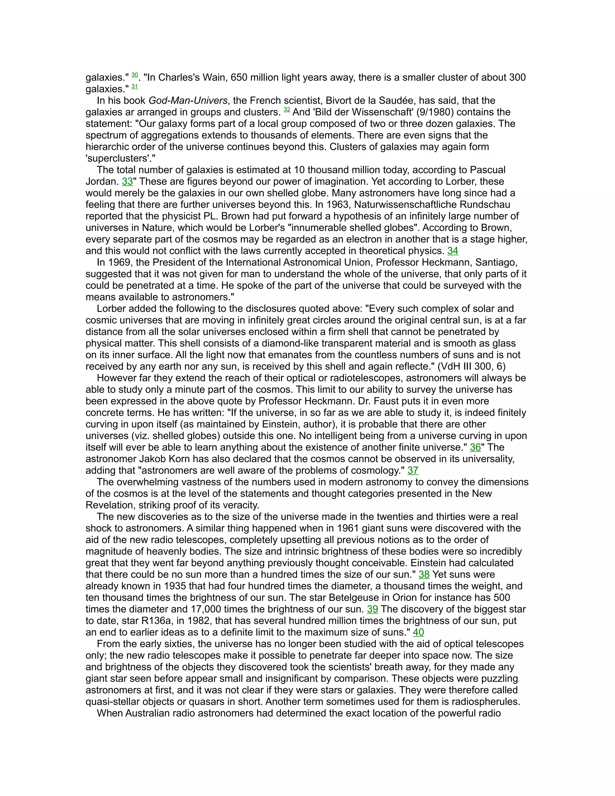 galaxies." 30. "In Charles's Wain, 650 million light years away, there is a smaller cluster of about 300
galaxies." 31
   In his book God-Man-Univers, the French scientist, Bivort de la Saudée, has said, that the
galaxies ar arranged in groups and clusters. 32 And 'Bild der Wissenschaft' (9/1980) contains the
statement: "Our galaxy forms part of a local group composed of two or three dozen galaxies. The
spectrum of aggregations extends to thousands of elements. There are even signs that the
hierarchic order of the universe continues beyond this. Clusters of galaxies may again form
'superclusters'."
   The total number of galaxies is estimated at 10 thousand million today, according to Pascual
Jordan. 33" These are figures beyond our power of imagination. Yet according to Lorber, these
would merely be the galaxies in our own shelled globe. Many astronomers have long since had a
feeling that there are further universes beyond this. In 1963, Naturwissenschaftliche Rundschau
reported that the physicist PL. Brown had put forward a hypothesis of an infinitely large number of
universes in Nature, which would be Lorber's "innumerable shelled globes". According to Brown,
every separate part of the cosmos may be regarded as an electron in another that is a stage higher,
and this would not conflict with the laws currently accepted in theoretical physics. 34
   In 1969, the President of the International Astronomical Union, Professor Heckmann, Santiago,
suggested that it was not given for man to understand the whole of the universe, that only parts of it
could be penetrated at a time. He spoke of the part of the universe that could be surveyed with the
means available to astronomers."
   Lorber added the following to the disclosures quoted above: "Every such complex of solar and
cosmic universes that are moving in infinitely great circles around the original central sun, is at a far
distance from all the solar universes enclosed within a firm shell that cannot be penetrated by
physical matter. This shell consists of a diamond-like transparent material and is smooth as glass
on its inner surface. All the light now that emanates from the countless numbers of suns and is not
received by any earth nor any sun, is received by this shell and again reflecte." (VdH III 300, 6)
   However far they extend the reach of their optical or radiotelescopes, astronomers will always be
able to study only a minute part of the cosmos. This limit to our ability to survey the universe has
been expressed in the above quote by Professor Heckmann. Dr. Faust puts it in even more
concrete terms. He has written: "If the universe, in so far as we are able to study it, is indeed finitely
curving in upon itself (as maintained by Einstein, author), it is probable that there are other
universes (viz. shelled globes) outside this one. No intelligent being from a universe curving in upon
itself will ever be able to learn anything about the existence of another finite universe." 36" The
astronomer Jakob Korn has also declared that the cosmos cannot be observed in its universality,
adding that "astronomers are well aware of the problems of cosmology." 37
   The overwhelming vastness of the numbers used in modern astronomy to convey the dimensions
of the cosmos is at the level of the statements and thought categories presented in the New
Revelation, striking proof of its veracity.
   The new discoveries as to the size of the universe made in the twenties and thirties were a real
shock to astronomers. A similar thing happened when in 1961 giant suns were discovered with the
aid of the new radio telescopes, completely upsetting all previous notions as to the order of
magnitude of heavenly bodies. The size and intrinsic brightness of these bodies were so incredibly
great that they went far beyond anything previously thought conceivable. Einstein had calculated
that there could be no sun more than a hundred times the size of our sun." 38 Yet suns were
already known in 1935 that had four hundred times the diameter, a thousand times the weight, and
ten thousand times the brightness of our sun. The star Betelgeuse in Orion for instance has 500
times the diameter and 17,000 times the brightness of our sun. 39 The discovery of the biggest star
to date, star R136a, in 1982, that has several hundred million times the brightness of our sun, put
an end to earlier ideas as to a definite limit to the maximum size of suns." 40
   From the early sixties, the universe has no longer been studied with the aid of optical telescopes
only; the new radio telescopes make it possible to penetrate far deeper into space now. The size
and brightness of the objects they discovered took the scientists' breath away, for they made any
giant star seen before appear small and insignificant by comparison. These objects were puzzling
astronomers at first, and it was not clear if they were stars or galaxies. They were therefore called
quasi-stellar objects or quasars in short. Another term sometimes used for them is radiospherules.
   When Australian radio astronomers had determined the exact location of the powerful radio
 