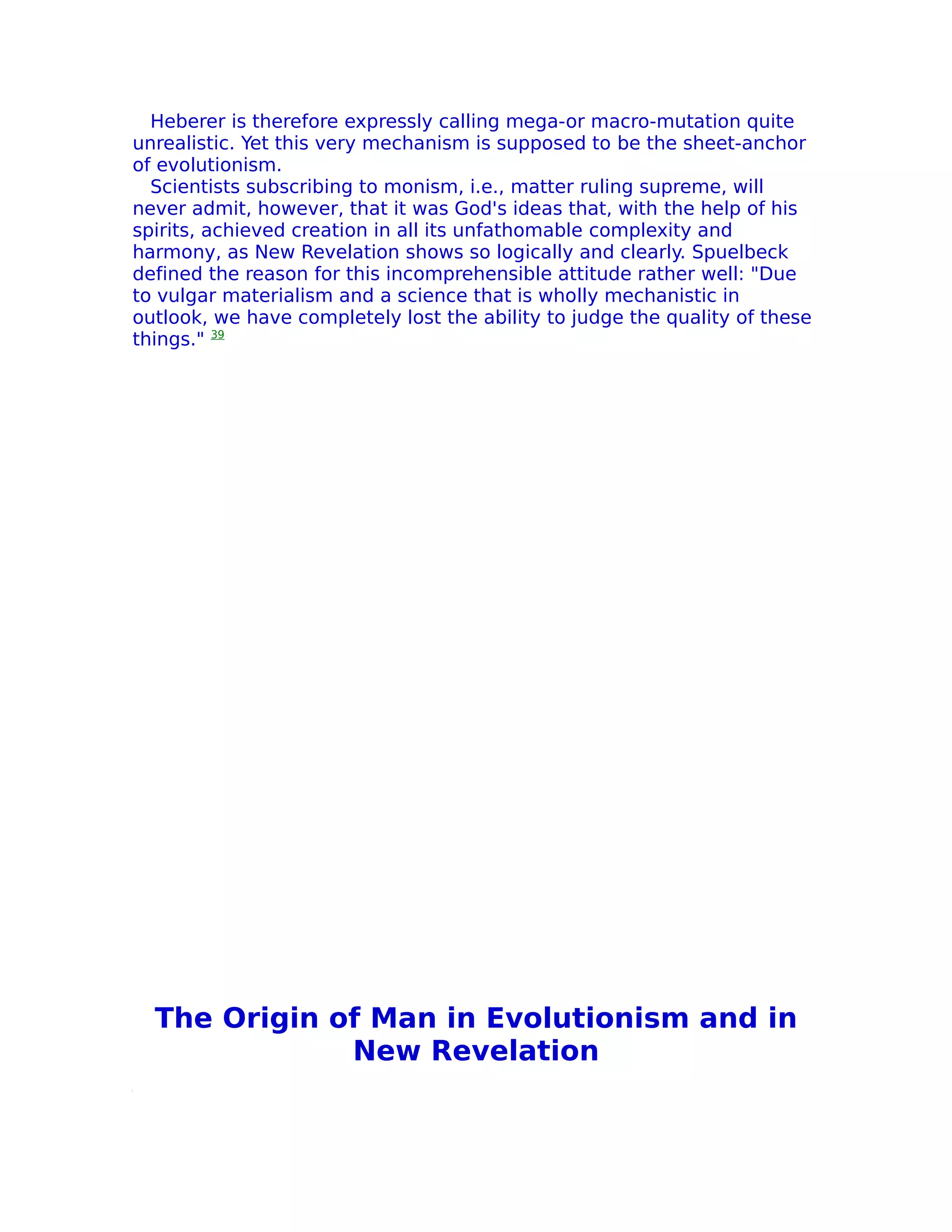 Heberer is therefore expressly calling mega-or macro-mutation quite
unrealistic. Yet this very mechanism is supposed to be the sheet-anchor
of evolutionism.
  Scientists subscribing to monism, i.e., matter ruling supreme, will
never admit, however, that it was God's ideas that, with the help of his
spirits, achieved creation in all its unfathomable complexity and
harmony, as New Revelation shows so logically and clearly. Spuelbeck
defined the reason for this incomprehensible attitude rather well: "Due
to vulgar materialism and a science that is wholly mechanistic in
outlook, we have completely lost the ability to judge the quality of these
things." 39




  The Origin of Man in Evolutionism and in
              New Revelation
 