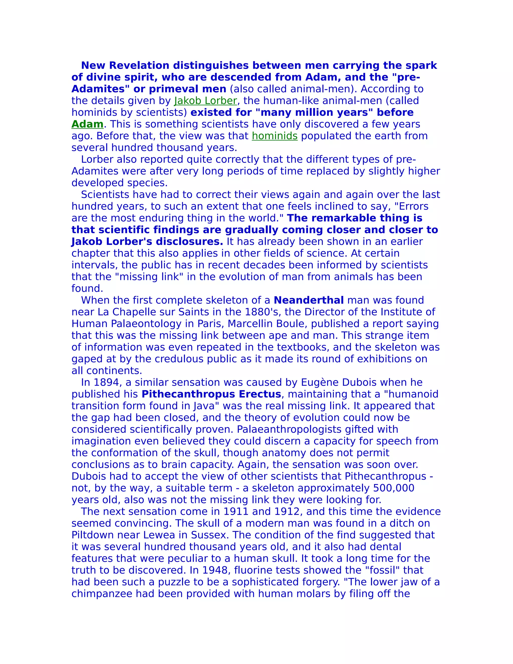 New Revelation distinguishes between men carrying the spark
of divine spirit, who are descended from Adam, and the "pre-
Adamites" or primeval men (also called animal-men). According to
the details given by Jakob Lorber, the human-like animal-men (called
hominids by scientists) existed for "many million years" before
Adam. This is something scientists have only discovered a few years
ago. Before that, the view was that hominids populated the earth from
several hundred thousand years.
   Lorber also reported quite correctly that the different types of pre-
Adamites were after very long periods of time replaced by slightly higher
developed species.
   Scientists have had to correct their views again and again over the last
hundred years, to such an extent that one feels inclined to say, "Errors
are the most enduring thing in the world." The remarkable thing is
that scientific findings are gradually coming closer and closer to
Jakob Lorber's disclosures. It has already been shown in an earlier
chapter that this also applies in other fields of science. At certain
intervals, the public has in recent decades been informed by scientists
that the "missing link" in the evolution of man from animals has been
found.
   When the first complete skeleton of a Neanderthal man was found
near La Chapelle sur Saints in the 1880's, the Director of the Institute of
Human Palaeontology in Paris, Marcellin Boule, published a report saying
that this was the missing link between ape and man. This strange item
of information was even repeated in the textbooks, and the skeleton was
gaped at by the credulous public as it made its round of exhibitions on
all continents.
   In 1894, a similar sensation was caused by Eugène Dubois when he
published his Pithecanthropus Erectus, maintaining that a "humanoid
transition form found in Java" was the real missing link. It appeared that
the gap had been closed, and the theory of evolution could now be
considered scientifically proven. Palaeanthropologists gifted with
imagination even believed they could discern a capacity for speech from
the conformation of the skull, though anatomy does not permit
conclusions as to brain capacity. Again, the sensation was soon over.
Dubois had to accept the view of other scientists that Pithecanthropus -
not, by the way, a suitable term - a skeleton approximately 500,000
years old, also was not the missing link they were looking for.
   The next sensation come in 1911 and 1912, and this time the evidence
seemed convincing. The skull of a modern man was found in a ditch on
Piltdown near Lewea in Sussex. The condition of the find suggested that
it was several hundred thousand years old, and it also had dental
features that were peculiar to a human skull. It took a long time for the
truth to be discovered. In 1948, fluorine tests showed the "fossil" that
had been such a puzzle to be a sophisticated forgery. "The lower jaw of a
chimpanzee had been provided with human molars by filing off the
 