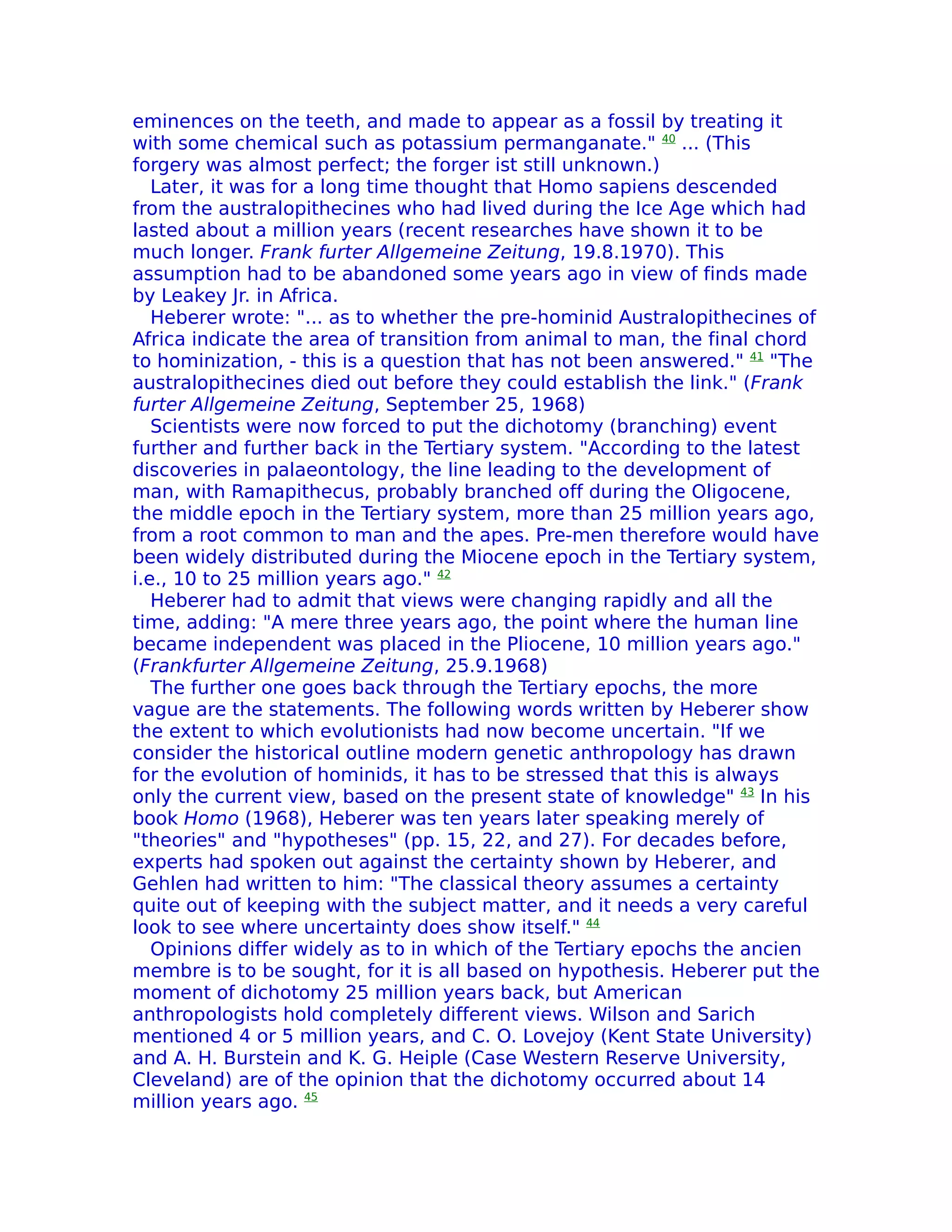 eminences on the teeth, and made to appear as a fossil by treating it
with some chemical such as potassium permanganate." 40 ... (This
forgery was almost perfect; the forger ist still unknown.)
   Later, it was for a long time thought that Homo sapiens descended
from the australopithecines who had lived during the Ice Age which had
lasted about a million years (recent researches have shown it to be
much longer. Frank furter Allgemeine Zeitung, 19.8.1970). This
assumption had to be abandoned some years ago in view of finds made
by Leakey Jr. in Africa.
   Heberer wrote: "... as to whether the pre-hominid Australopithecines of
Africa indicate the area of transition from animal to man, the final chord
to hominization, - this is a question that has not been answered." 41 "The
australopithecines died out before they could establish the link." (Frank
furter Allgemeine Zeitung, September 25, 1968)
   Scientists were now forced to put the dichotomy (branching) event
further and further back in the Tertiary system. "According to the latest
discoveries in palaeontology, the line leading to the development of
man, with Ramapithecus, probably branched off during the Oligocene,
the middle epoch in the Tertiary system, more than 25 million years ago,
from a root common to man and the apes. Pre-men therefore would have
been widely distributed during the Miocene epoch in the Tertiary system,
i.e., 10 to 25 million years ago." 42
   Heberer had to admit that views were changing rapidly and all the
time, adding: "A mere three years ago, the point where the human line
became independent was placed in the Pliocene, 10 million years ago."
(Frankfurter Allgemeine Zeitung, 25.9.1968)
   The further one goes back through the Tertiary epochs, the more
vague are the statements. The following words written by Heberer show
the extent to which evolutionists had now become uncertain. "If we
consider the historical outline modern genetic anthropology has drawn
for the evolution of hominids, it has to be stressed that this is always
only the current view, based on the present state of knowledge" 43 In his
book Homo (1968), Heberer was ten years later speaking merely of
"theories" and "hypotheses" (pp. 15, 22, and 27). For decades before,
experts had spoken out against the certainty shown by Heberer, and
Gehlen had written to him: "The classical theory assumes a certainty
quite out of keeping with the subject matter, and it needs a very careful
look to see where uncertainty does show itself." 44
   Opinions differ widely as to in which of the Tertiary epochs the ancien
membre is to be sought, for it is all based on hypothesis. Heberer put the
moment of dichotomy 25 million years back, but American
anthropologists hold completely different views. Wilson and Sarich
mentioned 4 or 5 million years, and C. O. Lovejoy (Kent State University)
and A. H. Burstein and K. G. Heiple (Case Western Reserve University,
Cleveland) are of the opinion that the dichotomy occurred about 14
million years ago. 45
 