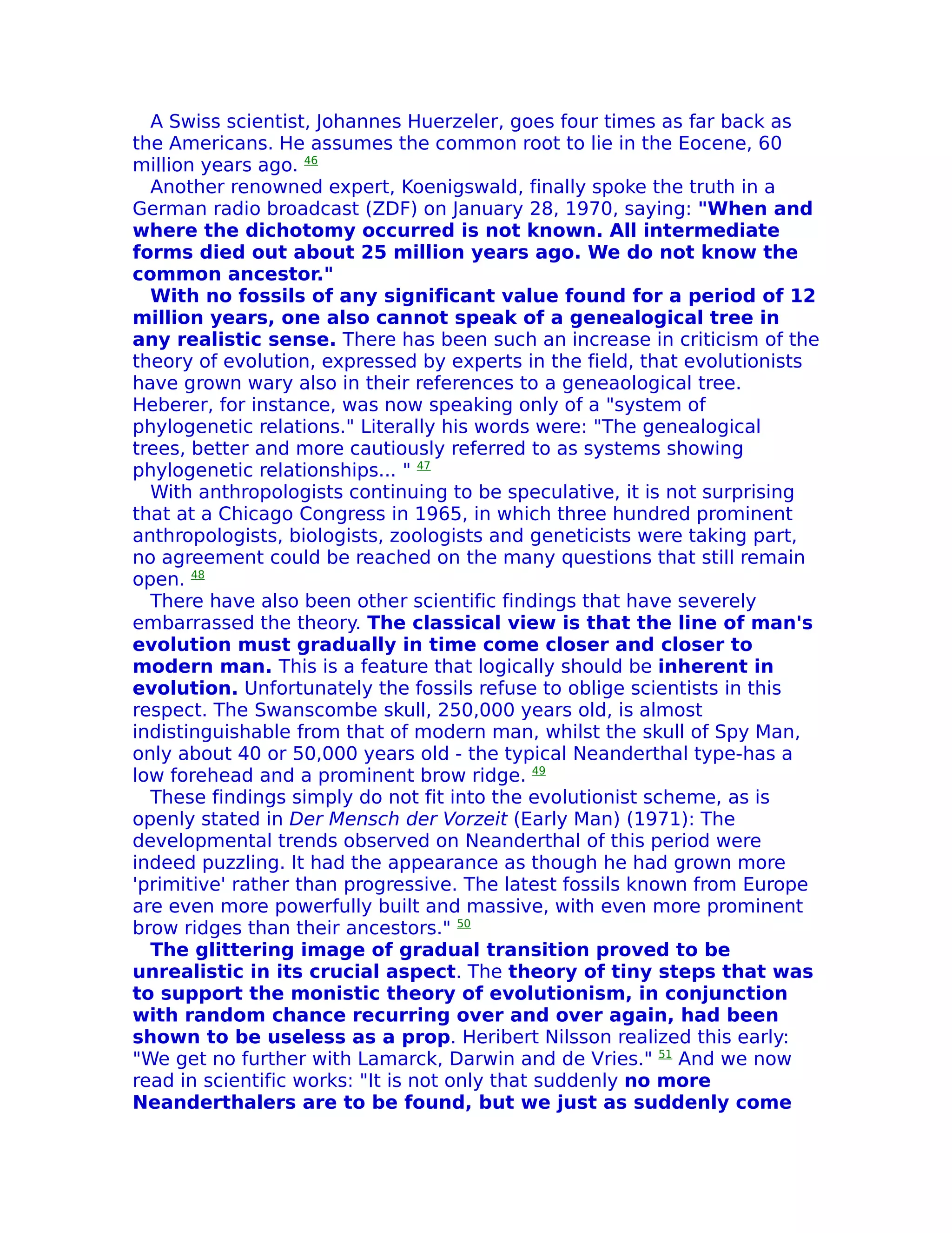 A Swiss scientist, Johannes Huerzeler, goes four times as far back as
the Americans. He assumes the common root to lie in the Eocene, 60
million years ago. 46
  Another renowned expert, Koenigswald, finally spoke the truth in a
German radio broadcast (ZDF) on January 28, 1970, saying: "When and
where the dichotomy occurred is not known. All intermediate
forms died out about 25 million years ago. We do not know the
common ancestor."
  With no fossils of any significant value found for a period of 12
million years, one also cannot speak of a genealogical tree in
any realistic sense. There has been such an increase in criticism of the
theory of evolution, expressed by experts in the field, that evolutionists
have grown wary also in their references to a geneaological tree.
Heberer, for instance, was now speaking only of a "system of
phylogenetic relations." Literally his words were: "The genealogical
trees, better and more cautiously referred to as systems showing
phylogenetic relationships... " 47
  With anthropologists continuing to be speculative, it is not surprising
that at a Chicago Congress in 1965, in which three hundred prominent
anthropologists, biologists, zoologists and geneticists were taking part,
no agreement could be reached on the many questions that still remain
open. 48
  There have also been other scientific findings that have severely
embarrassed the theory. The classical view is that the line of man's
evolution must gradually in time come closer and closer to
modern man. This is a feature that logically should be inherent in
evolution. Unfortunately the fossils refuse to oblige scientists in this
respect. The Swanscombe skull, 250,000 years old, is almost
indistinguishable from that of modern man, whilst the skull of Spy Man,
only about 40 or 50,000 years old - the typical Neanderthal type-has a
low forehead and a prominent brow ridge. 49
  These findings simply do not fit into the evolutionist scheme, as is
openly stated in Der Mensch der Vorzeit (Early Man) (1971): The
developmental trends observed on Neanderthal of this period were
indeed puzzling. It had the appearance as though he had grown more
'primitive' rather than progressive. The latest fossils known from Europe
are even more powerfully built and massive, with even more prominent
brow ridges than their ancestors." 50
  The glittering image of gradual transition proved to be
unrealistic in its crucial aspect. The theory of tiny steps that was
to support the monistic theory of evolutionism, in conjunction
with random chance recurring over and over again, had been
shown to be useless as a prop. Heribert Nilsson realized this early:
"We get no further with Lamarck, Darwin and de Vries." 51 And we now
read in scientific works: "It is not only that suddenly no more
Neanderthalers are to be found, but we just as suddenly come
 