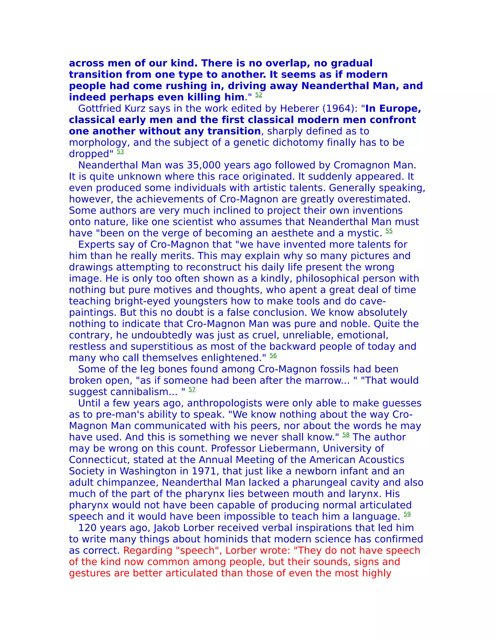 across men of our kind. There is no overlap, no gradual
transition from one type to another. It seems as if modern
people had come rushing in, driving away Neanderthal Man, and
indeed perhaps even killing him." 52
   Gottfried Kurz says in the work edited by Heberer (1964): "In Europe,
classical early men and the first classical modern men confront
one another without any transition, sharply defined as to
morphology, and the subject of a genetic dichotomy finally has to be
dropped" 53
   Neanderthal Man was 35,000 years ago followed by Cromagnon Man.
It is quite unknown where this race originated. It suddenly appeared. It
even produced some individuals with artistic talents. Generally speaking,
however, the achievements of Cro-Magnon are greatly overestimated.
Some authors are very much inclined to project their own inventions
onto nature, like one scientist who assumes that Neanderthal Man must
have "been on the verge of becoming an aesthete and a mystic. 55
   Experts say of Cro-Magnon that "we have invented more talents for
him than he really merits. This may explain why so many pictures and
drawings attempting to reconstruct his daily life present the wrong
image. He is only too often shown as a kindly, philosophical person with
nothing but pure motives and thoughts, who apent a great deal of time
teaching bright-eyed youngsters how to make tools and do cave-
paintings. But this no doubt is a false conclusion. We know absolutely
nothing to indicate that Cro-Magnon Man was pure and noble. Quite the
contrary, he undoubtedly was just as cruel, unreliable, emotional,
restless and superstitious as most of the backward people of today and
many who call themselves enlightened." 56
   Some of the leg bones found among Cro-Magnon fossils had been
broken open, "as if someone had been after the marrow... " "That would
suggest cannibalism... " 57
   Until a few years ago, anthropologists were only able to make guesses
as to pre-man's ability to speak. "We know nothing about the way Cro-
Magnon Man communicated with his peers, nor about the words he may
have used. And this is something we never shall know." 58 The author
may be wrong on this count. Professor Liebermann, University of
Connecticut, stated at the Annual Meeting of the American Acoustics
Society in Washington in 1971, that just like a newborn infant and an
adult chimpanzee, Neanderthal Man lacked a pharungeal cavity and also
much of the part of the pharynx lies between mouth and larynx. His
pharynx would not have been capable of producing normal articulated
speech and it would have been impossible to teach him a language. 59
   120 years ago, Jakob Lorber received verbal inspirations that led him
to write many things about hominids that modern science has confirmed
as correct. Regarding "speech", Lorber wrote: "They do not have speech
of the kind now common among people, but their sounds, signs and
gestures are better articulated than those of even the most highly
 