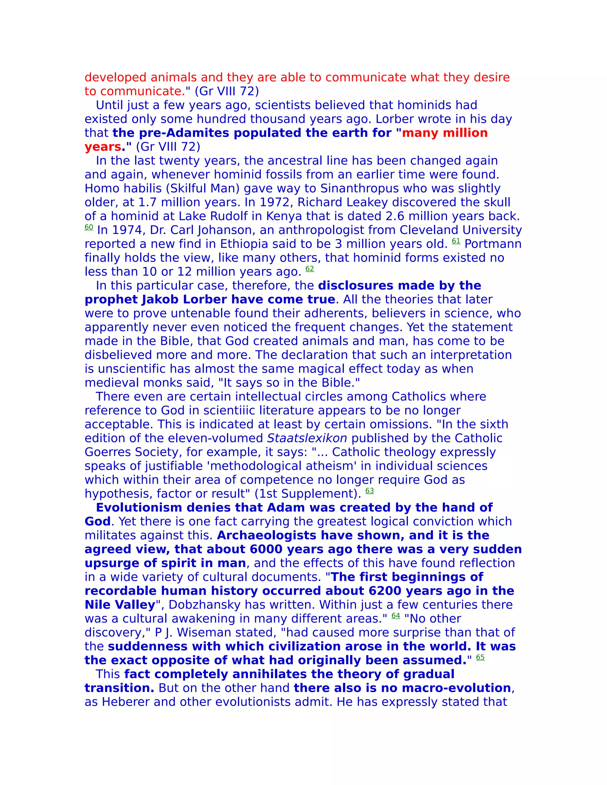 developed animals and they are able to communicate what they desire
to communicate." (Gr VIII 72)
   Until just a few years ago, scientists believed that hominids had
existed only some hundred thousand years ago. Lorber wrote in his day
that the pre-Adamites populated the earth for "many million
years." (Gr VIII 72)
   In the last twenty years, the ancestral line has been changed again
and again, whenever hominid fossils from an earlier time were found.
Homo habilis (Skilful Man) gave way to Sinanthropus who was slightly
older, at 1.7 million years. In 1972, Richard Leakey discovered the skull
of a hominid at Lake Rudolf in Kenya that is dated 2.6 million years back.
60
   In 1974, Dr. Carl Johanson, an anthropologist from Cleveland University
reported a new find in Ethiopia said to be 3 million years old. 61 Portmann
finally holds the view, like many others, that hominid forms existed no
less than 10 or 12 million years ago. 62
   In this particular case, therefore, the disclosures made by the
prophet Jakob Lorber have come true. All the theories that later
were to prove untenable found their adherents, believers in science, who
apparently never even noticed the frequent changes. Yet the statement
made in the Bible, that God created animals and man, has come to be
disbelieved more and more. The declaration that such an interpretation
is unscientific has almost the same magical effect today as when
medieval monks said, "It says so in the Bible."
   There even are certain intellectual circles among Catholics where
reference to God in scientiiic literature appears to be no longer
acceptable. This is indicated at least by certain omissions. "In the sixth
edition of the eleven-volumed Staatslexikon published by the Catholic
Goerres Society, for example, it says: "... Catholic theology expressly
speaks of justifiable 'methodological atheism' in individual sciences
which within their area of competence no longer require God as
hypothesis, factor or result" (1st Supplement). 63
   Evolutionism denies that Adam was created by the hand of
God. Yet there is one fact carrying the greatest logical conviction which
militates against this. Archaeologists have shown, and it is the
agreed view, that about 6000 years ago there was a very sudden
upsurge of spirit in man, and the effects of this have found reflection
in a wide variety of cultural documents. "The first beginnings of
recordable human history occurred about 6200 years ago in the
Nile Valley", Dobzhansky has written. Within just a few centuries there
was a cultural awakening in many different areas." 64 "No other
discovery," P J. Wiseman stated, "had caused more surprise than that of
the suddenness with which civilization arose in the world. It was
the exact opposite of what had originally been assumed." 65
   This fact completely annihilates the theory of gradual
transition. But on the other hand there also is no macro-evolution,
as Heberer and other evolutionists admit. He has expressly stated that
 