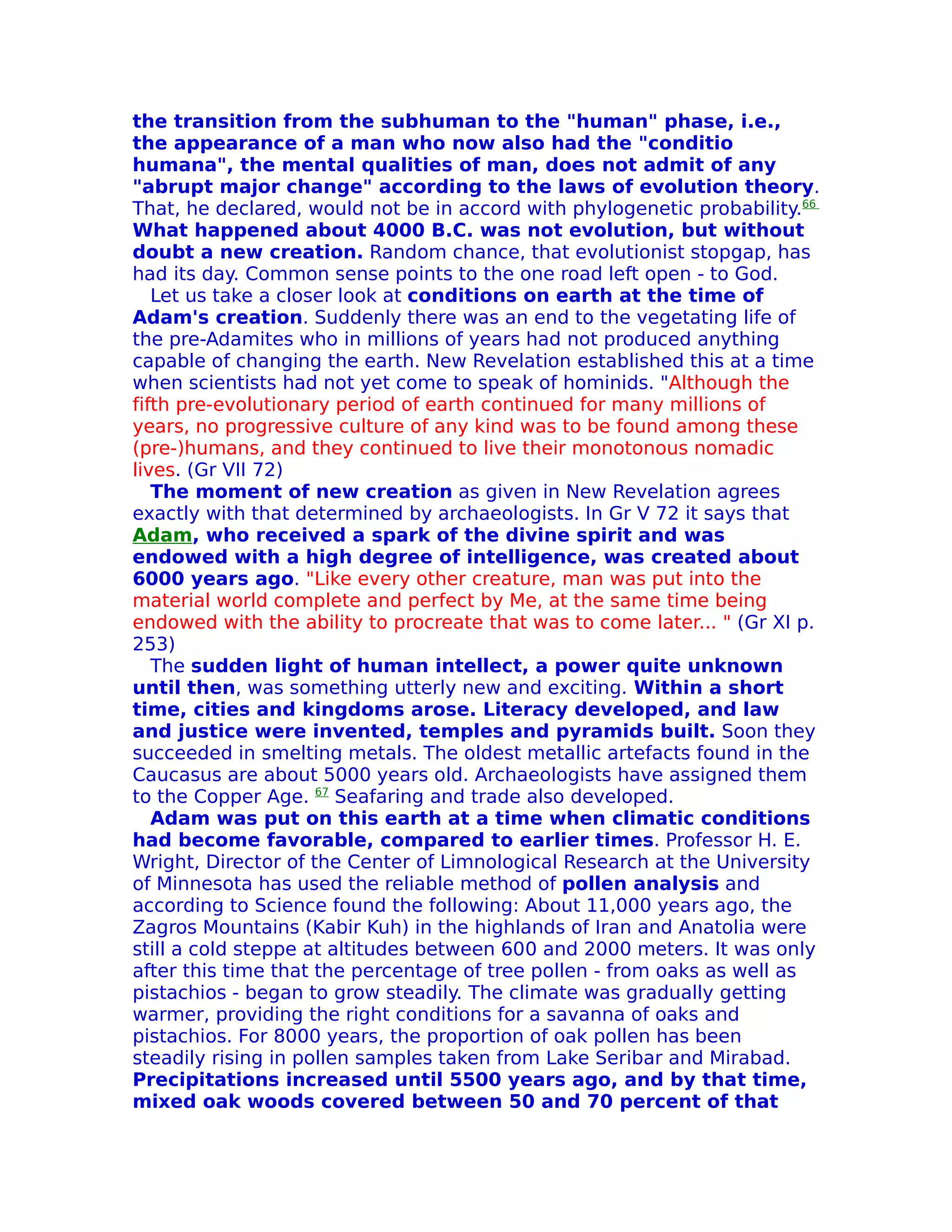 the transition from the subhuman to the "human" phase, i.e.,
the appearance of a man who now also had the "conditio
humana", the mental qualities of man, does not admit of any
"abrupt major change" according to the laws of evolution theory.
That, he declared, would not be in accord with phylogenetic probability.66
What happened about 4000 B.C. was not evolution, but without
doubt a new creation. Random chance, that evolutionist stopgap, has
had its day. Common sense points to the one road left open - to God.
   Let us take a closer look at conditions on earth at the time of
Adam's creation. Suddenly there was an end to the vegetating life of
the pre-Adamites who in millions of years had not produced anything
capable of changing the earth. New Revelation established this at a time
when scientists had not yet come to speak of hominids. "Although the
fifth pre-evolutionary period of earth continued for many millions of
years, no progressive culture of any kind was to be found among these
(pre-)humans, and they continued to live their monotonous nomadic
lives. (Gr VII 72)
   The moment of new creation as given in New Revelation agrees
exactly with that determined by archaeologists. In Gr V 72 it says that
Adam, who received a spark of the divine spirit and was
endowed with a high degree of intelligence, was created about
6000 years ago. "Like every other creature, man was put into the
material world complete and perfect by Me, at the same time being
endowed with the ability to procreate that was to come later... " (Gr XI p.
253)
   The sudden light of human intellect, a power quite unknown
until then, was something utterly new and exciting. Within a short
time, cities and kingdoms arose. Literacy developed, and law
and justice were invented, temples and pyramids built. Soon they
succeeded in smelting metals. The oldest metallic artefacts found in the
Caucasus are about 5000 years old. Archaeologists have assigned them
to the Copper Age. 67 Seafaring and trade also developed.
   Adam was put on this earth at a time when climatic conditions
had become favorable, compared to earlier times. Professor H. E.
Wright, Director of the Center of Limnological Research at the University
of Minnesota has used the reliable method of pollen analysis and
according to Science found the following: About 11,000 years ago, the
Zagros Mountains (Kabir Kuh) in the highlands of Iran and Anatolia were
still a cold steppe at altitudes between 600 and 2000 meters. It was only
after this time that the percentage of tree pollen - from oaks as well as
pistachios - began to grow steadily. The climate was gradually getting
warmer, providing the right conditions for a savanna of oaks and
pistachios. For 8000 years, the proportion of oak pollen has been
steadily rising in pollen samples taken from Lake Seribar and Mirabad.
Precipitations increased until 5500 years ago, and by that time,
mixed oak woods covered between 50 and 70 percent of that
 