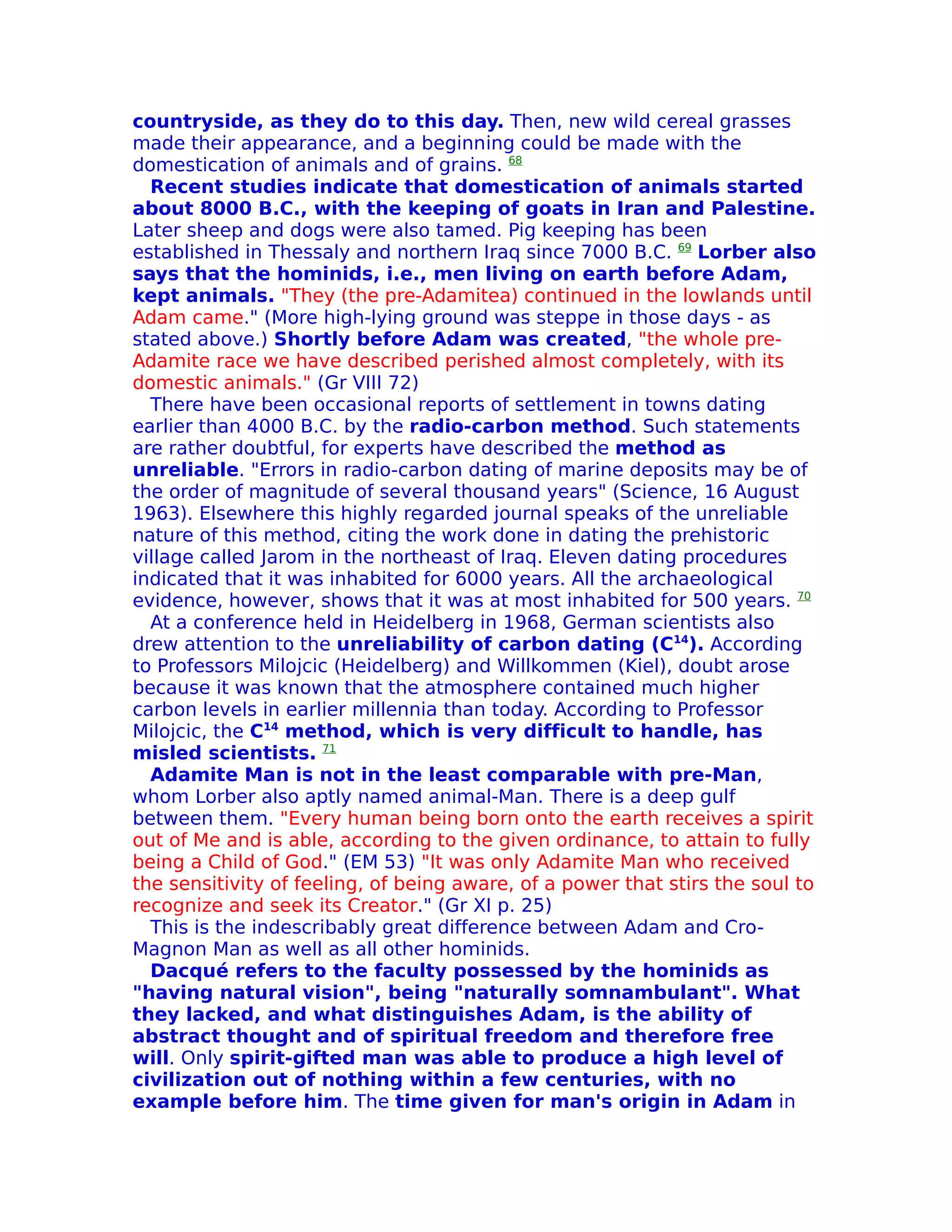 countryside, as they do to this day. Then, new wild cereal grasses
made their appearance, and a beginning could be made with the
domestication of animals and of grains. 68
  Recent studies indicate that domestication of animals started
about 8000 B.C., with the keeping of goats in Iran and Palestine.
Later sheep and dogs were also tamed. Pig keeping has been
established in Thessaly and northern Iraq since 7000 B.C. 69 Lorber also
says that the hominids, i.e., men living on earth before Adam,
kept animals. "They (the pre-Adamitea) continued in the lowlands until
Adam came." (More high-lying ground was steppe in those days - as
stated above.) Shortly before Adam was created, "the whole pre-
Adamite race we have described perished almost completely, with its
domestic animals." (Gr VIII 72)
  There have been occasional reports of settlement in towns dating
earlier than 4000 B.C. by the radio-carbon method. Such statements
are rather doubtful, for experts have described the method as
unreliable. "Errors in radio-carbon dating of marine deposits may be of
the order of magnitude of several thousand years" (Science, 16 August
1963). Elsewhere this highly regarded journal speaks of the unreliable
nature of this method, citing the work done in dating the prehistoric
village called Jarom in the northeast of Iraq. Eleven dating procedures
indicated that it was inhabited for 6000 years. All the archaeological
evidence, however, shows that it was at most inhabited for 500 years. 70
  At a conference held in Heidelberg in 1968, German scientists also
drew attention to the unreliability of carbon dating (C14). According
to Professors Milojcic (Heidelberg) and Willkommen (Kiel), doubt arose
because it was known that the atmosphere contained much higher
carbon levels in earlier millennia than today. According to Professor
Milojcic, the C14 method, which is very difficult to handle, has
misled scientists. 71
  Adamite Man is not in the least comparable with pre-Man,
whom Lorber also aptly named animal-Man. There is a deep gulf
between them. "Every human being born onto the earth receives a spirit
out of Me and is able, according to the given ordinance, to attain to fully
being a Child of God." (EM 53) "It was only Adamite Man who received
the sensitivity of feeling, of being aware, of a power that stirs the soul to
recognize and seek its Creator." (Gr XI p. 25)
  This is the indescribably great difference between Adam and Cro-
Magnon Man as well as all other hominids.
  Dacqué refers to the faculty possessed by the hominids as
"having natural vision", being "naturally somnambulant". What
they lacked, and what distinguishes Adam, is the ability of
abstract thought and of spiritual freedom and therefore free
will. Only spirit-gifted man was able to produce a high level of
civilization out of nothing within a few centuries, with no
example before him. The time given for man's origin in Adam in
 