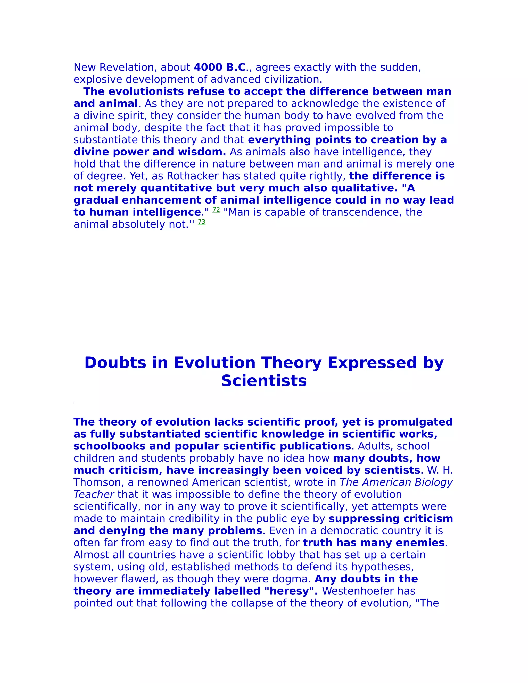 New Revelation, about 4000 B.C., agrees exactly with the sudden,
explosive development of advanced civilization.
  The evolutionists refuse to accept the difference between man
and animal. As they are not prepared to acknowledge the existence of
a divine spirit, they consider the human body to have evolved from the
animal body, despite the fact that it has proved impossible to
substantiate this theory and that everything points to creation by a
divine power and wisdom. As animals also have intelligence, they
hold that the difference in nature between man and animal is merely one
of degree. Yet, as Rothacker has stated quite rightly, the difference is
not merely quantitative but very much also qualitative. "A
gradual enhancement of animal intelligence could in no way lead
to human intelligence." 72 "Man is capable of transcendence, the
animal absolutely not.'' 73




  Doubts in Evolution Theory Expressed by
                 Scientists

The theory of evolution lacks scientific proof, yet is promulgated
as fully substantiated scientific knowledge in scientific works,
schoolbooks and popular scientific publications. Adults, school
children and students probably have no idea how many doubts, how
much criticism, have increasingly been voiced by scientists. W. H.
Thomson, a renowned American scientist, wrote in The American Biology
Teacher that it was impossible to define the theory of evolution
scientifically, nor in any way to prove it scientifically, yet attempts were
made to maintain credibility in the public eye by suppressing criticism
and denying the many problems. Even in a democratic country it is
often far from easy to find out the truth, for truth has many enemies.
Almost all countries have a scientific lobby that has set up a certain
system, using old, established methods to defend its hypotheses,
however flawed, as though they were dogma. Any doubts in the
theory are immediately labelled "heresy". Westenhoefer has
pointed out that following the collapse of the theory of evolution, "The
 
