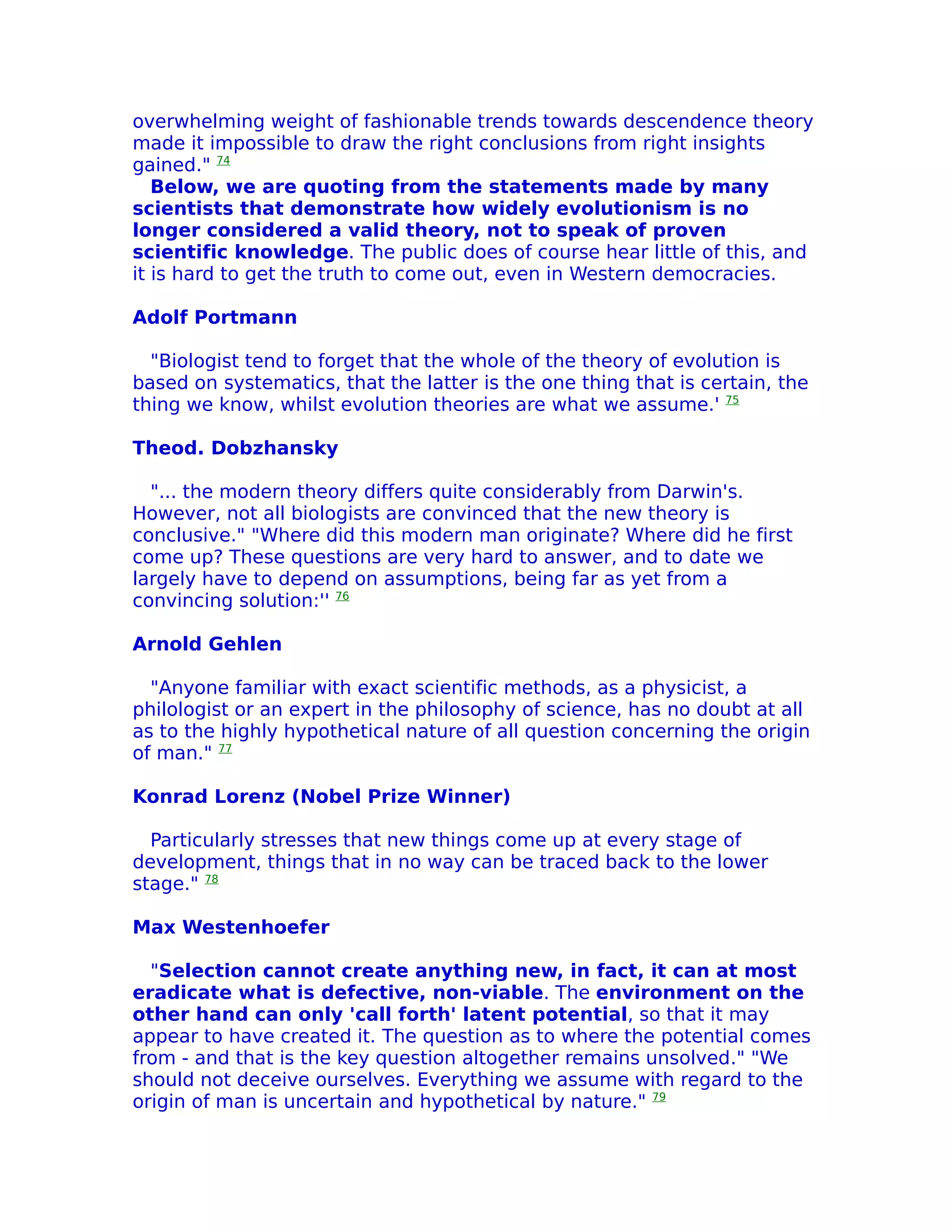 overwhelming weight of fashionable trends towards descendence theory
made it impossible to draw the right conclusions from right insights
gained." 74
   Below, we are quoting from the statements made by many
scientists that demonstrate how widely evolutionism is no
longer considered a valid theory, not to speak of proven
scientific knowledge. The public does of course hear little of this, and
it is hard to get the truth to come out, even in Western democracies.

Adolf Portmann

  "Biologist tend to forget that the whole of the theory of evolution is
based on systematics, that the latter is the one thing that is certain, the
thing we know, whilst evolution theories are what we assume.' 75

Theod. Dobzhansky

  "... the modern theory differs quite considerably from Darwin's.
However, not all biologists are convinced that the new theory is
conclusive." "Where did this modern man originate? Where did he first
come up? These questions are very hard to answer, and to date we
largely have to depend on assumptions, being far as yet from a
convincing solution:'' 76

Arnold Gehlen

  "Anyone familiar with exact scientific methods, as a physicist, a
philologist or an expert in the philosophy of science, has no doubt at all
as to the highly hypothetical nature of all question concerning the origin
of man." 77

Konrad Lorenz (Nobel Prize Winner)

  Particularly stresses that new things come up at every stage of
development, things that in no way can be traced back to the lower
stage." 78

Max Westenhoefer

  "Selection cannot create anything new, in fact, it can at most
eradicate what is defective, non-viable. The environment on the
other hand can only 'call forth' latent potential, so that it may
appear to have created it. The question as to where the potential comes
from - and that is the key question altogether remains unsolved." "We
should not deceive ourselves. Everything we assume with regard to the
origin of man is uncertain and hypothetical by nature." 79
 