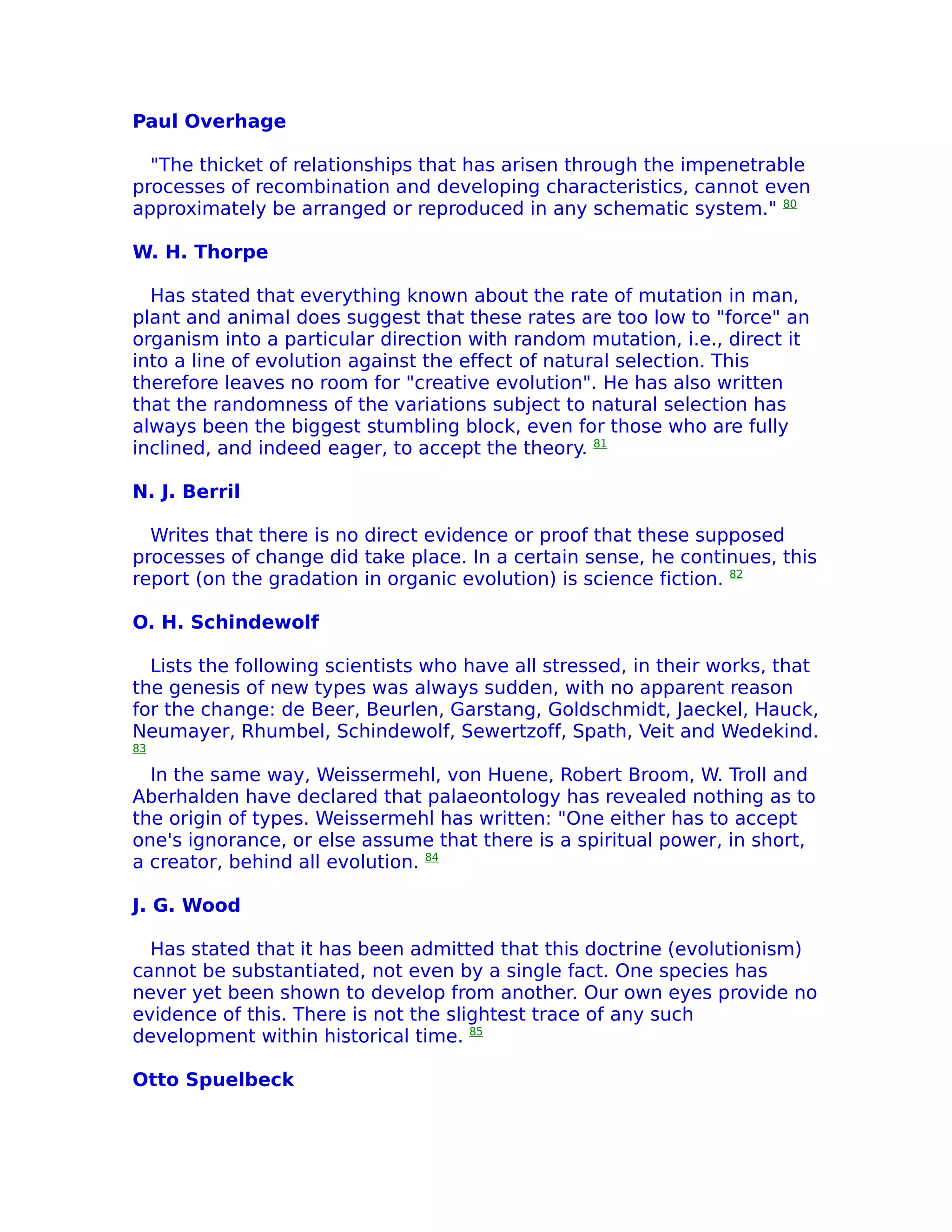 Paul Overhage

  "The thicket of relationships that has arisen through the impenetrable
processes of recombination and developing characteristics, cannot even
approximately be arranged or reproduced in any schematic system." 80

W. H. Thorpe

  Has stated that everything known about the rate of mutation in man,
plant and animal does suggest that these rates are too low to "force" an
organism into a particular direction with random mutation, i.e., direct it
into a line of evolution against the effect of natural selection. This
therefore leaves no room for "creative evolution". He has also written
that the randomness of the variations subject to natural selection has
always been the biggest stumbling block, even for those who are fully
inclined, and indeed eager, to accept the theory. 81

N. J. Berril

  Writes that there is no direct evidence or proof that these supposed
processes of change did take place. In a certain sense, he continues, this
report (on the gradation in organic evolution) is science fiction. 82

O. H. Schindewolf

  Lists the following scientists who have all stressed, in their works, that
the genesis of new types was always sudden, with no apparent reason
for the change: de Beer, Beurlen, Garstang, Goldschmidt, Jaeckel, Hauck,
Neumayer, Rhumbel, Schindewolf, Sewertzoff, Spath, Veit and Wedekind.
83

  In the same way, Weissermehl, von Huene, Robert Broom, W. Troll and
Aberhalden have declared that palaeontology has revealed nothing as to
the origin of types. Weissermehl has written: "One either has to accept
one's ignorance, or else assume that there is a spiritual power, in short,
a creator, behind all evolution. 84

J. G. Wood

  Has stated that it has been admitted that this doctrine (evolutionism)
cannot be substantiated, not even by a single fact. One species has
never yet been shown to develop from another. Our own eyes provide no
evidence of this. There is not the slightest trace of any such
development within historical time. 85

Otto Spuelbeck
 