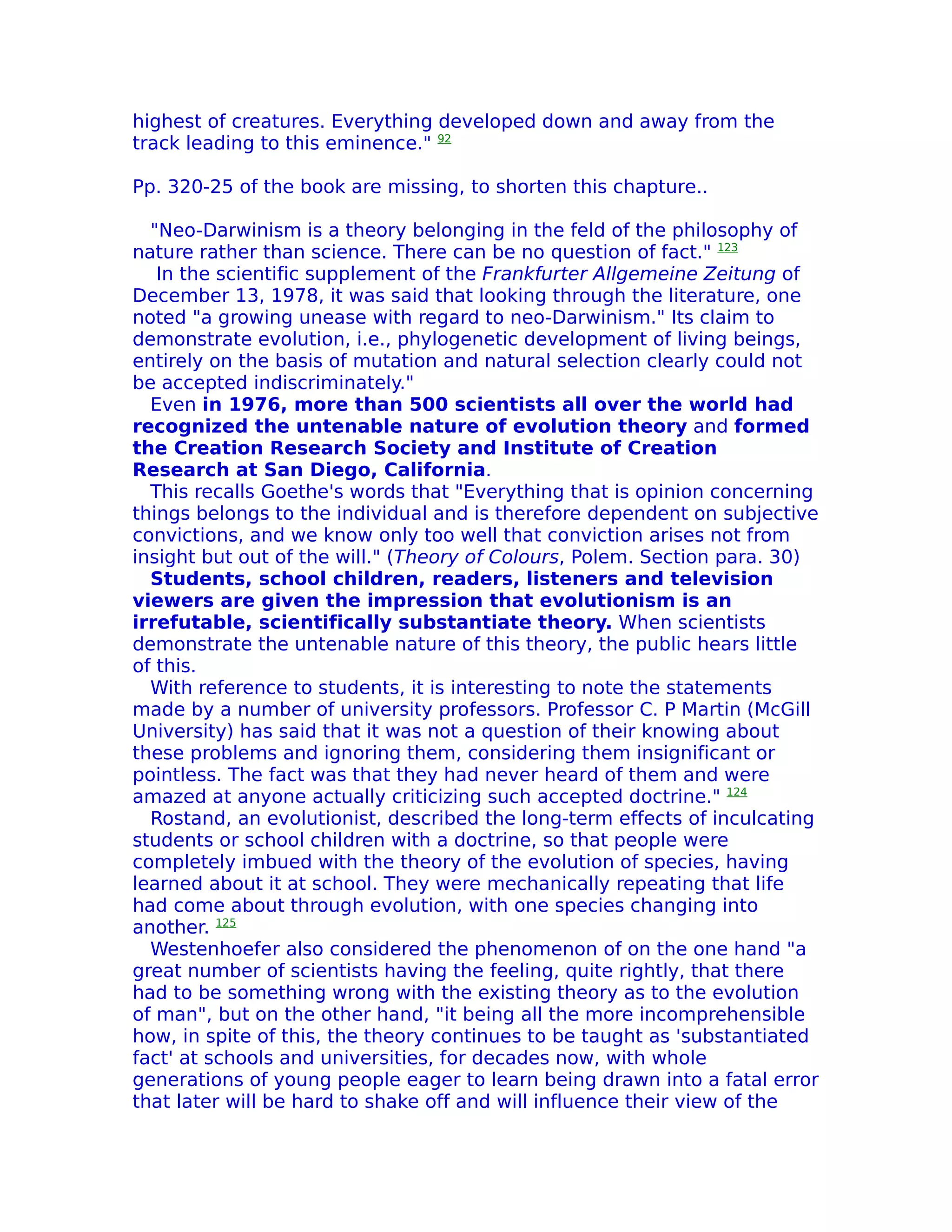 highest of creatures. Everything developed down and away from the
track leading to this eminence." 92

Pp. 320-25 of the book are missing, to shorten this chapture..

  "Neo-Darwinism is a theory belonging in the feld of the philosophy of
nature rather than science. There can be no question of fact." 123
   In the scientific supplement of the Frankfurter Allgemeine Zeitung of
December 13, 1978, it was said that looking through the literature, one
noted "a growing unease with regard to neo-Darwinism." Its claim to
demonstrate evolution, i.e., phylogenetic development of living beings,
entirely on the basis of mutation and natural selection clearly could not
be accepted indiscriminately."
  Even in 1976, more than 500 scientists all over the world had
recognized the untenable nature of evolution theory and formed
the Creation Research Society and Institute of Creation
Research at San Diego, California.
  This recalls Goethe's words that "Everything that is opinion concerning
things belongs to the individual and is therefore dependent on subjective
convictions, and we know only too well that conviction arises not from
insight but out of the will." (Theory of Colours, Polem. Section para. 30)
  Students, school children, readers, listeners and television
viewers are given the impression that evolutionism is an
irrefutable, scientifically substantiate theory. When scientists
demonstrate the untenable nature of this theory, the public hears little
of this.
  With reference to students, it is interesting to note the statements
made by a number of university professors. Professor C. P Martin (McGill
University) has said that it was not a question of their knowing about
these problems and ignoring them, considering them insignificant or
pointless. The fact was that they had never heard of them and were
amazed at anyone actually criticizing such accepted doctrine." 124
  Rostand, an evolutionist, described the long-term effects of inculcating
students or school children with a doctrine, so that people were
completely imbued with the theory of the evolution of species, having
learned about it at school. They were mechanically repeating that life
had come about through evolution, with one species changing into
another. 125
  Westenhoefer also considered the phenomenon of on the one hand "a
great number of scientists having the feeling, quite rightly, that there
had to be something wrong with the existing theory as to the evolution
of man", but on the other hand, "it being all the more incomprehensible
how, in spite of this, the theory continues to be taught as 'substantiated
fact' at schools and universities, for decades now, with whole
generations of young people eager to learn being drawn into a fatal error
that later will be hard to shake off and will influence their view of the
 