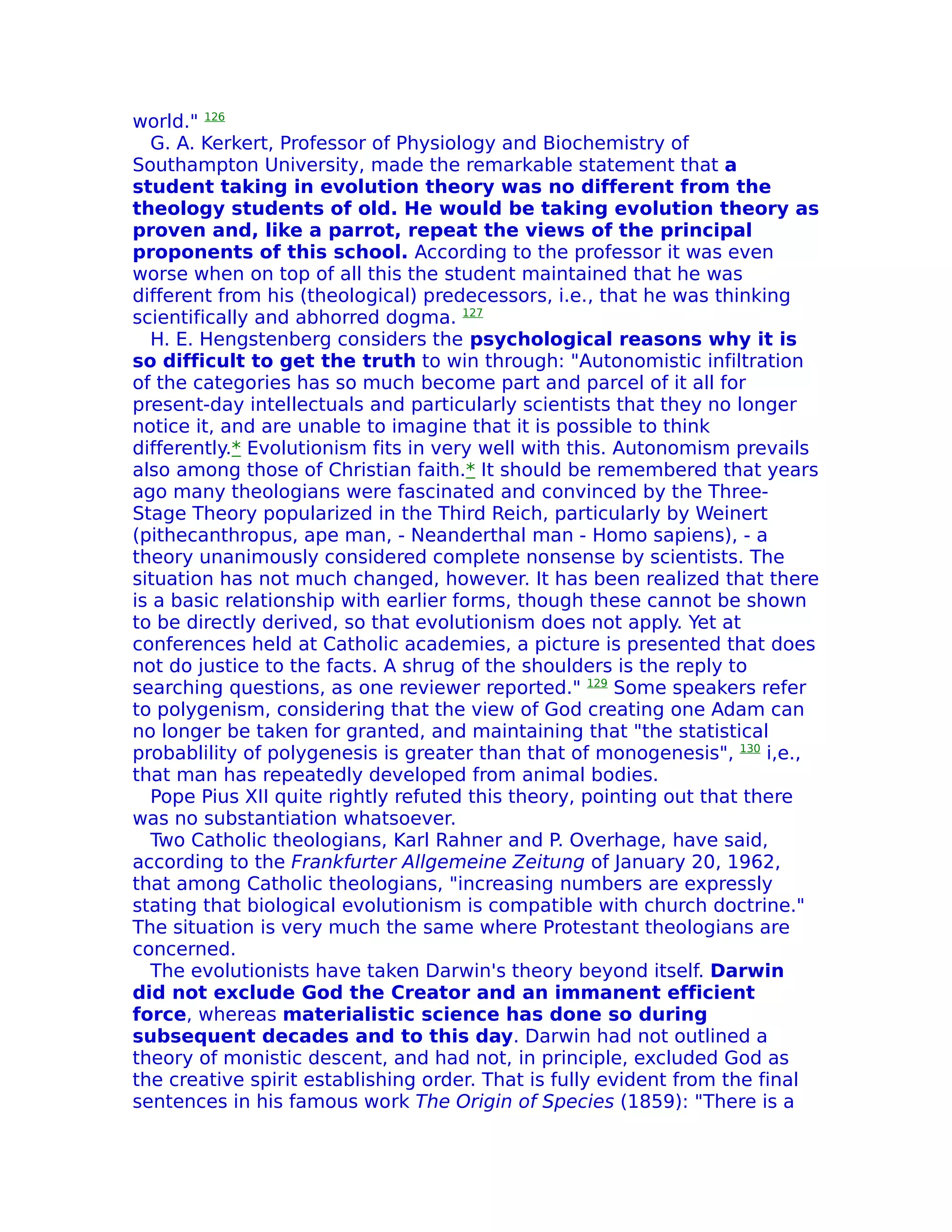 world." 126
  G. A. Kerkert, Professor of Physiology and Biochemistry of
Southampton University, made the remarkable statement that a
student taking in evolution theory was no different from the
theology students of old. He would be taking evolution theory as
proven and, like a parrot, repeat the views of the principal
proponents of this school. According to the professor it was even
worse when on top of all this the student maintained that he was
different from his (theological) predecessors, i.e., that he was thinking
scientifically and abhorred dogma. 127
  H. E. Hengstenberg considers the psychological reasons why it is
so difficult to get the truth to win through: "Autonomistic infiltration
of the categories has so much become part and parcel of it all for
present-day intellectuals and particularly scientists that they no longer
notice it, and are unable to imagine that it is possible to think
differently.* Evolutionism fits in very well with this. Autonomism prevails
also among those of Christian faith.* It should be remembered that years
ago many theologians were fascinated and convinced by the Three-
Stage Theory popularized in the Third Reich, particularly by Weinert
(pithecanthropus, ape man, - Neanderthal man - Homo sapiens), - a
theory unanimously considered complete nonsense by scientists. The
situation has not much changed, however. It has been realized that there
is a basic relationship with earlier forms, though these cannot be shown
to be directly derived, so that evolutionism does not apply. Yet at
conferences held at Catholic academies, a picture is presented that does
not do justice to the facts. A shrug of the shoulders is the reply to
searching questions, as one reviewer reported." 129 Some speakers refer
to polygenism, considering that the view of God creating one Adam can
no longer be taken for granted, and maintaining that "the statistical
probablility of polygenesis is greater than that of monogenesis", 130 i,e.,
that man has repeatedly developed from animal bodies.
  Pope Pius XII quite rightly refuted this theory, pointing out that there
was no substantiation whatsoever.
  Two Catholic theologians, Karl Rahner and P. Overhage, have said,
according to the Frankfurter Allgemeine Zeitung of January 20, 1962,
that among Catholic theologians, "increasing numbers are expressly
stating that biological evolutionism is compatible with church doctrine."
The situation is very much the same where Protestant theologians are
concerned.
  The evolutionists have taken Darwin's theory beyond itself. Darwin
did not exclude God the Creator and an immanent efficient
force, whereas materialistic science has done so during
subsequent decades and to this day. Darwin had not outlined a
theory of monistic descent, and had not, in principle, excluded God as
the creative spirit establishing order. That is fully evident from the final
sentences in his famous work The Origin of Species (1859): "There is a
 