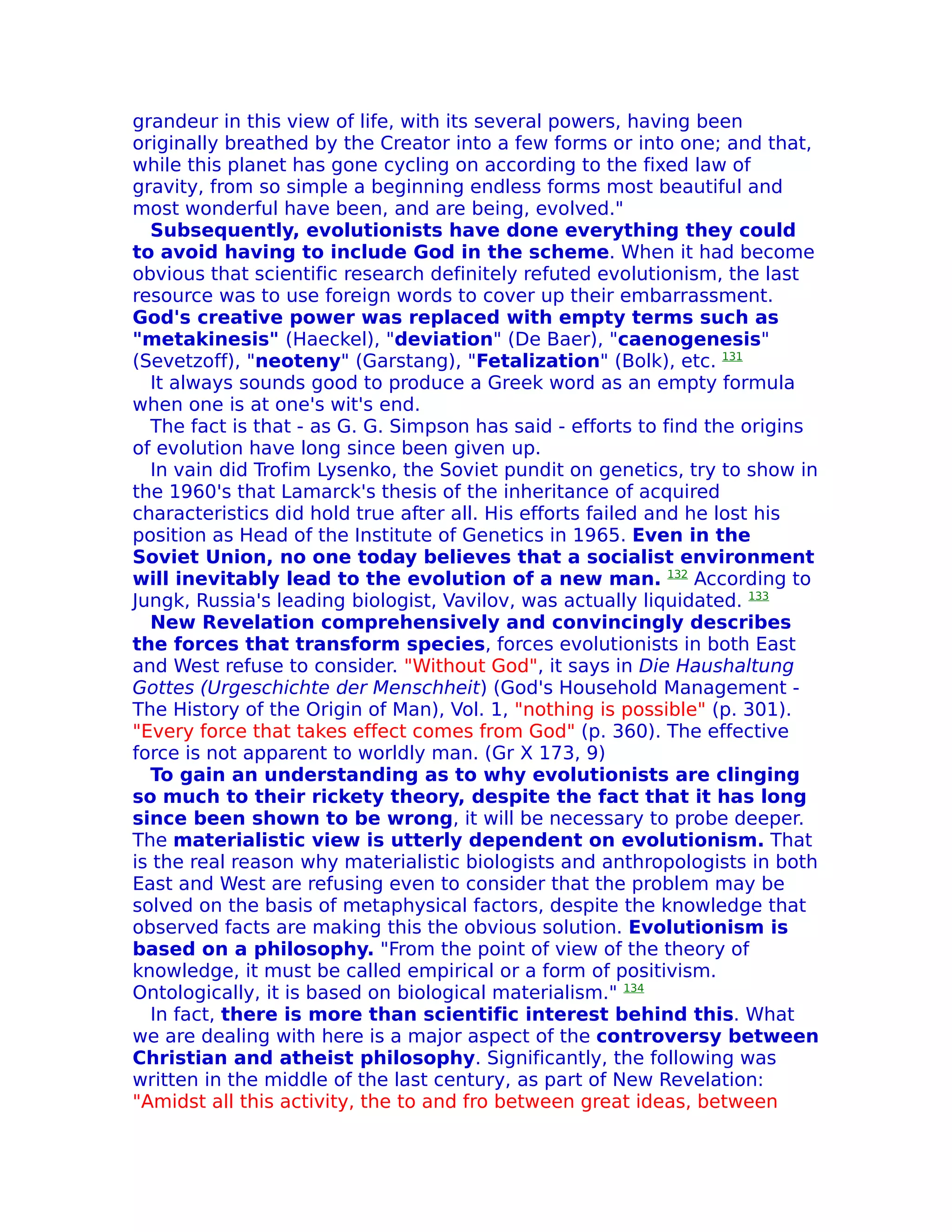 grandeur in this view of life, with its several powers, having been
originally breathed by the Creator into a few forms or into one; and that,
while this planet has gone cycling on according to the fixed law of
gravity, from so simple a beginning endless forms most beautiful and
most wonderful have been, and are being, evolved."
  Subsequently, evolutionists have done everything they could
to avoid having to include God in the scheme. When it had become
obvious that scientific research definitely refuted evolutionism, the last
resource was to use foreign words to cover up their embarrassment.
God's creative power was replaced with empty terms such as
"metakinesis" (Haeckel), "deviation" (De Baer), "caenogenesis"
(Sevetzoff), "neoteny" (Garstang), "Fetalization" (Bolk), etc. 131
  It always sounds good to produce a Greek word as an empty formula
when one is at one's wit's end.
  The fact is that - as G. G. Simpson has said - efforts to find the origins
of evolution have long since been given up.
  In vain did Trofim Lysenko, the Soviet pundit on genetics, try to show in
the 1960's that Lamarck's thesis of the inheritance of acquired
characteristics did hold true after all. His efforts failed and he lost his
position as Head of the Institute of Genetics in 1965. Even in the
Soviet Union, no one today believes that a socialist environment
will inevitably lead to the evolution of a new man. 132 According to
Jungk, Russia's leading biologist, Vavilov, was actually liquidated. 133
  New Revelation comprehensively and convincingly describes
the forces that transform species, forces evolutionists in both East
and West refuse to consider. "Without God", it says in Die Haushaltung
Gottes (Urgeschichte der Menschheit) (God's Household Management -
The History of the Origin of Man), Vol. 1, "nothing is possible" (p. 301).
"Every force that takes effect comes from God" (p. 360). The effective
force is not apparent to worldly man. (Gr X 173, 9)
  To gain an understanding as to why evolutionists are clinging
so much to their rickety theory, despite the fact that it has long
since been shown to be wrong, it will be necessary to probe deeper.
The materialistic view is utterly dependent on evolutionism. That
is the real reason why materialistic biologists and anthropologists in both
East and West are refusing even to consider that the problem may be
solved on the basis of metaphysical factors, despite the knowledge that
observed facts are making this the obvious solution. Evolutionism is
based on a philosophy. "From the point of view of the theory of
knowledge, it must be called empirical or a form of positivism.
Ontologically, it is based on biological materialism." 134
  In fact, there is more than scientific interest behind this. What
we are dealing with here is a major aspect of the controversy between
Christian and atheist philosophy. Significantly, the following was
written in the middle of the last century, as part of New Revelation:
"Amidst all this activity, the to and fro between great ideas, between
 