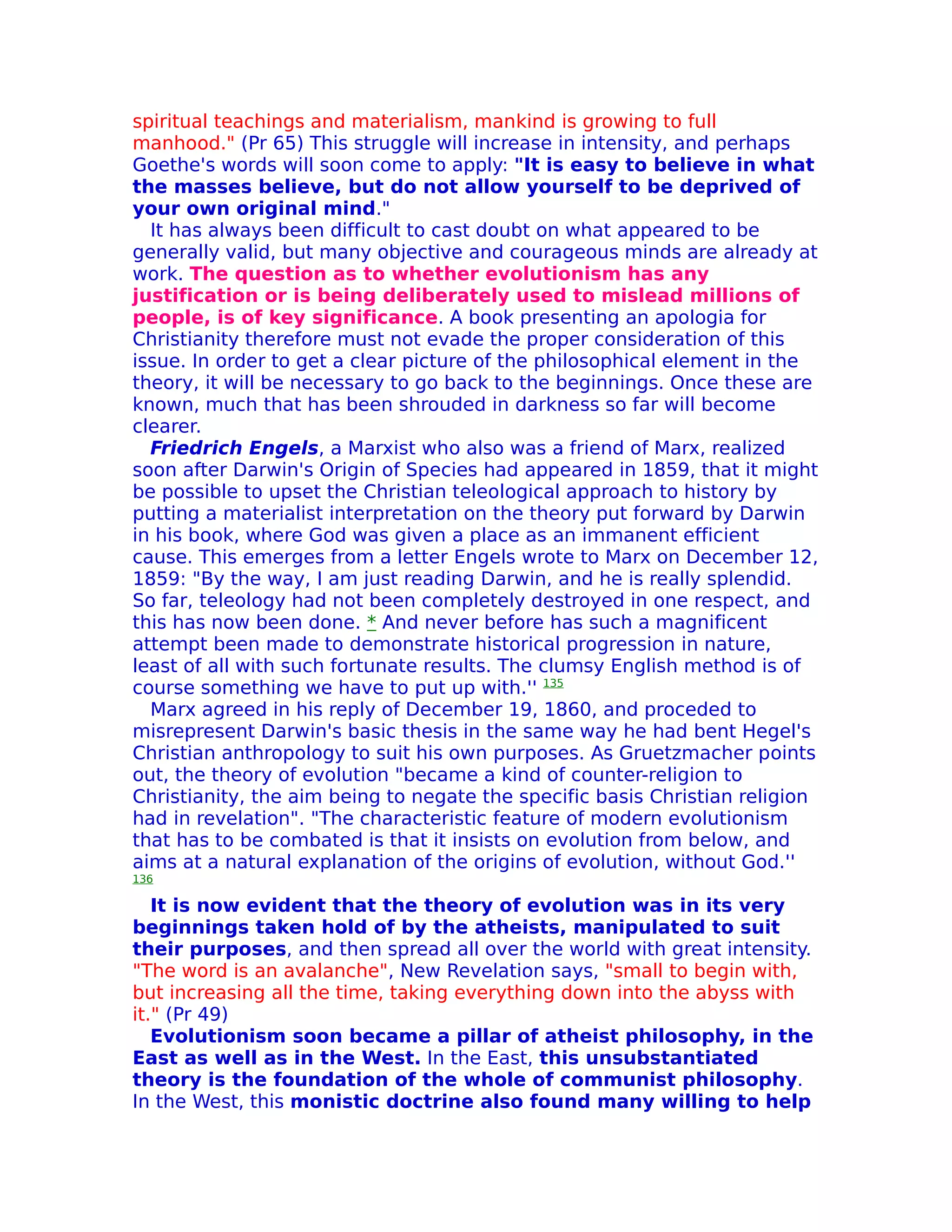 spiritual teachings and materialism, mankind is growing to full
manhood." (Pr 65) This struggle will increase in intensity, and perhaps
Goethe's words will soon come to apply: "It is easy to believe in what
the masses believe, but do not allow yourself to be deprived of
your own original mind."
  It has always been difficult to cast doubt on what appeared to be
generally valid, but many objective and courageous minds are already at
work. The question as to whether evolutionism has any
justification or is being deliberately used to mislead millions of
people, is of key significance. A book presenting an apologia for
Christianity therefore must not evade the proper consideration of this
issue. In order to get a clear picture of the philosophical element in the
theory, it will be necessary to go back to the beginnings. Once these are
known, much that has been shrouded in darkness so far will become
clearer.
  Friedrich Engels, a Marxist who also was a friend of Marx, realized
soon after Darwin's Origin of Species had appeared in 1859, that it might
be possible to upset the Christian teleological approach to history by
putting a materialist interpretation on the theory put forward by Darwin
in his book, where God was given a place as an immanent efficient
cause. This emerges from a letter Engels wrote to Marx on December 12,
1859: "By the way, I am just reading Darwin, and he is really splendid.
So far, teleology had not been completely destroyed in one respect, and
this has now been done. * And never before has such a magnificent
attempt been made to demonstrate historical progression in nature,
least of all with such fortunate results. The clumsy English method is of
course something we have to put up with.'' 135
  Marx agreed in his reply of December 19, 1860, and proceded to
misrepresent Darwin's basic thesis in the same way he had bent Hegel's
Christian anthropology to suit his own purposes. As Gruetzmacher points
out, the theory of evolution "became a kind of counter-religion to
Christianity, the aim being to negate the specific basis Christian religion
had in revelation". "The characteristic feature of modern evolutionism
that has to be combated is that it insists on evolution from below, and
aims at a natural explanation of the origins of evolution, without God.''
136

   It is now evident that the theory of evolution was in its very
beginnings taken hold of by the atheists, manipulated to suit
their purposes, and then spread all over the world with great intensity.
"The word is an avalanche", New Revelation says, "small to begin with,
but increasing all the time, taking everything down into the abyss with
it." (Pr 49)
   Evolutionism soon became a pillar of atheist philosophy, in the
East as well as in the West. In the East, this unsubstantiated
theory is the foundation of the whole of communist philosophy.
In the West, this monistic doctrine also found many willing to help
 