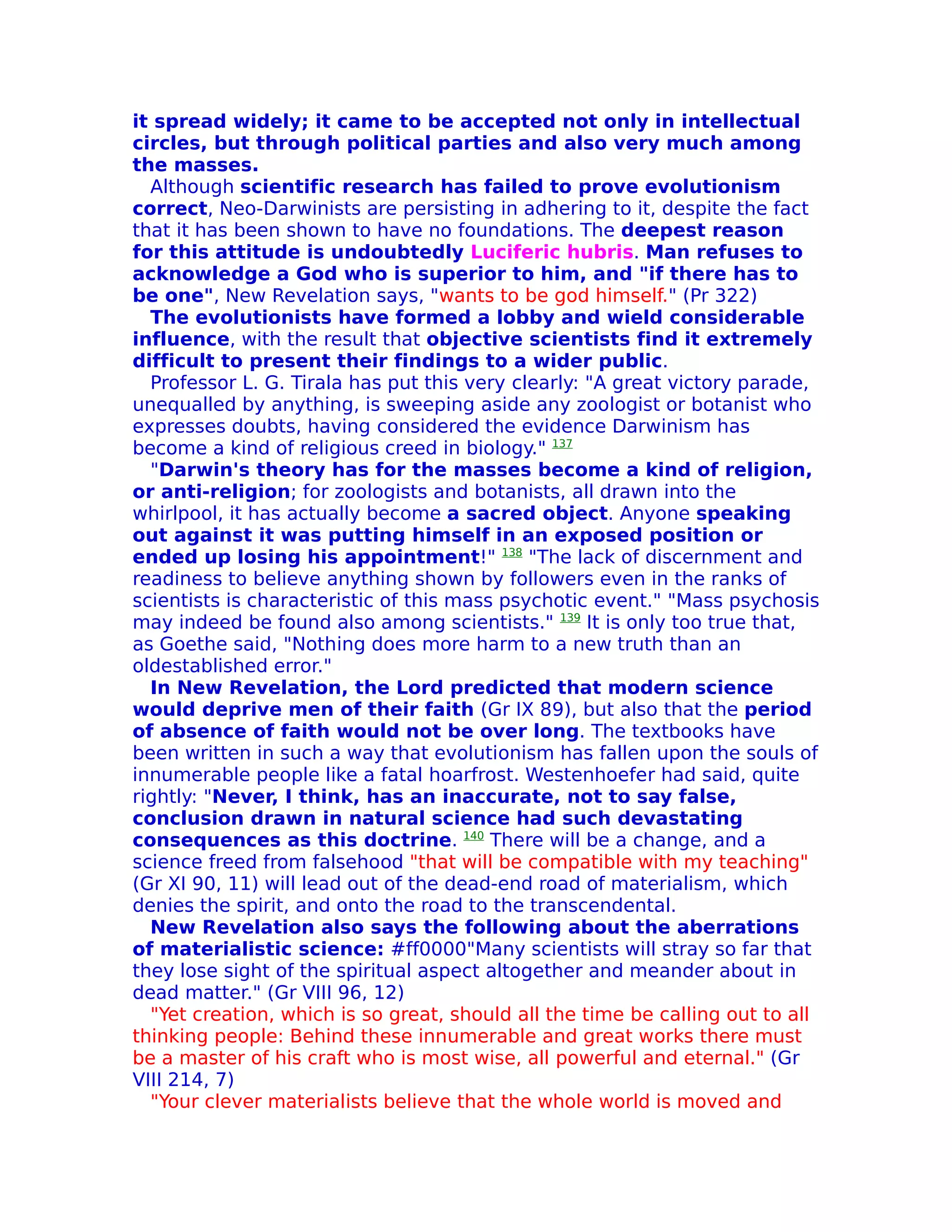 it spread widely; it came to be accepted not only in intellectual
circles, but through political parties and also very much among
the masses.
  Although scientific research has failed to prove evolutionism
correct, Neo-Darwinists are persisting in adhering to it, despite the fact
that it has been shown to have no foundations. The deepest reason
for this attitude is undoubtedly Luciferic hubris. Man refuses to
acknowledge a God who is superior to him, and "if there has to
be one", New Revelation says, "wants to be god himself." (Pr 322)
  The evolutionists have formed a lobby and wield considerable
influence, with the result that objective scientists find it extremely
difficult to present their findings to a wider public.
  Professor L. G. Tirala has put this very clearly: "A great victory parade,
unequalled by anything, is sweeping aside any zoologist or botanist who
expresses doubts, having considered the evidence Darwinism has
become a kind of religious creed in biology." 137
  "Darwin's theory has for the masses become a kind of religion,
or anti-religion; for zoologists and botanists, all drawn into the
whirlpool, it has actually become a sacred object. Anyone speaking
out against it was putting himself in an exposed position or
ended up losing his appointment!" 138 "The lack of discernment and
readiness to believe anything shown by followers even in the ranks of
scientists is characteristic of this mass psychotic event." "Mass psychosis
may indeed be found also among scientists." 139 It is only too true that,
as Goethe said, "Nothing does more harm to a new truth than an
oldestablished error."
  In New Revelation, the Lord predicted that modern science
would deprive men of their faith (Gr IX 89), but also that the period
of absence of faith would not be over long. The textbooks have
been written in such a way that evolutionism has fallen upon the souls of
innumerable people like a fatal hoarfrost. Westenhoefer had said, quite
rightly: "Never, I think, has an inaccurate, not to say false,
conclusion drawn in natural science had such devastating
consequences as this doctrine. 140 There will be a change, and a
science freed from falsehood "that will be compatible with my teaching"
(Gr XI 90, 11) will lead out of the dead-end road of materialism, which
denies the spirit, and onto the road to the transcendental.
  New Revelation also says the following about the aberrations
of materialistic science: #ff0000"Many scientists will stray so far that
they lose sight of the spiritual aspect altogether and meander about in
dead matter." (Gr VIII 96, 12)
  "Yet creation, which is so great, should all the time be calling out to all
thinking people: Behind these innumerable and great works there must
be a master of his craft who is most wise, all powerful and eternal." (Gr
VIII 214, 7)
  "Your clever materialists believe that the whole world is moved and
 