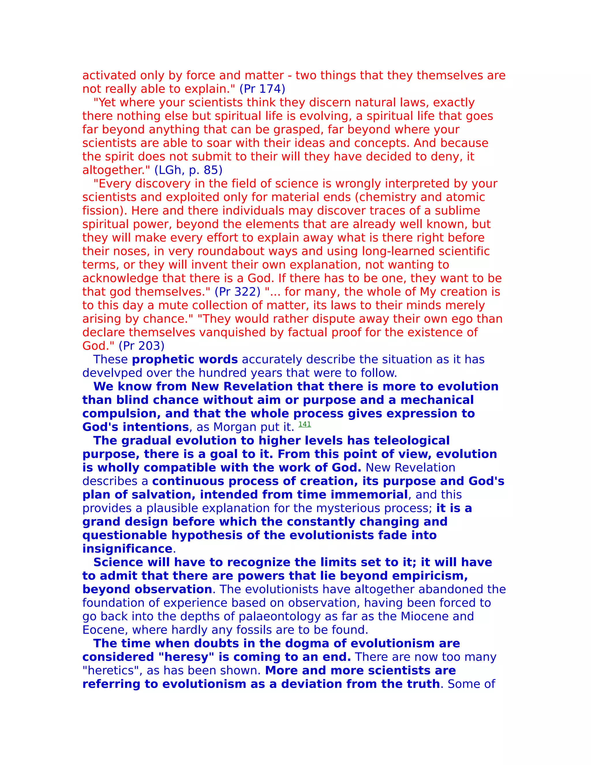 activated only by force and matter - two things that they themselves are
not really able to explain." (Pr 174)
   "Yet where your scientists think they discern natural laws, exactly
there nothing else but spiritual life is evolving, a spiritual life that goes
far beyond anything that can be grasped, far beyond where your
scientists are able to soar with their ideas and concepts. And because
the spirit does not submit to their will they have decided to deny, it
altogether." (LGh, p. 85)
   "Every discovery in the field of science is wrongly interpreted by your
scientists and exploited only for material ends (chemistry and atomic
fission). Here and there individuals may discover traces of a sublime
spiritual power, beyond the elements that are already well known, but
they will make every effort to explain away what is there right before
their noses, in very roundabout ways and using long-learned scientific
terms, or they will invent their own explanation, not wanting to
acknowledge that there is a God. If there has to be one, they want to be
that god themselves." (Pr 322) "... for many, the whole of My creation is
to this day a mute collection of matter, its laws to their minds merely
arising by chance." "They would rather dispute away their own ego than
declare themselves vanquished by factual proof for the existence of
God." (Pr 203)
   These prophetic words accurately describe the situation as it has
develvped over the hundred years that were to follow.
   We know from New Revelation that there is more to evolution
than blind chance without aim or purpose and a mechanical
compulsion, and that the whole process gives expression to
God's intentions, as Morgan put it. 141
   The gradual evolution to higher levels has teleological
purpose, there is a goal to it. From this point of view, evolution
is wholly compatible with the work of God. New Revelation
describes a continuous process of creation, its purpose and God's
plan of salvation, intended from time immemorial, and this
provides a plausible explanation for the mysterious process; it is a
grand design before which the constantly changing and
questionable hypothesis of the evolutionists fade into
insignificance.
   Science will have to recognize the limits set to it; it will have
to admit that there are powers that lie beyond empiricism,
beyond observation. The evolutionists have altogether abandoned the
foundation of experience based on observation, having been forced to
go back into the depths of palaeontology as far as the Miocene and
Eocene, where hardly any fossils are to be found.
   The time when doubts in the dogma of evolutionism are
considered "heresy" is coming to an end. There are now too many
"heretics", as has been shown. More and more scientists are
referring to evolutionism as a deviation from the truth. Some of
 