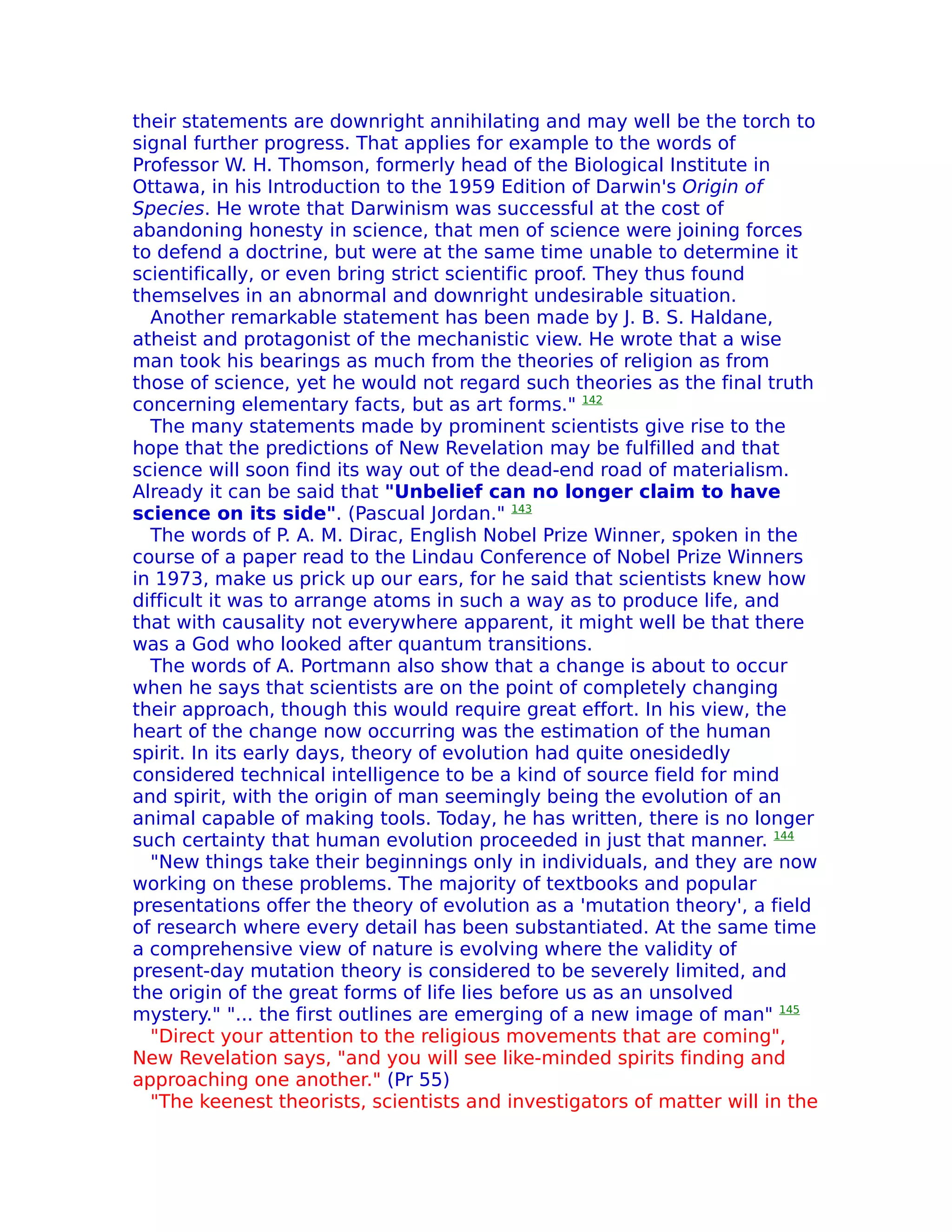 their statements are downright annihilating and may well be the torch to
signal further progress. That applies for example to the words of
Professor W. H. Thomson, formerly head of the Biological Institute in
Ottawa, in his Introduction to the 1959 Edition of Darwin's Origin of
Species. He wrote that Darwinism was successful at the cost of
abandoning honesty in science, that men of science were joining forces
to defend a doctrine, but were at the same time unable to determine it
scientifically, or even bring strict scientific proof. They thus found
themselves in an abnormal and downright undesirable situation.
  Another remarkable statement has been made by J. B. S. Haldane,
atheist and protagonist of the mechanistic view. He wrote that a wise
man took his bearings as much from the theories of religion as from
those of science, yet he would not regard such theories as the final truth
concerning elementary facts, but as art forms." 142
  The many statements made by prominent scientists give rise to the
hope that the predictions of New Revelation may be fulfilled and that
science will soon find its way out of the dead-end road of materialism.
Already it can be said that "Unbelief can no longer claim to have
science on its side". (Pascual Jordan." 143
  The words of P. A. M. Dirac, English Nobel Prize Winner, spoken in the
course of a paper read to the Lindau Conference of Nobel Prize Winners
in 1973, make us prick up our ears, for he said that scientists knew how
difficult it was to arrange atoms in such a way as to produce life, and
that with causality not everywhere apparent, it might well be that there
was a God who looked after quantum transitions.
  The words of A. Portmann also show that a change is about to occur
when he says that scientists are on the point of completely changing
their approach, though this would require great effort. In his view, the
heart of the change now occurring was the estimation of the human
spirit. In its early days, theory of evolution had quite onesidedly
considered technical intelligence to be a kind of source field for mind
and spirit, with the origin of man seemingly being the evolution of an
animal capable of making tools. Today, he has written, there is no longer
such certainty that human evolution proceeded in just that manner. 144
  "New things take their beginnings only in individuals, and they are now
working on these problems. The majority of textbooks and popular
presentations offer the theory of evolution as a 'mutation theory', a field
of research where every detail has been substantiated. At the same time
a comprehensive view of nature is evolving where the validity of
present-day mutation theory is considered to be severely limited, and
the origin of the great forms of life lies before us as an unsolved
mystery." "... the first outlines are emerging of a new image of man" 145
  "Direct your attention to the religious movements that are coming",
New Revelation says, "and you will see like-minded spirits finding and
approaching one another." (Pr 55)
  "The keenest theorists, scientists and investigators of matter will in the
 