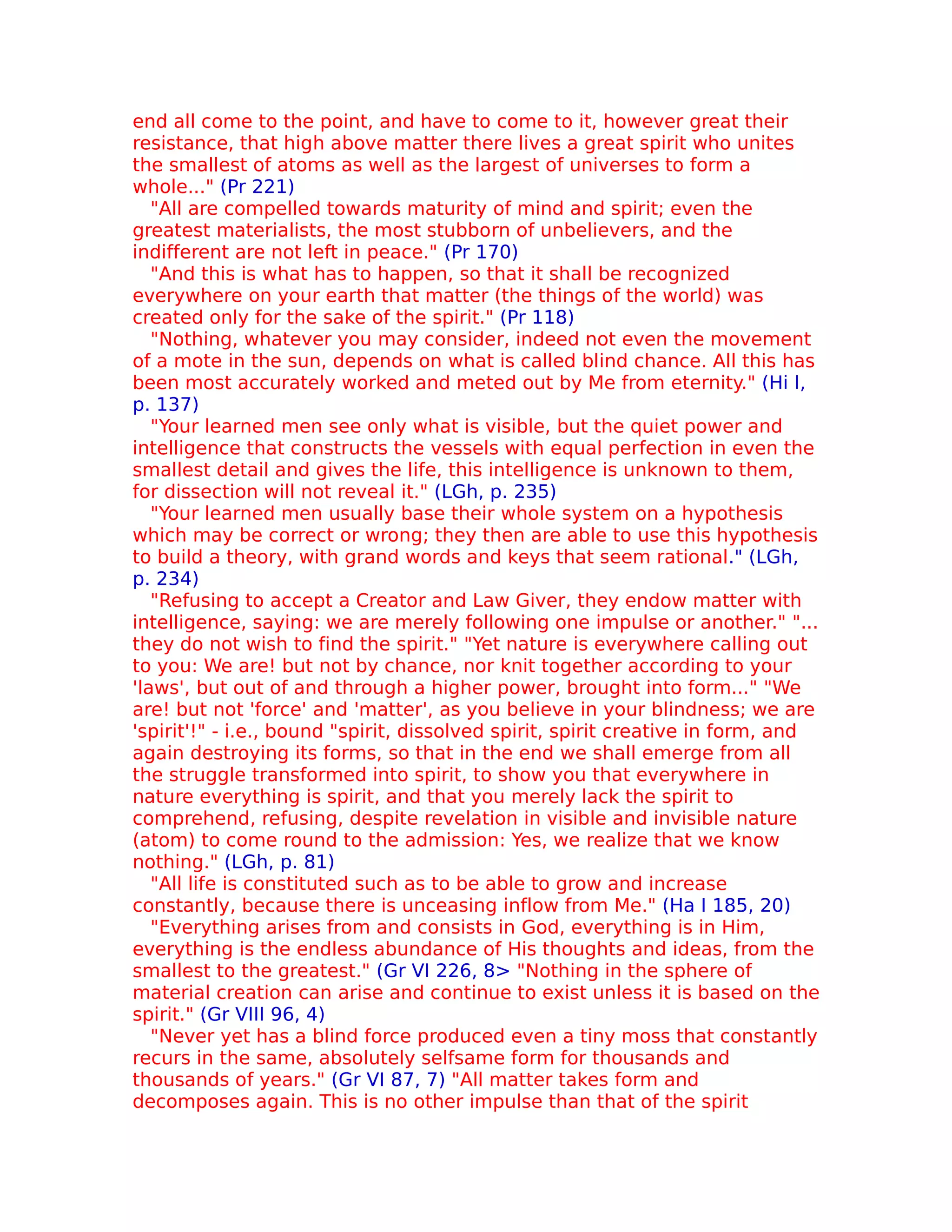 end all come to the point, and have to come to it, however great their
resistance, that high above matter there lives a great spirit who unites
the smallest of atoms as well as the largest of universes to form a
whole..." (Pr 221)
   "All are compelled towards maturity of mind and spirit; even the
greatest materialists, the most stubborn of unbelievers, and the
indifferent are not left in peace." (Pr 170)
   "And this is what has to happen, so that it shall be recognized
everywhere on your earth that matter (the things of the world) was
created only for the sake of the spirit." (Pr 118)
   "Nothing, whatever you may consider, indeed not even the movement
of a mote in the sun, depends on what is called blind chance. All this has
been most accurately worked and meted out by Me from eternity." (Hi I,
p. 137)
   "Your learned men see only what is visible, but the quiet power and
intelligence that constructs the vessels with equal perfection in even the
smallest detail and gives the life, this intelligence is unknown to them,
for dissection will not reveal it." (LGh, p. 235)
   "Your learned men usually base their whole system on a hypothesis
which may be correct or wrong; they then are able to use this hypothesis
to build a theory, with grand words and keys that seem rational." (LGh,
p. 234)
   "Refusing to accept a Creator and Law Giver, they endow matter with
intelligence, saying: we are merely following one impulse or another." "...
they do not wish to find the spirit." "Yet nature is everywhere calling out
to you: We are! but not by chance, nor knit together according to your
'laws', but out of and through a higher power, brought into form..." "We
are! but not 'force' and 'matter', as you believe in your blindness; we are
'spirit'!" - i.e., bound "spirit, dissolved spirit, spirit creative in form, and
again destroying its forms, so that in the end we shall emerge from all
the struggle transformed into spirit, to show you that everywhere in
nature everything is spirit, and that you merely lack the spirit to
comprehend, refusing, despite revelation in visible and invisible nature
(atom) to come round to the admission: Yes, we realize that we know
nothing." (LGh, p. 81)
   "All life is constituted such as to be able to grow and increase
constantly, because there is unceasing inflow from Me." (Ha I 185, 20)
   "Everything arises from and consists in God, everything is in Him,
everything is the endless abundance of His thoughts and ideas, from the
smallest to the greatest." (Gr VI 226, 8> "Nothing in the sphere of
material creation can arise and continue to exist unless it is based on the
spirit." (Gr VIII 96, 4)
   "Never yet has a blind force produced even a tiny moss that constantly
recurs in the same, absolutely selfsame form for thousands and
thousands of years." (Gr VI 87, 7) "All matter takes form and
decomposes again. This is no other impulse than that of the spirit
 