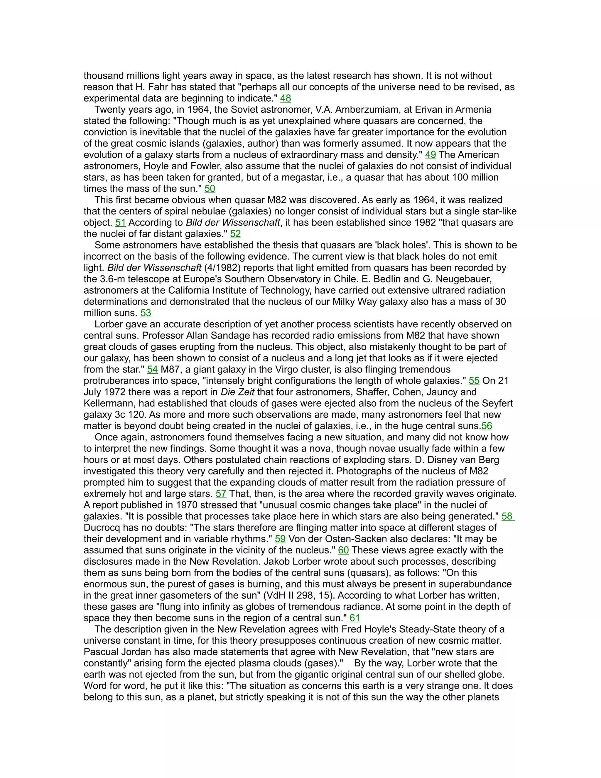 thousand millions light years away in space, as the latest research has shown. It is not without
reason that H. Fahr has stated that "perhaps all our concepts of the universe need to be revised, as
experimental data are beginning to indicate." 48
   Twenty years ago, in 1964, the Soviet astronomer, V.A. Amberzumiam, at Erivan in Armenia
stated the following: "Though much is as yet unexplained where quasars are concerned, the
conviction is inevitable that the nuclei of the galaxies have far greater importance for the evolution
of the great cosmic islands (galaxies, author) than was formerly assumed. It now appears that the
evolution of a galaxy starts from a nucleus of extraordinary mass and density." 49 The American
astronomers, Hoyle and Fowler, also assume that the nuclei of galaxies do not consist of individual
stars, as has been taken for granted, but of a megastar, i.e., a quasar that has about 100 million
times the mass of the sun." 50
   This first became obvious when quasar M82 was discovered. As early as 1964, it was realized
that the centers of spiral nebulae (galaxies) no longer consist of individual stars but a single star-like
object. 51 According to Bild der Wissenschaft, it has been established since 1982 "that quasars are
the nuclei of far distant galaxies." 52
   Some astronomers have established the thesis that quasars are 'black holes'. This is shown to be
incorrect on the basis of the following evidence. The current view is that black holes do not emit
light. Bild der Wissenschaft (4/1982) reports that light emitted from quasars has been recorded by
the 3.6-m telescope at Europe's Southern Observatory in Chile. E. Bedlin and G. Neugebauer,
astronomers at the California Institute of Technology, have carried out extensive ultrared radiation
determinations and demonstrated that the nucleus of our Milky Way galaxy also has a mass of 30
million suns. 53
   Lorber gave an accurate description of yet another process scientists have recently observed on
central suns. Professor Allan Sandage has recorded radio emissions from M82 that have shown
great clouds of gases erupting from the nucleus. This object, also mistakenly thought to be part of
our galaxy, has been shown to consist of a nucleus and a long jet that looks as if it were ejected
from the star." 54 M87, a giant galaxy in the Virgo cluster, is also flinging tremendous
protruberances into space, "intensely bright configurations the length of whole galaxies." 55 On 21
July 1972 there was a report in Die Zeit that four astronomers, Shaffer, Cohen, Jauncy and
Kellermann, had established that clouds of gases were ejected also from the nucleus of the Seyfert
galaxy 3c 120. As more and more such observations are made, many astronomers feel that new
matter is beyond doubt being created in the nuclei of galaxies, i.e., in the huge central suns.56
   Once again, astronomers found themselves facing a new situation, and many did not know how
to interpret the new findings. Some thought it was a nova, though novae usually fade within a few
hours or at most days. Others postulated chain reactions of exploding stars. D. Disney van Berg
investigated this theory very carefully and then rejected it. Photographs of the nucleus of M82
prompted him to suggest that the expanding clouds of matter result from the radiation pressure of
extremely hot and large stars. 57 That, then, is the area where the recorded gravity waves originate.
A report published in 1970 stressed that "unusual cosmic changes take place" in the nuclei of
galaxies. "It is possible that processes take place here in which stars are also being generated." 58
Ducrocq has no doubts: "The stars therefore are flinging matter into space at different stages of
their development and in variable rhythms." 59 Von der Osten-Sacken also declares: "It may be
assumed that suns originate in the vicinity of the nucleus." 60 These views agree exactly with the
disclosures made in the New Revelation. Jakob Lorber wrote about such processes, describing
them as suns being born from the bodies of the central suns (quasars), as follows: "On this
enormous sun, the purest of gases is burning, and this must always be present in superabundance
in the great inner gasometers of the sun" (VdH II 298, 15). According to what Lorber has written,
these gases are "flung into infinity as globes of tremendous radiance. At some point in the depth of
space they then become suns in the region of a central sun." 61
   The description given in the New Revelation agrees with Fred Hoyle's Steady-State theory of a
universe constant in time, for this theory presupposes continuous creation of new cosmic matter.
Pascual Jordan has also made statements that agree with New Revelation, that "new stars are
constantly" arising form the ejected plasma clouds (gases)." By the way, Lorber wrote that the
earth was not ejected from the sun, but from the gigantic original central sun of our shelled globe.
Word for word, he put it like this: "The situation as concerns this earth is a very strange one. lt does
belong to this sun, as a planet, but strictly speaking it is not of this sun the way the other planets
 