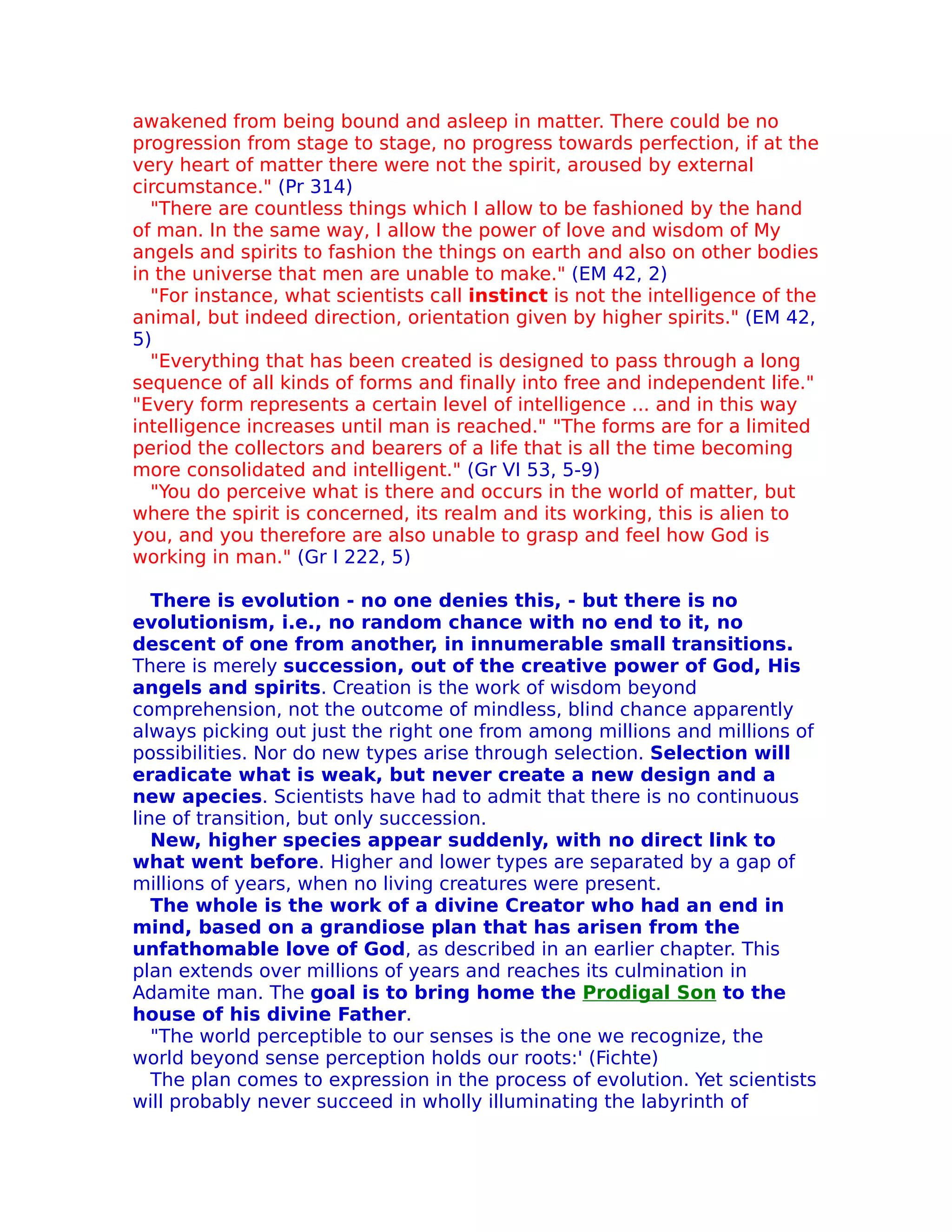 awakened from being bound and asleep in matter. There could be no
progression from stage to stage, no progress towards perfection, if at the
very heart of matter there were not the spirit, aroused by external
circumstance." (Pr 314)
  "There are countless things which I allow to be fashioned by the hand
of man. In the same way, I allow the power of love and wisdom of My
angels and spirits to fashion the things on earth and also on other bodies
in the universe that men are unable to make." (EM 42, 2)
  "For instance, what scientists call instinct is not the intelligence of the
animal, but indeed direction, orientation given by higher spirits." (EM 42,
5)
  "Everything that has been created is designed to pass through a long
sequence of all kinds of forms and finally into free and independent life."
"Every form represents a certain level of intelligence ... and in this way
intelligence increases until man is reached." "The forms are for a limited
period the collectors and bearers of a life that is all the time becoming
more consolidated and intelligent." (Gr VI 53, 5-9)
  "You do perceive what is there and occurs in the world of matter, but
where the spirit is concerned, its realm and its working, this is alien to
you, and you therefore are also unable to grasp and feel how God is
working in man." (Gr I 222, 5)

   There is evolution - no one denies this, - but there is no
evolutionism, i.e., no random chance with no end to it, no
descent of one from another, in innumerable small transitions.
There is merely succession, out of the creative power of God, His
angels and spirits. Creation is the work of wisdom beyond
comprehension, not the outcome of mindless, blind chance apparently
always picking out just the right one from among millions and millions of
possibilities. Nor do new types arise through selection. Selection will
eradicate what is weak, but never create a new design and a
new apecies. Scientists have had to admit that there is no continuous
line of transition, but only succession.
   New, higher species appear suddenly, with no direct link to
what went before. Higher and lower types are separated by a gap of
millions of years, when no living creatures were present.
   The whole is the work of a divine Creator who had an end in
mind, based on a grandiose plan that has arisen from the
unfathomable love of God, as described in an earlier chapter. This
plan extends over millions of years and reaches its culmination in
Adamite man. The goal is to bring home the Prodigal Son to the
house of his divine Father.
   "The world perceptible to our senses is the one we recognize, the
world beyond sense perception holds our roots:' (Fichte)
   The plan comes to expression in the process of evolution. Yet scientists
will probably never succeed in wholly illuminating the labyrinth of
 