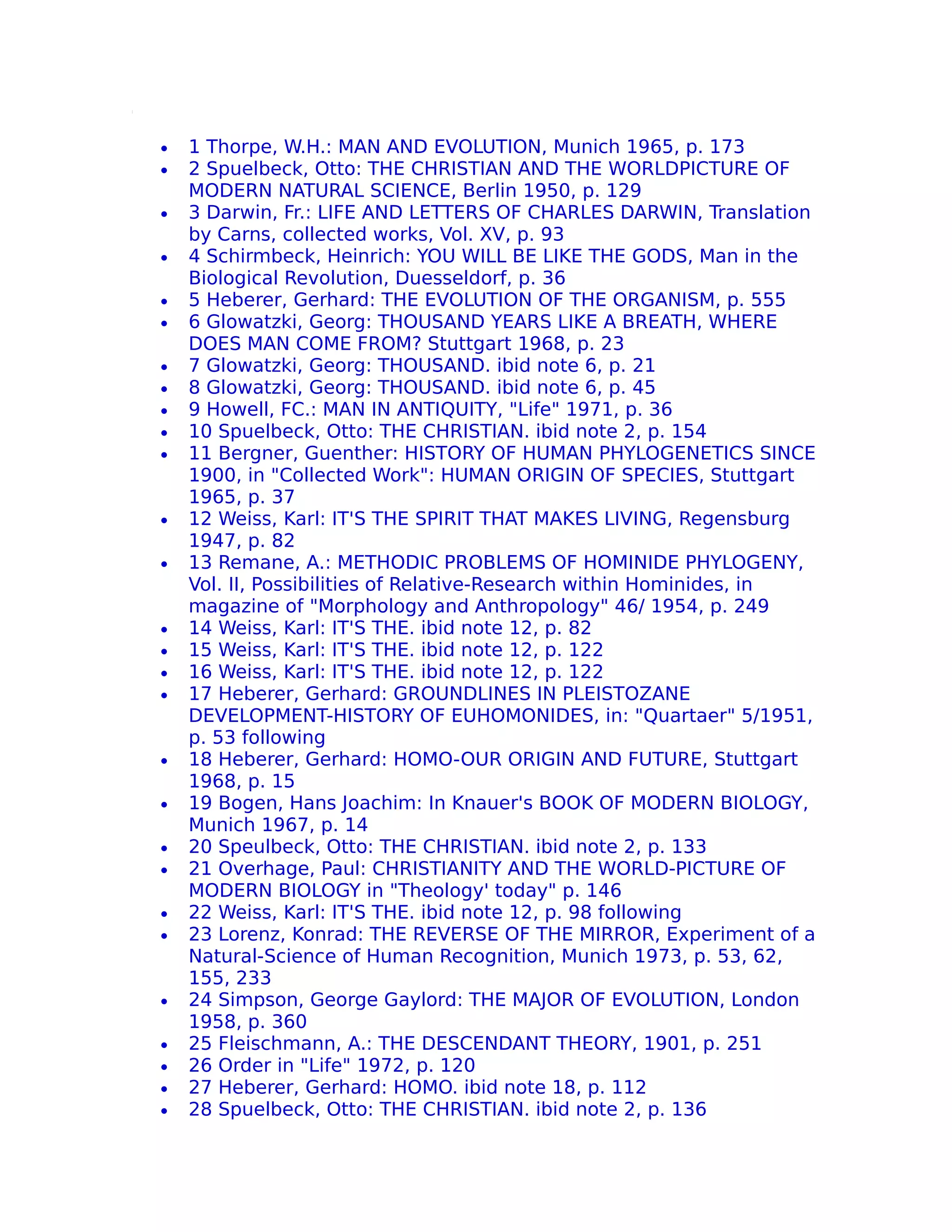 •   1 Thorpe, W.H.: MAN AND EVOLUTION, Munich 1965, p. 173
•   2 Spuelbeck, Otto: THE CHRISTIAN AND THE WORLDPICTURE OF
    MODERN NATURAL SCIENCE, Berlin 1950, p. 129
•   3 Darwin, Fr.: LIFE AND LETTERS OF CHARLES DARWIN, Translation
    by Carns, collected works, Vol. XV, p. 93
•   4 Schirmbeck, Heinrich: YOU WILL BE LIKE THE GODS, Man in the
    Biological Revolution, Duesseldorf, p. 36
•   5 Heberer, Gerhard: THE EVOLUTION OF THE ORGANISM, p. 555
•   6 Glowatzki, Georg: THOUSAND YEARS LIKE A BREATH, WHERE
    DOES MAN COME FROM? Stuttgart 1968, p. 23
•   7 Glowatzki, Georg: THOUSAND. ibid note 6, p. 21
•   8 Glowatzki, Georg: THOUSAND. ibid note 6, p. 45
•   9 Howell, FC.: MAN IN ANTIQUITY, "Life" 1971, p. 36
•   10 Spuelbeck, Otto: THE CHRISTIAN. ibid note 2, p. 154
•   11 Bergner, Guenther: HISTORY OF HUMAN PHYLOGENETICS SINCE
    1900, in "Collected Work": HUMAN ORIGIN OF SPECIES, Stuttgart
    1965, p. 37
•   12 Weiss, Karl: IT'S THE SPIRIT THAT MAKES LIVING, Regensburg
    1947, p. 82
•   13 Remane, A.: METHODIC PROBLEMS OF HOMINIDE PHYLOGENY,
    Vol. II, Possibilities of Relative-Research within Hominides, in
    magazine of "Morphology and Anthropology" 46/ 1954, p. 249
•   14 Weiss, Karl: IT'S THE. ibid note 12, p. 82
•   15 Weiss, Karl: IT'S THE. ibid note 12, p. 122
•   16 Weiss, Karl: IT'S THE. ibid note 12, p. 122
•   17 Heberer, Gerhard: GROUNDLINES IN PLEISTOZANE
    DEVELOPMENT-HISTORY OF EUHOMONIDES, in: "Quartaer" 5/1951,
    p. 53 following
•   18 Heberer, Gerhard: HOMO-OUR ORIGIN AND FUTURE, Stuttgart
    1968, p. 15
•   19 Bogen, Hans Joachim: In Knauer's BOOK OF MODERN BIOLOGY,
    Munich 1967, p. 14
•   20 Speulbeck, Otto: THE CHRISTIAN. ibid note 2, p. 133
•   21 Overhage, Paul: CHRISTIANITY AND THE WORLD-PICTURE OF
    MODERN BIOLOGY in "Theology' today" p. 146
•   22 Weiss, Karl: IT'S THE. ibid note 12, p. 98 following
•   23 Lorenz, Konrad: THE REVERSE OF THE MIRROR, Experiment of a
    Natural-Science of Human Recognition, Munich 1973, p. 53, 62,
    155, 233
•   24 Simpson, George Gaylord: THE MAJOR OF EVOLUTION, London
    1958, p. 360
•   25 Fleischmann, A.: THE DESCENDANT THEORY, 1901, p. 251
•   26 Order in "Life" 1972, p. 120
•   27 Heberer, Gerhard: HOMO. ibid note 18, p. 112
•   28 Spuelbeck, Otto: THE CHRISTIAN. ibid note 2, p. 136
 