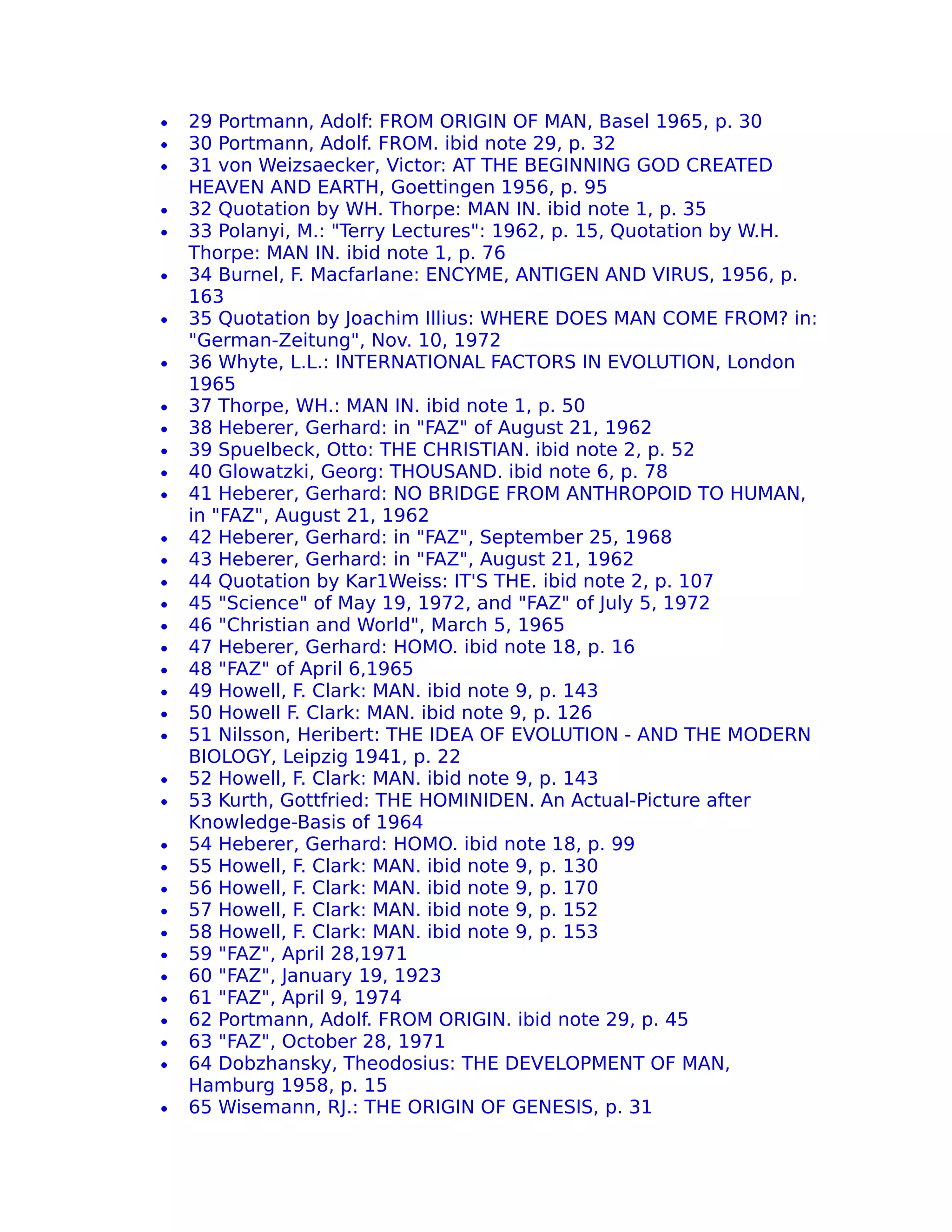 •   29 Portmann, Adolf: FROM ORIGIN OF MAN, Basel 1965, p. 30
•   30 Portmann, Adolf. FROM. ibid note 29, p. 32
•   31 von Weizsaecker, Victor: AT THE BEGINNING GOD CREATED
    HEAVEN AND EARTH, Goettingen 1956, p. 95
•   32 Quotation by WH. Thorpe: MAN IN. ibid note 1, p. 35
•   33 Polanyi, M.: "Terry Lectures": 1962, p. 15, Quotation by W.H.
    Thorpe: MAN IN. ibid note 1, p. 76
•   34 Burnel, F. Macfarlane: ENCYME, ANTIGEN AND VIRUS, 1956, p.
    163
•   35 Quotation by Joachim Illius: WHERE DOES MAN COME FROM? in:
    "German-Zeitung", Nov. 10, 1972
•   36 Whyte, L.L.: INTERNATIONAL FACTORS IN EVOLUTION, London
    1965
•   37 Thorpe, WH.: MAN IN. ibid note 1, p. 50
•   38 Heberer, Gerhard: in "FAZ" of August 21, 1962
•   39 Spuelbeck, Otto: THE CHRISTIAN. ibid note 2, p. 52
•   40 Glowatzki, Georg: THOUSAND. ibid note 6, p. 78
•   41 Heberer, Gerhard: NO BRIDGE FROM ANTHROPOID TO HUMAN,
    in "FAZ", August 21, 1962
•   42 Heberer, Gerhard: in "FAZ", September 25, 1968
•   43 Heberer, Gerhard: in "FAZ", August 21, 1962
•   44 Quotation by Kar1Weiss: IT'S THE. ibid note 2, p. 107
•   45 "Science" of May 19, 1972, and "FAZ" of July 5, 1972
•   46 "Christian and World", March 5, 1965
•   47 Heberer, Gerhard: HOMO. ibid note 18, p. 16
•   48 "FAZ" of April 6,1965
•   49 Howell, F. Clark: MAN. ibid note 9, p. 143
•   50 Howell F. Clark: MAN. ibid note 9, p. 126
•   51 Nilsson, Heribert: THE IDEA OF EVOLUTION - AND THE MODERN
    BIOLOGY, Leipzig 1941, p. 22
•   52 Howell, F. Clark: MAN. ibid note 9, p. 143
•   53 Kurth, Gottfried: THE HOMINIDEN. An Actual-Picture after
    Knowledge-Basis of 1964
•   54 Heberer, Gerhard: HOMO. ibid note 18, p. 99
•   55 Howell, F. Clark: MAN. ibid note 9, p. 130
•   56 Howell, F. Clark: MAN. ibid note 9, p. 170
•   57 Howell, F. Clark: MAN. ibid note 9, p. 152
•   58 Howell, F. Clark: MAN. ibid note 9, p. 153
•   59 "FAZ", April 28,1971
•   60 "FAZ", January 19, 1923
•   61 "FAZ", April 9, 1974
•   62 Portmann, Adolf. FROM ORIGIN. ibid note 29, p. 45
•   63 "FAZ", October 28, 1971
•   64 Dobzhansky, Theodosius: THE DEVELOPMENT OF MAN,
    Hamburg 1958, p. 15
•   65 Wisemann, RJ.: THE ORIGIN OF GENESIS, p. 31
 