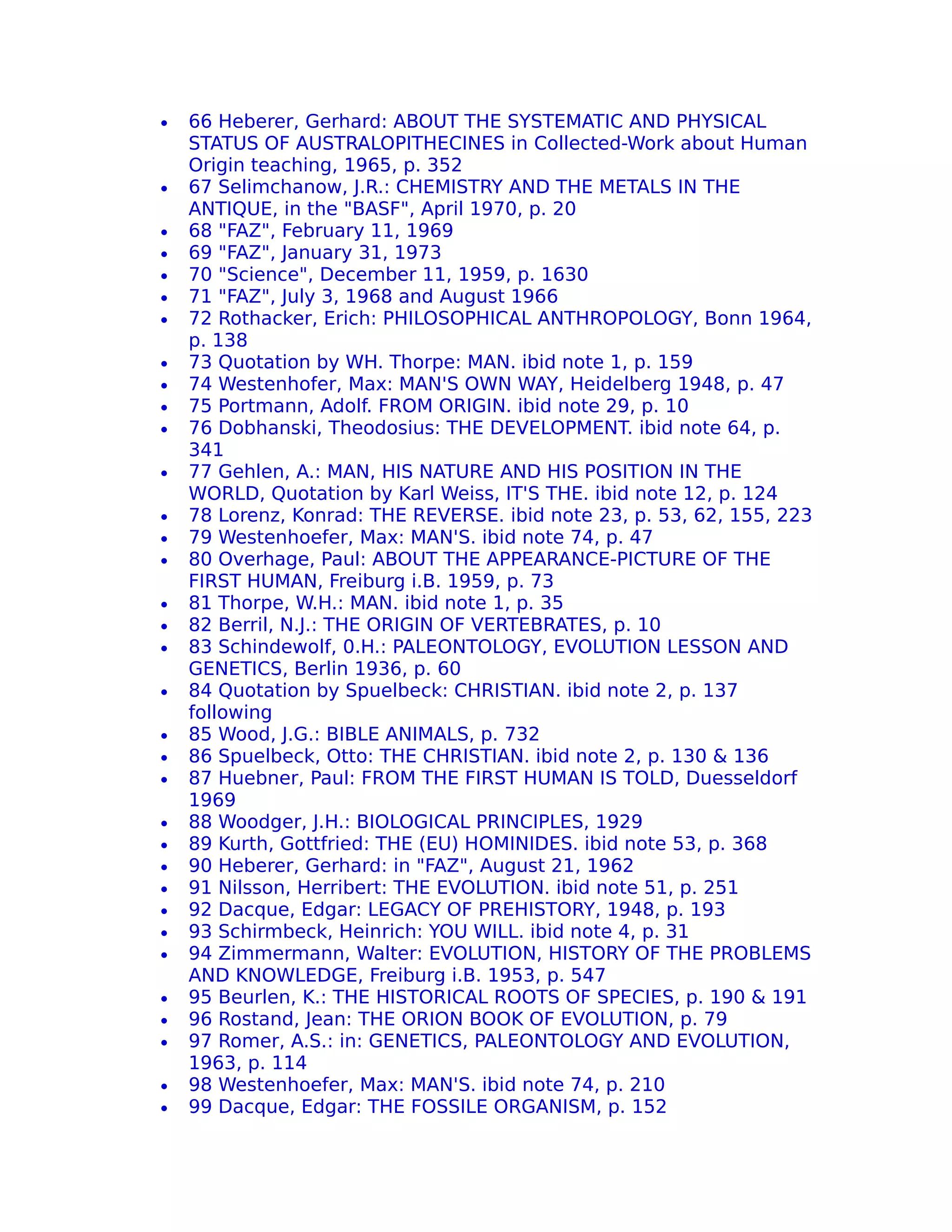 •   66 Heberer, Gerhard: ABOUT THE SYSTEMATIC AND PHYSICAL
    STATUS OF AUSTRALOPITHECINES in Collected-Work about Human
    Origin teaching, 1965, p. 352
•   67 Selimchanow, J.R.: CHEMISTRY AND THE METALS IN THE
    ANTIQUE, in the "BASF", April 1970, p. 20
•   68 "FAZ", February 11, 1969
•   69 "FAZ", January 31, 1973
•   70 "Science", December 11, 1959, p. 1630
•   71 "FAZ", July 3, 1968 and August 1966
•   72 Rothacker, Erich: PHILOSOPHICAL ANTHROPOLOGY, Bonn 1964,
    p. 138
•   73 Quotation by WH. Thorpe: MAN. ibid note 1, p. 159
•   74 Westenhofer, Max: MAN'S OWN WAY, Heidelberg 1948, p. 47
•   75 Portmann, Adolf. FROM ORIGIN. ibid note 29, p. 10
•   76 Dobhanski, Theodosius: THE DEVELOPMENT. ibid note 64, p.
    341
•   77 Gehlen, A.: MAN, HIS NATURE AND HIS POSITION IN THE
    WORLD, Quotation by Karl Weiss, IT'S THE. ibid note 12, p. 124
•   78 Lorenz, Konrad: THE REVERSE. ibid note 23, p. 53, 62, 155, 223
•   79 Westenhoefer, Max: MAN'S. ibid note 74, p. 47
•   80 Overhage, Paul: ABOUT THE APPEARANCE-PICTURE OF THE
    FIRST HUMAN, Freiburg i.B. 1959, p. 73
•   81 Thorpe, W.H.: MAN. ibid note 1, p. 35
•   82 Berril, N.J.: THE ORIGIN OF VERTEBRATES, p. 10
•   83 Schindewolf, 0.H.: PALEONTOLOGY, EVOLUTION LESSON AND
    GENETICS, Berlin 1936, p. 60
•   84 Quotation by Spuelbeck: CHRISTIAN. ibid note 2, p. 137
    following
•   85 Wood, J.G.: BIBLE ANIMALS, p. 732
•   86 Spuelbeck, Otto: THE CHRISTIAN. ibid note 2, p. 130 & 136
•   87 Huebner, Paul: FROM THE FIRST HUMAN IS TOLD, Duesseldorf
    1969
•   88 Woodger, J.H.: BIOLOGICAL PRINCIPLES, 1929
•   89 Kurth, Gottfried: THE (EU) HOMINIDES. ibid note 53, p. 368
•   90 Heberer, Gerhard: in "FAZ", August 21, 1962
•   91 Nilsson, Herribert: THE EVOLUTION. ibid note 51, p. 251
•   92 Dacque, Edgar: LEGACY OF PREHISTORY, 1948, p. 193
•   93 Schirmbeck, Heinrich: YOU WILL. ibid note 4, p. 31
•   94 Zimmermann, Walter: EVOLUTION, HISTORY OF THE PROBLEMS
    AND KNOWLEDGE, Freiburg i.B. 1953, p. 547
•   95 Beurlen, K.: THE HISTORICAL ROOTS OF SPECIES, p. 190 & 191
•   96 Rostand, Jean: THE ORION BOOK OF EVOLUTION, p. 79
•   97 Romer, A.S.: in: GENETICS, PALEONTOLOGY AND EVOLUTION,
    1963, p. 114
•   98 Westenhoefer, Max: MAN'S. ibid note 74, p. 210
•   99 Dacque, Edgar: THE FOSSILE ORGANISM, p. 152
 