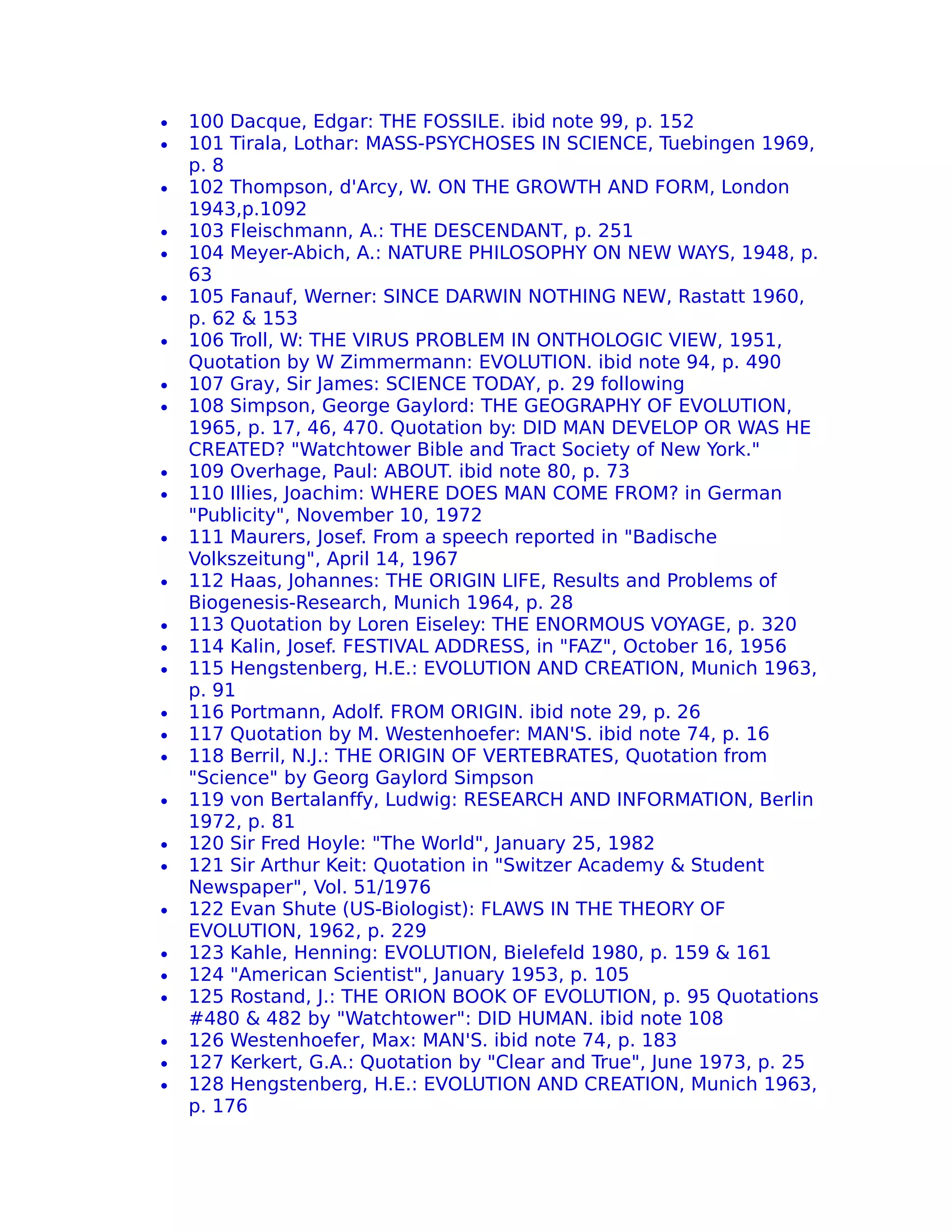 •   100 Dacque, Edgar: THE FOSSILE. ibid note 99, p. 152
•   101 Tirala, Lothar: MASS-PSYCHOSES IN SCIENCE, Tuebingen 1969,
    p. 8
•   102 Thompson, d'Arcy, W. ON THE GROWTH AND FORM, London
    1943,p.1092
•   103 Fleischmann, A.: THE DESCENDANT, p. 251
•   104 Meyer-Abich, A.: NATURE PHILOSOPHY ON NEW WAYS, 1948, p.
    63
•   105 Fanauf, Werner: SINCE DARWIN NOTHING NEW, Rastatt 1960,
    p. 62 & 153
•   106 Troll, W: THE VIRUS PROBLEM IN ONTHOLOGIC VIEW, 1951,
    Quotation by W Zimmermann: EVOLUTION. ibid note 94, p. 490
•   107 Gray, Sir James: SCIENCE TODAY, p. 29 following
•   108 Simpson, George Gaylord: THE GEOGRAPHY OF EVOLUTION,
    1965, p. 17, 46, 470. Quotation by: DID MAN DEVELOP OR WAS HE
    CREATED? "Watchtower Bible and Tract Society of New York."
•   109 Overhage, Paul: ABOUT. ibid note 80, p. 73
•   110 Illies, Joachim: WHERE DOES MAN COME FROM? in German
    "Publicity", November 10, 1972
•   111 Maurers, Josef. From a speech reported in "Badische
    Volkszeitung", April 14, 1967
•   112 Haas, Johannes: THE ORIGIN LIFE, Results and Problems of
    Biogenesis-Research, Munich 1964, p. 28
•   113 Quotation by Loren Eiseley: THE ENORMOUS VOYAGE, p. 320
•   114 Kalin, Josef. FESTIVAL ADDRESS, in "FAZ", October 16, 1956
•   115 Hengstenberg, H.E.: EVOLUTION AND CREATION, Munich 1963,
    p. 91
•   116 Portmann, Adolf. FROM ORIGIN. ibid note 29, p. 26
•   117 Quotation by M. Westenhoefer: MAN'S. ibid note 74, p. 16
•   118 Berril, N.J.: THE ORIGIN OF VERTEBRATES, Quotation from
    "Science" by Georg Gaylord Simpson
•   119 von Bertalanffy, Ludwig: RESEARCH AND INFORMATION, Berlin
    1972, p. 81
•   120 Sir Fred Hoyle: "The World", January 25, 1982
•   121 Sir Arthur Keit: Quotation in "Switzer Academy & Student
    Newspaper", Vol. 51/1976
•   122 Evan Shute (US-Biologist): FLAWS IN THE THEORY OF
    EVOLUTION, 1962, p. 229
•   123 Kahle, Henning: EVOLUTION, Bielefeld 1980, p. 159 & 161
•   124 "American Scientist", January 1953, p. 105
•   125 Rostand, J.: THE ORION BOOK OF EVOLUTION, p. 95 Quotations
    #480 & 482 by "Watchtower": DID HUMAN. ibid note 108
•   126 Westenhoefer, Max: MAN'S. ibid note 74, p. 183
•   127 Kerkert, G.A.: Quotation by "Clear and True", June 1973, p. 25
•   128 Hengstenberg, H.E.: EVOLUTION AND CREATION, Munich 1963,
    p. 176
 