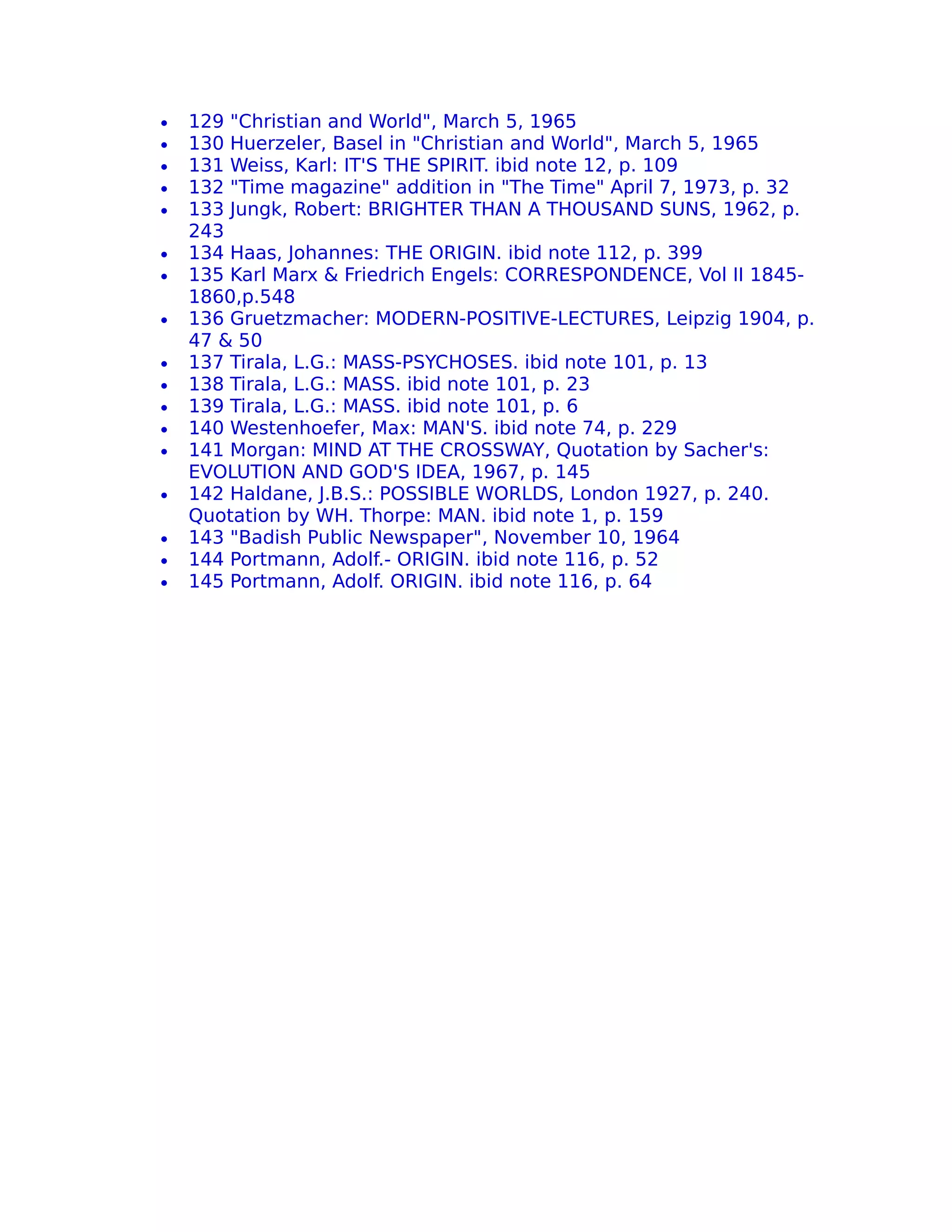 •   129 "Christian and World", March 5, 1965
•   130 Huerzeler, Basel in "Christian and World", March 5, 1965
•   131 Weiss, Karl: IT'S THE SPIRIT. ibid note 12, p. 109
•   132 "Time magazine" addition in "The Time" April 7, 1973, p. 32
•   133 Jungk, Robert: BRIGHTER THAN A THOUSAND SUNS, 1962, p.
    243
•   134 Haas, Johannes: THE ORIGIN. ibid note 112, p. 399
•   135 Karl Marx & Friedrich Engels: CORRESPONDENCE, Vol II 1845-
    1860,p.548
•   136 Gruetzmacher: MODERN-POSITIVE-LECTURES, Leipzig 1904, p.
    47 & 50
•   137 Tirala, L.G.: MASS-PSYCHOSES. ibid note 101, p. 13
•   138 Tirala, L.G.: MASS. ibid note 101, p. 23
•   139 Tirala, L.G.: MASS. ibid note 101, p. 6
•   140 Westenhoefer, Max: MAN'S. ibid note 74, p. 229
•   141 Morgan: MIND AT THE CROSSWAY, Quotation by Sacher's:
    EVOLUTION AND GOD'S IDEA, 1967, p. 145
•   142 Haldane, J.B.S.: POSSIBLE WORLDS, London 1927, p. 240.
    Quotation by WH. Thorpe: MAN. ibid note 1, p. 159
•   143 "Badish Public Newspaper", November 10, 1964
•   144 Portmann, Adolf.- ORIGIN. ibid note 116, p. 52
•   145 Portmann, Adolf. ORIGIN. ibid note 116, p. 64
 