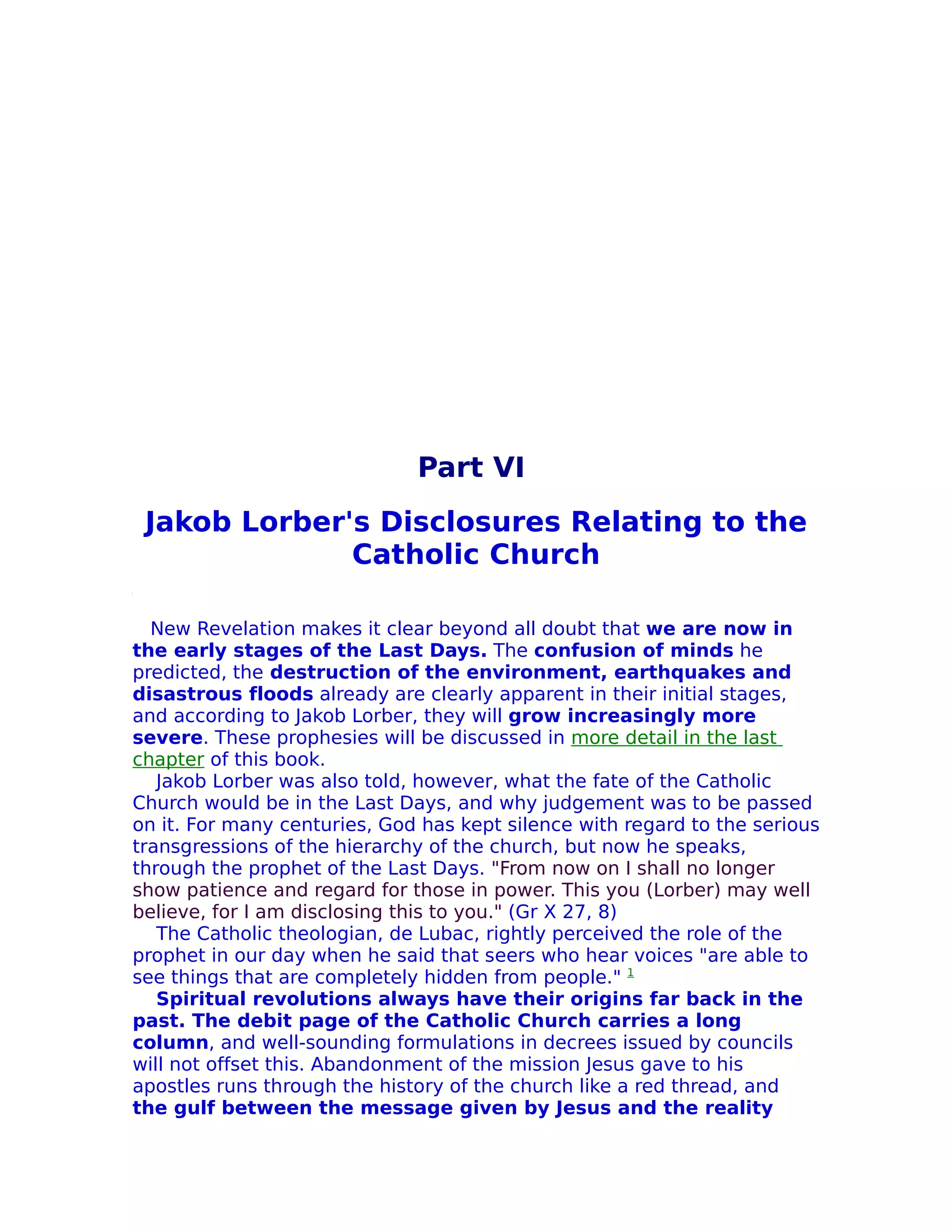 Part VI
 Jakob Lorber's Disclosures Relating to the
              Catholic Church

  New Revelation makes it clear beyond all doubt that we are now in
the early stages of the Last Days. The confusion of minds he
predicted, the destruction of the environment, earthquakes and
disastrous floods already are clearly apparent in their initial stages,
and according to Jakob Lorber, they will grow increasingly more
severe. These prophesies will be discussed in more detail in the last
chapter of this book.
   Jakob Lorber was also told, however, what the fate of the Catholic
Church would be in the Last Days, and why judgement was to be passed
on it. For many centuries, God has kept silence with regard to the serious
transgressions of the hierarchy of the church, but now he speaks,
through the prophet of the Last Days. "From now on I shall no longer
show patience and regard for those in power. This you (Lorber) may well
believe, for I am disclosing this to you." (Gr X 27, 8)
   The Catholic theologian, de Lubac, rightly perceived the role of the
prophet in our day when he said that seers who hear voices "are able to
see things that are completely hidden from people." 1
   Spiritual revolutions always have their origins far back in the
past. The debit page of the Catholic Church carries a long
column, and well-sounding formulations in decrees issued by councils
will not offset this. Abandonment of the mission Jesus gave to his
apostles runs through the history of the church like a red thread, and
the gulf between the message given by Jesus and the reality
 