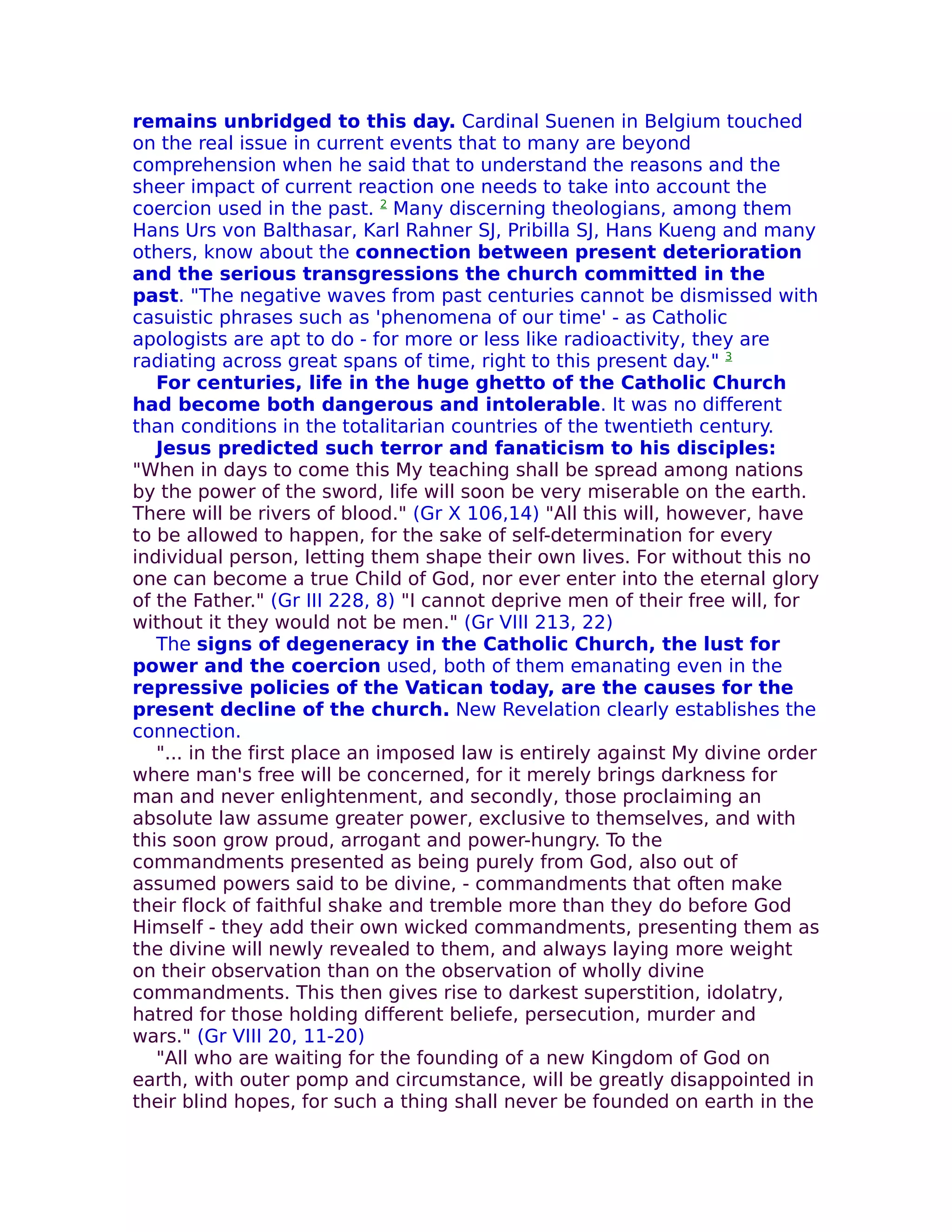 remains unbridged to this day. Cardinal Suenen in Belgium touched
on the real issue in current events that to many are beyond
comprehension when he said that to understand the reasons and the
sheer impact of current reaction one needs to take into account the
coercion used in the past. 2 Many discerning theologians, among them
Hans Urs von Balthasar, Karl Rahner SJ, Pribilla SJ, Hans Kueng and many
others, know about the connection between present deterioration
and the serious transgressions the church committed in the
past. "The negative waves from past centuries cannot be dismissed with
casuistic phrases such as 'phenomena of our time' - as Catholic
apologists are apt to do - for more or less like radioactivity, they are
radiating across great spans of time, right to this present day." 3
   For centuries, life in the huge ghetto of the Catholic Church
had become both dangerous and intolerable. It was no different
than conditions in the totalitarian countries of the twentieth century.
   Jesus predicted such terror and fanaticism to his disciples:
"When in days to come this My teaching shall be spread among nations
by the power of the sword, life will soon be very miserable on the earth.
There will be rivers of blood." (Gr X 106,14) "All this will, however, have
to be allowed to happen, for the sake of self-determination for every
individual person, letting them shape their own lives. For without this no
one can become a true Child of God, nor ever enter into the eternal glory
of the Father." (Gr III 228, 8) "I cannot deprive men of their free will, for
without it they would not be men." (Gr VIII 213, 22)
   The signs of degeneracy in the Catholic Church, the lust for
power and the coercion used, both of them emanating even in the
repressive policies of the Vatican today, are the causes for the
present decline of the church. New Revelation clearly establishes the
connection.
   "... in the first place an imposed law is entirely against My divine order
where man's free will be concerned, for it merely brings darkness for
man and never enlightenment, and secondly, those proclaiming an
absolute law assume greater power, exclusive to themselves, and with
this soon grow proud, arrogant and power-hungry. To the
commandments presented as being purely from God, also out of
assumed powers said to be divine, - commandments that often make
their flock of faithful shake and tremble more than they do before God
Himself - they add their own wicked commandments, presenting them as
the divine will newly revealed to them, and always laying more weight
on their observation than on the observation of wholly divine
commandments. This then gives rise to darkest superstition, idolatry,
hatred for those holding different beliefe, persecution, murder and
wars." (Gr VIII 20, 11-20)
   "All who are waiting for the founding of a new Kingdom of God on
earth, with outer pomp and circumstance, will be greatly disappointed in
their blind hopes, for such a thing shall never be founded on earth in the
 