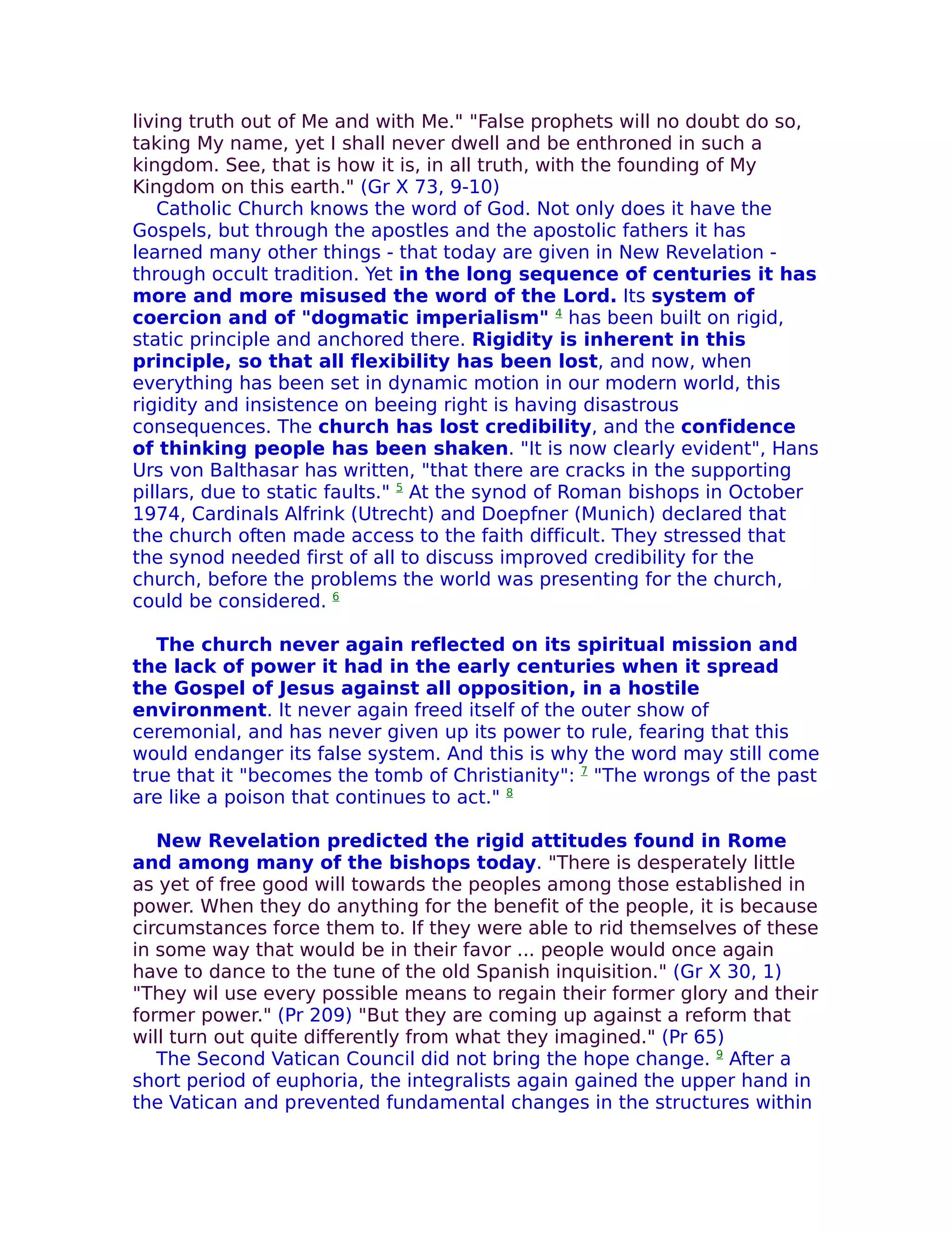 living truth out of Me and with Me." "False prophets will no doubt do so,
taking My name, yet I shall never dwell and be enthroned in such a
kingdom. See, that is how it is, in all truth, with the founding of My
Kingdom on this earth." (Gr X 73, 9-10)
   Catholic Church knows the word of God. Not only does it have the
Gospels, but through the apostles and the apostolic fathers it has
learned many other things - that today are given in New Revelation -
through occult tradition. Yet in the long sequence of centuries it has
more and more misused the word of the Lord. Its system of
coercion and of "dogmatic imperialism" 4 has been built on rigid,
static principle and anchored there. Rigidity is inherent in this
principle, so that all flexibility has been lost, and now, when
everything has been set in dynamic motion in our modern world, this
rigidity and insistence on beeing right is having disastrous
consequences. The church has lost credibility, and the confidence
of thinking people has been shaken. "It is now clearly evident", Hans
Urs von Balthasar has written, "that there are cracks in the supporting
pillars, due to static faults." 5 At the synod of Roman bishops in October
1974, Cardinals Alfrink (Utrecht) and Doepfner (Munich) declared that
the church often made access to the faith difficult. They stressed that
the synod needed first of all to discuss improved credibility for the
church, before the problems the world was presenting for the church,
could be considered. 6

   The church never again reflected on its spiritual mission and
the lack of power it had in the early centuries when it spread
the Gospel of Jesus against all opposition, in a hostile
environment. It never again freed itself of the outer show of
ceremonial, and has never given up its power to rule, fearing that this
would endanger its false system. And this is why the word may still come
true that it "becomes the tomb of Christianity": 7 "The wrongs of the past
are like a poison that continues to act." 8

   New Revelation predicted the rigid attitudes found in Rome
and among many of the bishops today. "There is desperately little
as yet of free good will towards the peoples among those established in
power. When they do anything for the benefit of the people, it is because
circumstances force them to. If they were able to rid themselves of these
in some way that would be in their favor ... people would once again
have to dance to the tune of the old Spanish inquisition." (Gr X 30, 1)
"They wil use every possible means to regain their former glory and their
former power." (Pr 209) "But they are coming up against a reform that
will turn out quite differently from what they imagined." (Pr 65)
   The Second Vatican Council did not bring the hope change. 9 After a
short period of euphoria, the integralists again gained the upper hand in
the Vatican and prevented fundamental changes in the structures within
 