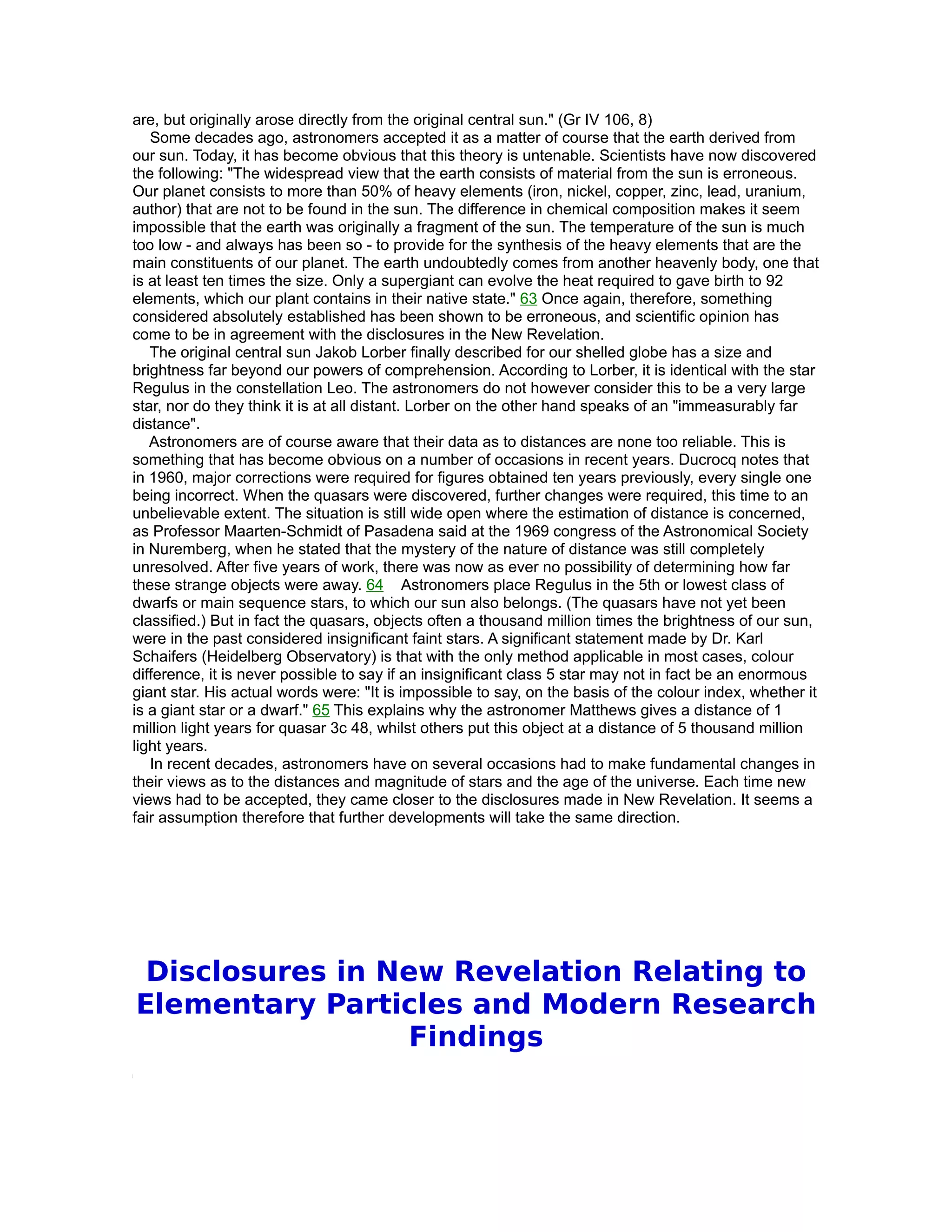 are, but originally arose directly from the original central sun." (Gr IV 106, 8)
   Some decades ago, astronomers accepted it as a matter of course that the earth derived from
our sun. Today, it has become obvious that this theory is untenable. Scientists have now discovered
the following: "The widespread view that the earth consists of material from the sun is erroneous.
Our planet consists to more than 50% of heavy elements (iron, nickel, copper, zinc, lead, uranium,
author) that are not to be found in the sun. The difference in chemical composition makes it seem
impossible that the earth was originally a fragment of the sun. The temperature of the sun is much
too low - and always has been so - to provide for the synthesis of the heavy elements that are the
main constituents of our planet. The earth undoubtedly comes from another heavenly body, one that
is at least ten times the size. Only a supergiant can evolve the heat required to gave birth to 92
elements, which our plant contains in their native state." 63 Once again, therefore, something
considered absolutely established has been shown to be erroneous, and scientific opinion has
come to be in agreement with the disclosures in the New Revelation.
   The original central sun Jakob Lorber finally described for our shelled globe has a size and
brightness far beyond our powers of comprehension. According to Lorber, it is identical with the star
Regulus in the constellation Leo. The astronomers do not however consider this to be a very large
star, nor do they think it is at all distant. Lorber on the other hand speaks of an "immeasurably far
distance".
   Astronomers are of course aware that their data as to distances are none too reliable. This is
something that has become obvious on a number of occasions in recent years. Ducrocq notes that
in 1960, major corrections were required for figures obtained ten years previously, every single one
being incorrect. When the quasars were discovered, further changes were required, this time to an
unbelievable extent. The situation is still wide open where the estimation of distance is concerned,
as Professor Maarten-Schmidt of Pasadena said at the 1969 congress of the Astronomical Society
in Nuremberg, when he stated that the mystery of the nature of distance was still completely
unresolved. After five years of work, there was now as ever no possibility of determining how far
these strange objects were away. 64 Astronomers place Regulus in the 5th or lowest class of
dwarfs or main sequence stars, to which our sun also belongs. (The quasars have not yet been
classified.) But in fact the quasars, objects often a thousand million times the brightness of our sun,
were in the past considered insignificant faint stars. A significant statement made by Dr. Karl
Schaifers (Heidelberg Observatory) is that with the only method applicable in most cases, colour
difference, it is never possible to say if an insignificant class 5 star may not in fact be an enormous
giant star. His actual words were: "It is impossible to say, on the basis of the colour index, whether it
is a giant star or a dwarf." 65 This explains why the astronomer Matthews gives a distance of 1
million light years for quasar 3c 48, whilst others put this object at a distance of 5 thousand million
light years.
   In recent decades, astronomers have on several occasions had to make fundamental changes in
their views as to the distances and magnitude of stars and the age of the universe. Each time new
views had to be accepted, they came closer to the disclosures made in New Revelation. It seems a
fair assumption therefore that further developments will take the same direction.




 Disclosures in New Revelation Relating to
Elementary Particles and Modern Research
                 Findings
 
