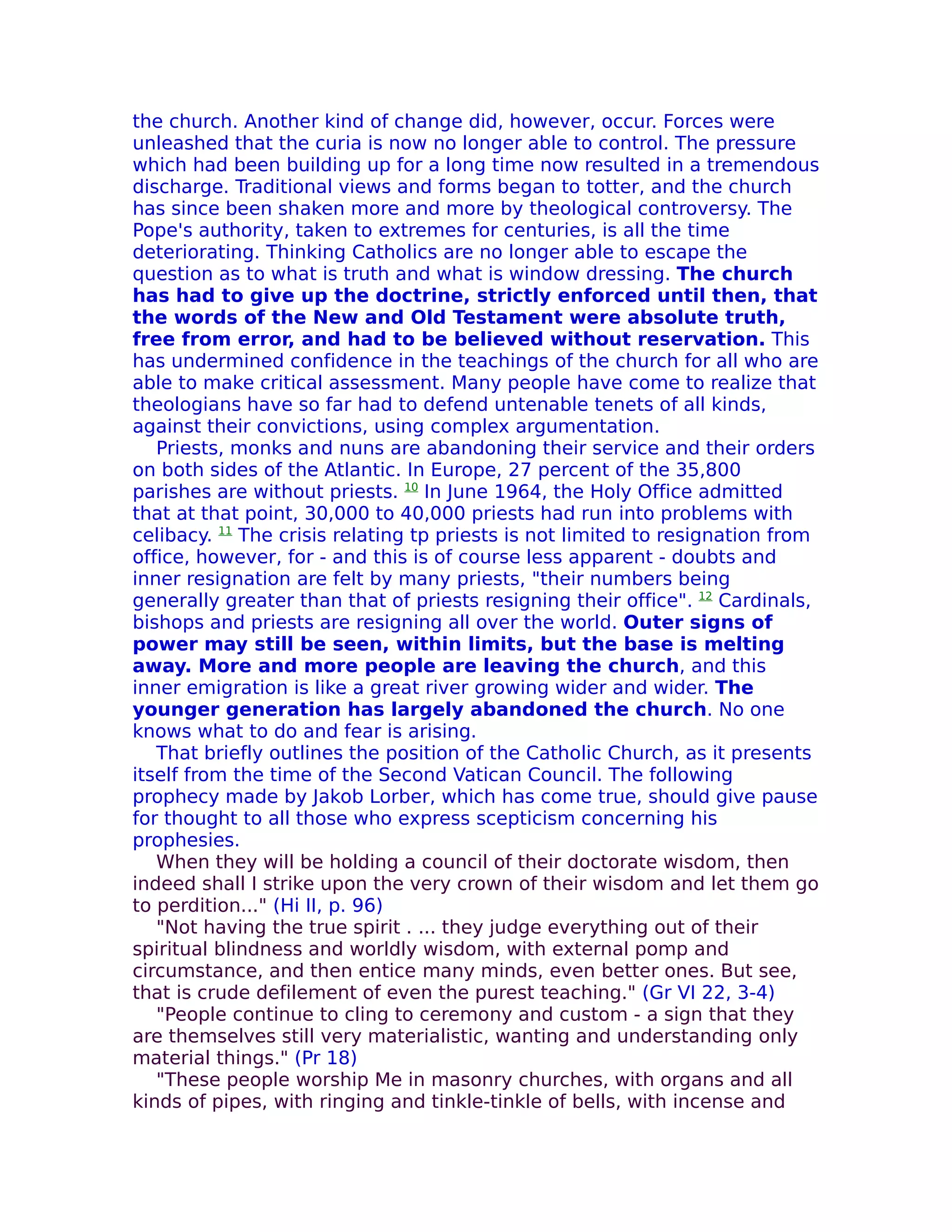 the church. Another kind of change did, however, occur. Forces were
unleashed that the curia is now no longer able to control. The pressure
which had been building up for a long time now resulted in a tremendous
discharge. Traditional views and forms began to totter, and the church
has since been shaken more and more by theological controversy. The
Pope's authority, taken to extremes for centuries, is all the time
deteriorating. Thinking Catholics are no longer able to escape the
question as to what is truth and what is window dressing. The church
has had to give up the doctrine, strictly enforced until then, that
the words of the New and Old Testament were absolute truth,
free from error, and had to be believed without reservation. This
has undermined confidence in the teachings of the church for all who are
able to make critical assessment. Many people have come to realize that
theologians have so far had to defend untenable tenets of all kinds,
against their convictions, using complex argumentation.
   Priests, monks and nuns are abandoning their service and their orders
on both sides of the Atlantic. In Europe, 27 percent of the 35,800
parishes are without priests. 10 In June 1964, the Holy Office admitted
that at that point, 30,000 to 40,000 priests had run into problems with
celibacy. 11 The crisis relating tp priests is not limited to resignation from
office, however, for - and this is of course less apparent - doubts and
inner resignation are felt by many priests, "their numbers being
generally greater than that of priests resigning their office". 12 Cardinals,
bishops and priests are resigning all over the world. Outer signs of
power may still be seen, within limits, but the base is melting
away. More and more people are leaving the church, and this
inner emigration is like a great river growing wider and wider. The
younger generation has largely abandoned the church. No one
knows what to do and fear is arising.
   That briefly outlines the position of the Catholic Church, as it presents
itself from the time of the Second Vatican Council. The following
prophecy made by Jakob Lorber, which has come true, should give pause
for thought to all those who express scepticism concerning his
prophesies.
   When they will be holding a council of their doctorate wisdom, then
indeed shall I strike upon the very crown of their wisdom and let them go
to perdition..." (Hi II, p. 96)
   "Not having the true spirit . ... they judge everything out of their
spiritual blindness and worldly wisdom, with external pomp and
circumstance, and then entice many minds, even better ones. But see,
that is crude defilement of even the purest teaching." (Gr VI 22, 3-4)
   "People continue to cling to ceremony and custom - a sign that they
are themselves still very materialistic, wanting and understanding only
material things." (Pr 18)
   "These people worship Me in masonry churches, with organs and all
kinds of pipes, with ringing and tinkle-tinkle of bells, with incense and
 