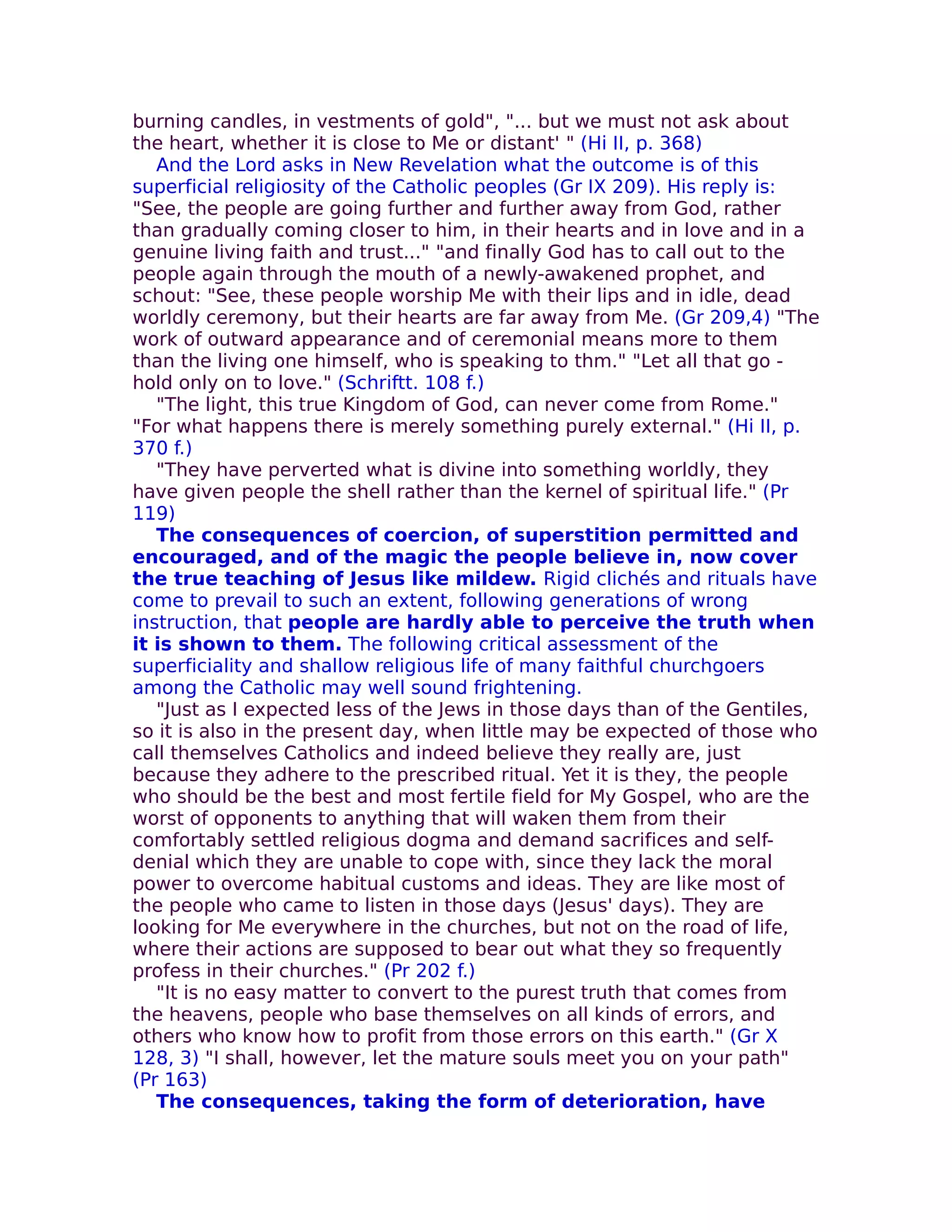 burning candles, in vestments of gold", "... but we must not ask about
the heart, whether it is close to Me or distant' " (Hi II, p. 368)
   And the Lord asks in New Revelation what the outcome is of this
superficial religiosity of the Catholic peoples (Gr IX 209). His reply is:
"See, the people are going further and further away from God, rather
than gradually coming closer to him, in their hearts and in love and in a
genuine living faith and trust..." "and finally God has to call out to the
people again through the mouth of a newly-awakened prophet, and
schout: "See, these people worship Me with their lips and in idle, dead
worldly ceremony, but their hearts are far away from Me. (Gr 209,4) "The
work of outward appearance and of ceremonial means more to them
than the living one himself, who is speaking to thm." "Let all that go -
hold only on to love." (Schriftt. 108 f.)
   "The light, this true Kingdom of God, can never come from Rome."
"For what happens there is merely something purely external." (Hi II, p.
370 f.)
   "They have perverted what is divine into something worldly, they
have given people the shell rather than the kernel of spiritual life." (Pr
119)
   The consequences of coercion, of superstition permitted and
encouraged, and of the magic the people believe in, now cover
the true teaching of Jesus like mildew. Rigid clichés and rituals have
come to prevail to such an extent, following generations of wrong
instruction, that people are hardly able to perceive the truth when
it is shown to them. The following critical assessment of the
superficiality and shallow religious life of many faithful churchgoers
among the Catholic may well sound frightening.
   "Just as I expected less of the Jews in those days than of the Gentiles,
so it is also in the present day, when little may be expected of those who
call themselves Catholics and indeed believe they really are, just
because they adhere to the prescribed ritual. Yet it is they, the people
who should be the best and most fertile field for My Gospel, who are the
worst of opponents to anything that will waken them from their
comfortably settled religious dogma and demand sacrifices and self-
denial which they are unable to cope with, since they lack the moral
power to overcome habitual customs and ideas. They are like most of
the people who came to listen in those days (Jesus' days). They are
looking for Me everywhere in the churches, but not on the road of life,
where their actions are supposed to bear out what they so frequently
profess in their churches." (Pr 202 f.)
   "It is no easy matter to convert to the purest truth that comes from
the heavens, people who base themselves on all kinds of errors, and
others who know how to profit from those errors on this earth." (Gr X
128, 3) "I shall, however, let the mature souls meet you on your path"
(Pr 163)
   The consequences, taking the form of deterioration, have
 