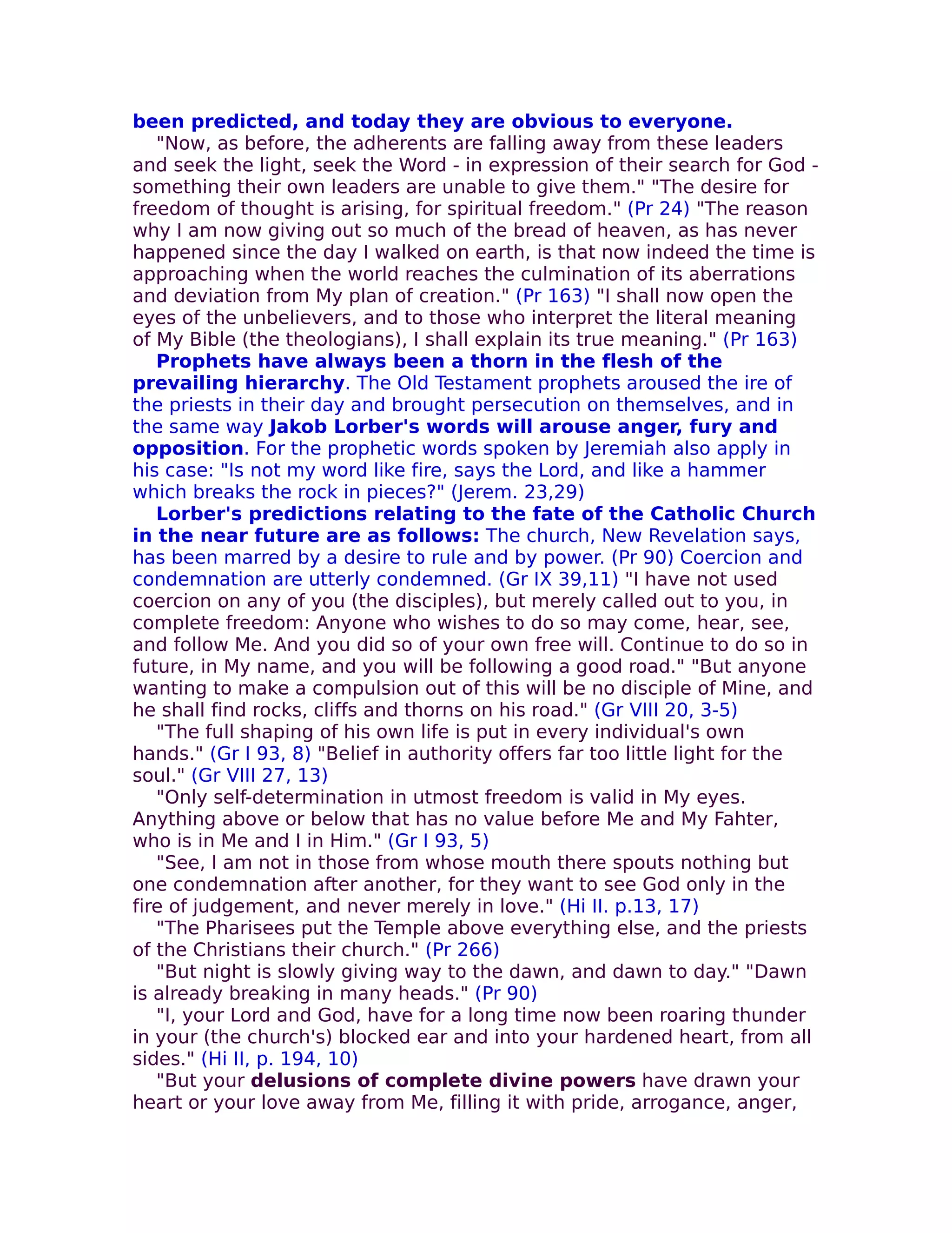 been predicted, and today they are obvious to everyone.
   "Now, as before, the adherents are falling away from these leaders
and seek the light, seek the Word - in expression of their search for God -
something their own leaders are unable to give them." "The desire for
freedom of thought is arising, for spiritual freedom." (Pr 24) "The reason
why I am now giving out so much of the bread of heaven, as has never
happened since the day I walked on earth, is that now indeed the time is
approaching when the world reaches the culmination of its aberrations
and deviation from My plan of creation." (Pr 163) "I shall now open the
eyes of the unbelievers, and to those who interpret the literal meaning
of My Bible (the theologians), I shall explain its true meaning." (Pr 163)
   Prophets have always been a thorn in the flesh of the
prevailing hierarchy. The Old Testament prophets aroused the ire of
the priests in their day and brought persecution on themselves, and in
the same way Jakob Lorber's words will arouse anger, fury and
opposition. For the prophetic words spoken by Jeremiah also apply in
his case: "Is not my word like fire, says the Lord, and like a hammer
which breaks the rock in pieces?" (Jerem. 23,29)
   Lorber's predictions relating to the fate of the Catholic Church
in the near future are as follows: The church, New Revelation says,
has been marred by a desire to rule and by power. (Pr 90) Coercion and
condemnation are utterly condemned. (Gr IX 39,11) "I have not used
coercion on any of you (the disciples), but merely called out to you, in
complete freedom: Anyone who wishes to do so may come, hear, see,
and follow Me. And you did so of your own free will. Continue to do so in
future, in My name, and you will be following a good road." "But anyone
wanting to make a compulsion out of this will be no disciple of Mine, and
he shall find rocks, cliffs and thorns on his road." (Gr VIII 20, 3-5)
   "The full shaping of his own life is put in every individual's own
hands." (Gr I 93, 8) "Belief in authority offers far too little light for the
soul." (Gr VIII 27, 13)
   "Only self-determination in utmost freedom is valid in My eyes.
Anything above or below that has no value before Me and My Fahter,
who is in Me and I in Him." (Gr I 93, 5)
   "See, I am not in those from whose mouth there spouts nothing but
one condemnation after another, for they want to see God only in the
fire of judgement, and never merely in love." (Hi II. p.13, 17)
   "The Pharisees put the Temple above everything else, and the priests
of the Christians their church." (Pr 266)
   "But night is slowly giving way to the dawn, and dawn to day." "Dawn
is already breaking in many heads." (Pr 90)
   "I, your Lord and God, have for a long time now been roaring thunder
in your (the church's) blocked ear and into your hardened heart, from all
sides." (Hi II, p. 194, 10)
   "But your delusions of complete divine powers have drawn your
heart or your love away from Me, filling it with pride, arrogance, anger,
 