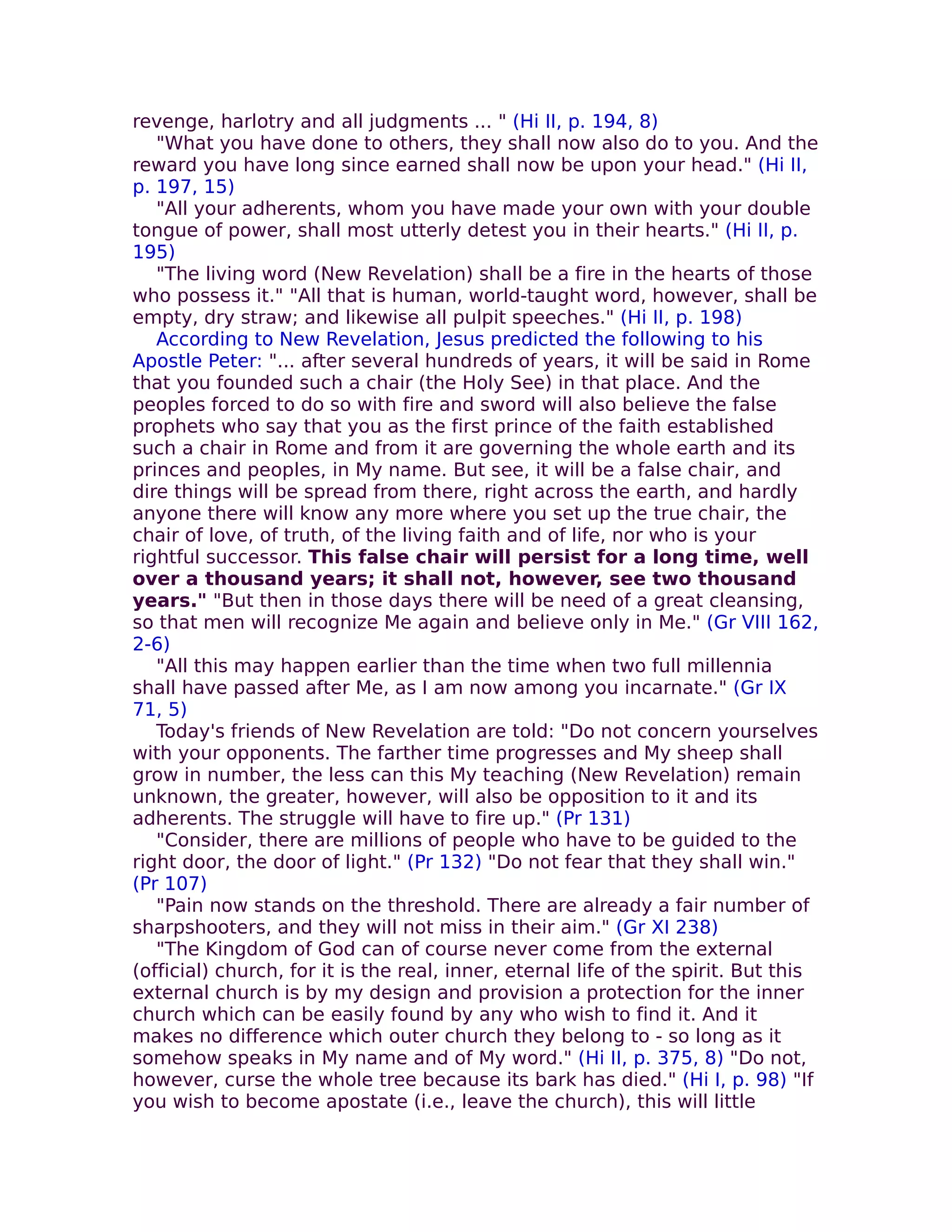 revenge, harlotry and all judgments ... " (Hi II, p. 194, 8)
   "What you have done to others, they shall now also do to you. And the
reward you have long since earned shall now be upon your head." (Hi II,
p. 197, 15)
   "All your adherents, whom you have made your own with your double
tongue of power, shall most utterly detest you in their hearts." (Hi II, p.
195)
   "The living word (New Revelation) shall be a fire in the hearts of those
who possess it." "All that is human, world-taught word, however, shall be
empty, dry straw; and likewise all pulpit speeches." (Hi II, p. 198)
   According to New Revelation, Jesus predicted the following to his
Apostle Peter: "... after several hundreds of years, it will be said in Rome
that you founded such a chair (the Holy See) in that place. And the
peoples forced to do so with fire and sword will also believe the false
prophets who say that you as the first prince of the faith established
such a chair in Rome and from it are governing the whole earth and its
princes and peoples, in My name. But see, it will be a false chair, and
dire things will be spread from there, right across the earth, and hardly
anyone there will know any more where you set up the true chair, the
chair of love, of truth, of the living faith and of life, nor who is your
rightful successor. This false chair will persist for a long time, well
over a thousand years; it shall not, however, see two thousand
years." "But then in those days there will be need of a great cleansing,
so that men will recognize Me again and believe only in Me." (Gr VIII 162,
2-6)
   "All this may happen earlier than the time when two full millennia
shall have passed after Me, as I am now among you incarnate." (Gr IX
71, 5)
   Today's friends of New Revelation are told: "Do not concern yourselves
with your opponents. The farther time progresses and My sheep shall
grow in number, the less can this My teaching (New Revelation) remain
unknown, the greater, however, will also be opposition to it and its
adherents. The struggle will have to fire up." (Pr 131)
   "Consider, there are millions of people who have to be guided to the
right door, the door of light." (Pr 132) "Do not fear that they shall win."
(Pr 107)
   "Pain now stands on the threshold. There are already a fair number of
sharpshooters, and they will not miss in their aim." (Gr XI 238)
   "The Kingdom of God can of course never come from the external
(official) church, for it is the real, inner, eternal life of the spirit. But this
external church is by my design and provision a protection for the inner
church which can be easily found by any who wish to find it. And it
makes no difference which outer church they belong to - so long as it
somehow speaks in My name and of My word." (Hi II, p. 375, 8) "Do not,
however, curse the whole tree because its bark has died." (Hi I, p. 98) "If
you wish to become apostate (i.e., leave the church), this will little
 