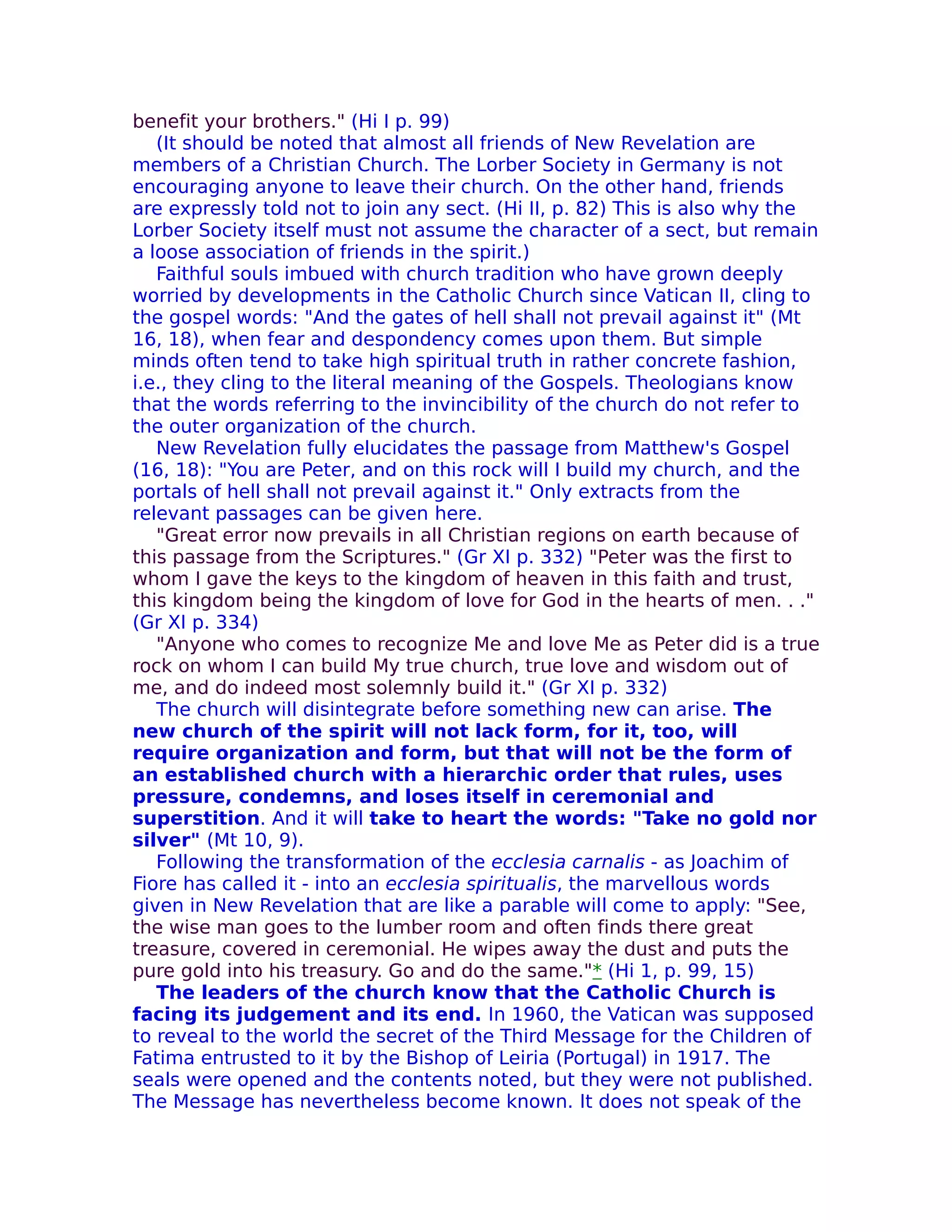 benefit your brothers." (Hi I p. 99)
   (It should be noted that almost all friends of New Revelation are
members of a Christian Church. The Lorber Society in Germany is not
encouraging anyone to leave their church. On the other hand, friends
are expressly told not to join any sect. (Hi II, p. 82) This is also why the
Lorber Society itself must not assume the character of a sect, but remain
a loose association of friends in the spirit.)
   Faithful souls imbued with church tradition who have grown deeply
worried by developments in the Catholic Church since Vatican II, cling to
the gospel words: "And the gates of hell shall not prevail against it" (Mt
16, 18), when fear and despondency comes upon them. But simple
minds often tend to take high spiritual truth in rather concrete fashion,
i.e., they cling to the literal meaning of the Gospels. Theologians know
that the words referring to the invincibility of the church do not refer to
the outer organization of the church.
   New Revelation fully elucidates the passage from Matthew's Gospel
(16, 18): "You are Peter, and on this rock will I build my church, and the
portals of hell shall not prevail against it." Only extracts from the
relevant passages can be given here.
   "Great error now prevails in all Christian regions on earth because of
this passage from the Scriptures." (Gr XI p. 332) "Peter was the first to
whom I gave the keys to the kingdom of heaven in this faith and trust,
this kingdom being the kingdom of love for God in the hearts of men. . ."
(Gr XI p. 334)
   "Anyone who comes to recognize Me and love Me as Peter did is a true
rock on whom I can build My true church, true love and wisdom out of
me, and do indeed most solemnly build it." (Gr XI p. 332)
   The church will disintegrate before something new can arise. The
new church of the spirit will not lack form, for it, too, will
require organization and form, but that will not be the form of
an established church with a hierarchic order that rules, uses
pressure, condemns, and loses itself in ceremonial and
superstition. And it will take to heart the words: "Take no gold nor
silver" (Mt 10, 9).
   Following the transformation of the ecclesia carnalis - as Joachim of
Fiore has called it - into an ecclesia spiritualis, the marvellous words
given in New Revelation that are like a parable will come to apply: "See,
the wise man goes to the lumber room and often finds there great
treasure, covered in ceremonial. He wipes away the dust and puts the
pure gold into his treasury. Go and do the same."* (Hi 1, p. 99, 15)
   The leaders of the church know that the Catholic Church is
facing its judgement and its end. In 1960, the Vatican was supposed
to reveal to the world the secret of the Third Message for the Children of
Fatima entrusted to it by the Bishop of Leiria (Portugal) in 1917. The
seals were opened and the contents noted, but they were not published.
The Message has nevertheless become known. It does not speak of the
 