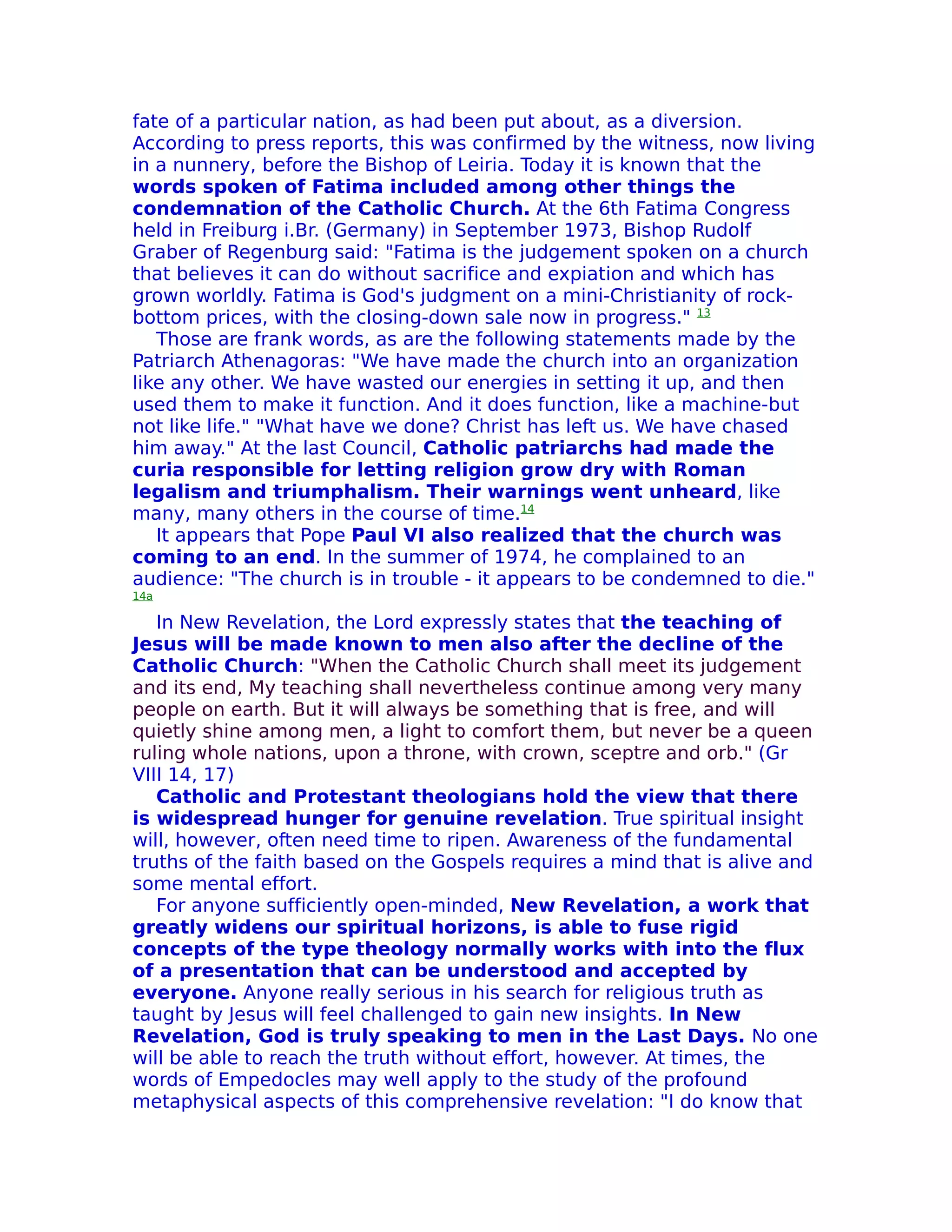 fate of a particular nation, as had been put about, as a diversion.
According to press reports, this was confirmed by the witness, now living
in a nunnery, before the Bishop of Leiria. Today it is known that the
words spoken of Fatima included among other things the
condemnation of the Catholic Church. At the 6th Fatima Congress
held in Freiburg i.Br. (Germany) in September 1973, Bishop Rudolf
Graber of Regenburg said: "Fatima is the judgement spoken on a church
that believes it can do without sacrifice and expiation and which has
grown worldly. Fatima is God's judgment on a mini-Christianity of rock-
bottom prices, with the closing-down sale now in progress." 13
   Those are frank words, as are the following statements made by the
Patriarch Athenagoras: "We have made the church into an organization
like any other. We have wasted our energies in setting it up, and then
used them to make it function. And it does function, like a machine-but
not like life." "What have we done? Christ has left us. We have chased
him away." At the last Council, Catholic patriarchs had made the
curia responsible for letting religion grow dry with Roman
legalism and triumphalism. Their warnings went unheard, like
many, many others in the course of time.14
   It appears that Pope Paul VI also realized that the church was
coming to an end. In the summer of 1974, he complained to an
audience: "The church is in trouble - it appears to be condemned to die."
14a

   In New Revelation, the Lord expressly states that the teaching of
Jesus will be made known to men also after the decline of the
Catholic Church: "When the Catholic Church shall meet its judgement
and its end, My teaching shall nevertheless continue among very many
people on earth. But it will always be something that is free, and will
quietly shine among men, a light to comfort them, but never be a queen
ruling whole nations, upon a throne, with crown, sceptre and orb." (Gr
VIII 14, 17)
   Catholic and Protestant theologians hold the view that there
is widespread hunger for genuine revelation. True spiritual insight
will, however, often need time to ripen. Awareness of the fundamental
truths of the faith based on the Gospels requires a mind that is alive and
some mental effort.
   For anyone sufficiently open-minded, New Revelation, a work that
greatly widens our spiritual horizons, is able to fuse rigid
concepts of the type theology normally works with into the flux
of a presentation that can be understood and accepted by
everyone. Anyone really serious in his search for religious truth as
taught by Jesus will feel challenged to gain new insights. In New
Revelation, God is truly speaking to men in the Last Days. No one
will be able to reach the truth without effort, however. At times, the
words of Empedocles may well apply to the study of the profound
metaphysical aspects of this comprehensive revelation: "I do know that
 