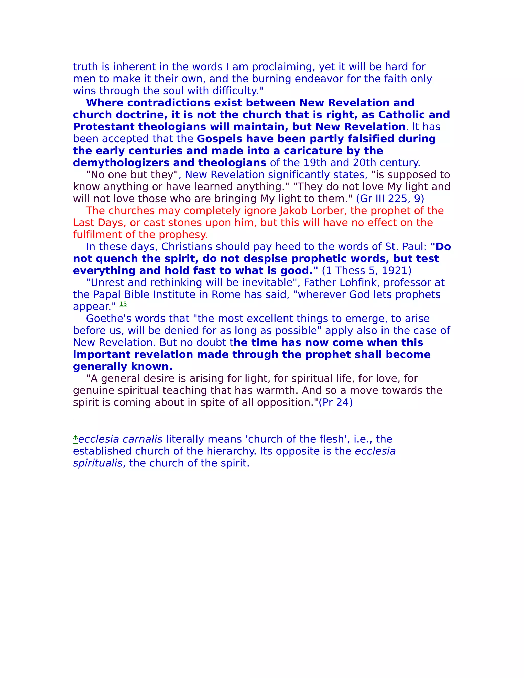 truth is inherent in the words I am proclaiming, yet it will be hard for
men to make it their own, and the burning endeavor for the faith only
wins through the soul with difficulty."
   Where contradictions exist between New Revelation and
church doctrine, it is not the church that is right, as Catholic and
Protestant theologians will maintain, but New Revelation. lt has
been accepted that the Gospels have been partly falsified during
the early centuries and made into a caricature by the
demythologizers and theologians of the 19th and 20th century.
   "No one but they", New Revelation significantly states, "is supposed to
know anything or have learned anything." "They do not love My light and
will not love those who are bringing My light to them." (Gr III 225, 9)
   The churches may completely ignore Jakob Lorber, the prophet of the
Last Days, or cast stones upon him, but this will have no effect on the
fulfilment of the prophesy.
   In these days, Christians should pay heed to the words of St. Paul: "Do
not quench the spirit, do not despise prophetic words, but test
everything and hold fast to what is good." (1 Thess 5, 1921)
   "Unrest and rethinking will be inevitable", Father Lohfink, professor at
the Papal Bible Institute in Rome has said, "wherever God lets prophets
appear." 15
   Goethe's words that "the most excellent things to emerge, to arise
before us, will be denied for as long as possible" apply also in the case of
New Revelation. But no doubt the time has now come when this
important revelation made through the prophet shall become
generally known.
   "A general desire is arising for light, for spiritual life, for love, for
genuine spiritual teaching that has warmth. And so a move towards the
spirit is coming about in spite of all opposition."(Pr 24)


*ecclesia carnalis literally means 'church of the flesh', i.e., the
established church of the hierarchy. Its opposite is the ecclesia
spiritualis, the church of the spirit.
 