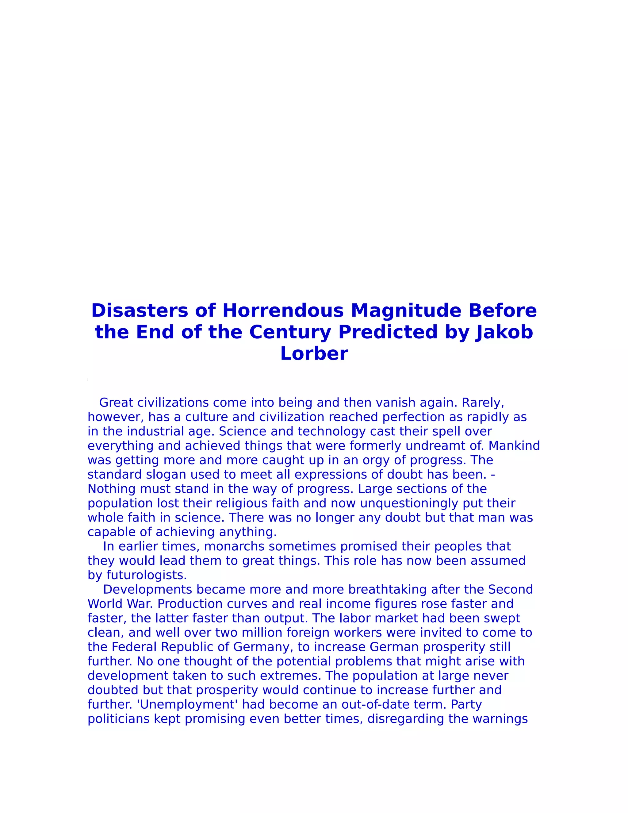Disasters of Horrendous Magnitude Before
the End of the Century Predicted by Jakob
                  Lorber

  Great civilizations come into being and then vanish again. Rarely,
however, has a culture and civilization reached perfection as rapidly as
in the industrial age. Science and technology cast their spell over
everything and achieved things that were formerly undreamt of. Mankind
was getting more and more caught up in an orgy of progress. The
standard slogan used to meet all expressions of doubt has been. -
Nothing must stand in the way of progress. Large sections of the
population lost their religious faith and now unquestioningly put their
whole faith in science. There was no longer any doubt but that man was
capable of achieving anything.
   In earlier times, monarchs sometimes promised their peoples that
they would lead them to great things. This role has now been assumed
by futurologists.
   Developments became more and more breathtaking after the Second
World War. Production curves and real income figures rose faster and
faster, the latter faster than output. The labor market had been swept
clean, and well over two million foreign workers were invited to come to
the Federal Republic of Germany, to increase German prosperity still
further. No one thought of the potential problems that might arise with
development taken to such extremes. The population at large never
doubted but that prosperity would continue to increase further and
further. 'Unemployment' had become an out-of-date term. Party
politicians kept promising even better times, disregarding the warnings
 