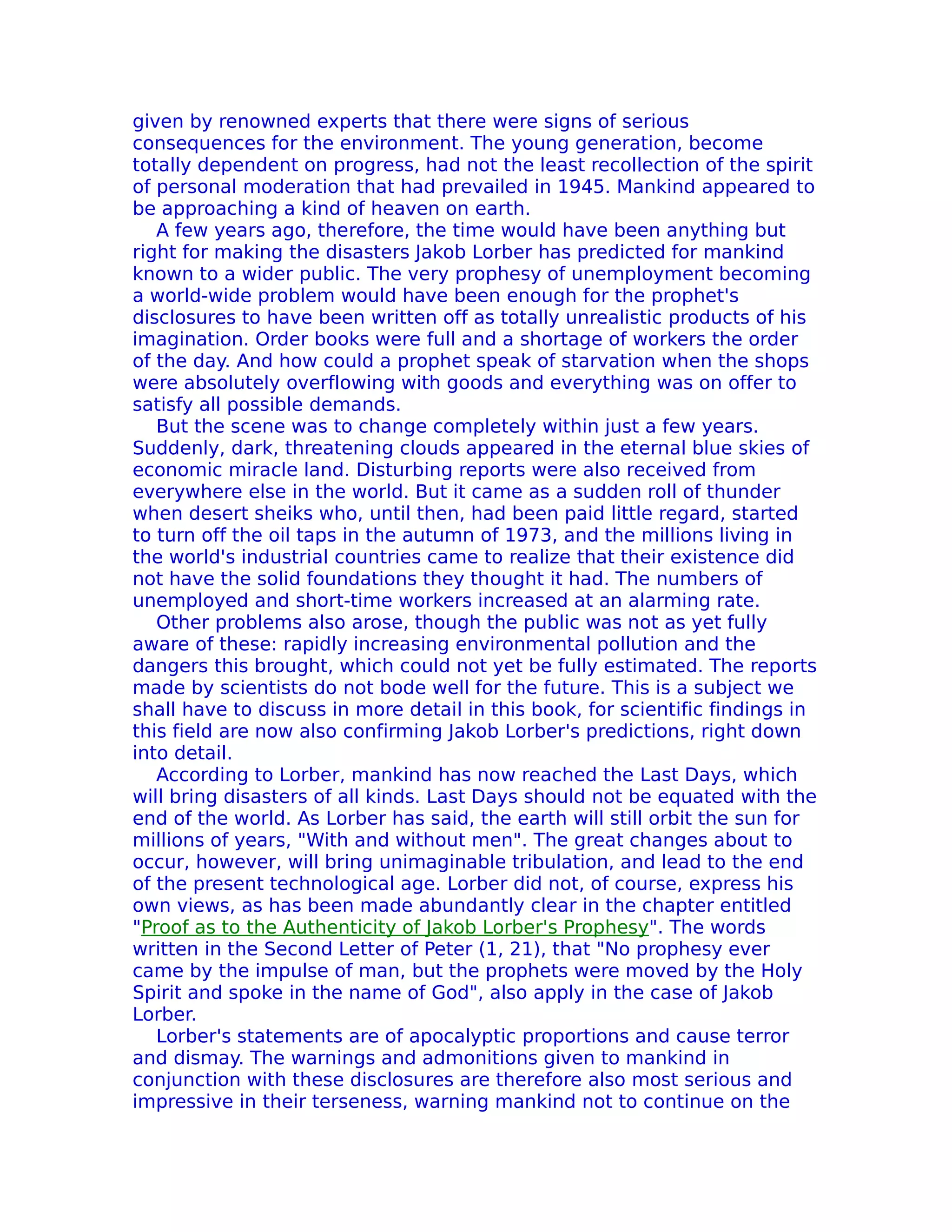 given by renowned experts that there were signs of serious
consequences for the environment. The young generation, become
totally dependent on progress, had not the least recollection of the spirit
of personal moderation that had prevailed in 1945. Mankind appeared to
be approaching a kind of heaven on earth.
   A few years ago, therefore, the time would have been anything but
right for making the disasters Jakob Lorber has predicted for mankind
known to a wider public. The very prophesy of unemployment becoming
a world-wide problem would have been enough for the prophet's
disclosures to have been written off as totally unrealistic products of his
imagination. Order books were full and a shortage of workers the order
of the day. And how could a prophet speak of starvation when the shops
were absolutely overflowing with goods and everything was on offer to
satisfy all possible demands.
   But the scene was to change completely within just a few years.
Suddenly, dark, threatening clouds appeared in the eternal blue skies of
economic miracle land. Disturbing reports were also received from
everywhere else in the world. But it came as a sudden roll of thunder
when desert sheiks who, until then, had been paid little regard, started
to turn off the oil taps in the autumn of 1973, and the millions living in
the world's industrial countries came to realize that their existence did
not have the solid foundations they thought it had. The numbers of
unemployed and short-time workers increased at an alarming rate.
   Other problems also arose, though the public was not as yet fully
aware of these: rapidly increasing environmental pollution and the
dangers this brought, which could not yet be fully estimated. The reports
made by scientists do not bode well for the future. This is a subject we
shall have to discuss in more detail in this book, for scientific findings in
this field are now also confirming Jakob Lorber's predictions, right down
into detail.
   According to Lorber, mankind has now reached the Last Days, which
will bring disasters of all kinds. Last Days should not be equated with the
end of the world. As Lorber has said, the earth will still orbit the sun for
millions of years, "With and without men". The great changes about to
occur, however, will bring unimaginable tribulation, and lead to the end
of the present technological age. Lorber did not, of course, express his
own views, as has been made abundantly clear in the chapter entitled
"Proof as to the Authenticity of Jakob Lorber's Prophesy". The words
written in the Second Letter of Peter (1, 21), that "No prophesy ever
came by the impulse of man, but the prophets were moved by the Holy
Spirit and spoke in the name of God", also apply in the case of Jakob
Lorber.
   Lorber's statements are of apocalyptic proportions and cause terror
and dismay. The warnings and admonitions given to mankind in
conjunction with these disclosures are therefore also most serious and
impressive in their terseness, warning mankind not to continue on the
 