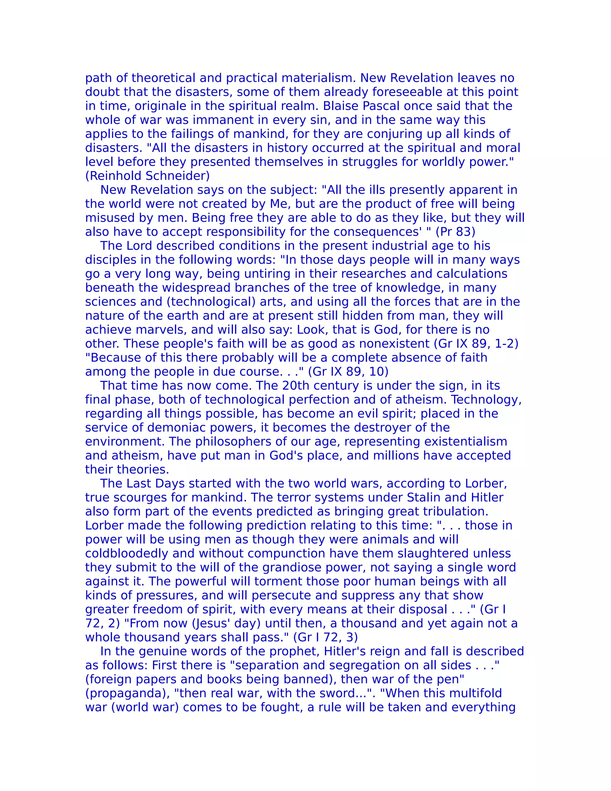 path of theoretical and practical materialism. New Revelation leaves no
doubt that the disasters, some of them already foreseeable at this point
in time, originale in the spiritual realm. Blaise Pascal once said that the
whole of war was immanent in every sin, and in the same way this
applies to the failings of mankind, for they are conjuring up all kinds of
disasters. "All the disasters in history occurred at the spiritual and moral
level before they presented themselves in struggles for worldly power."
(Reinhold Schneider)
   New Revelation says on the subject: "All the ills presently apparent in
the world were not created by Me, but are the product of free will being
misused by men. Being free they are able to do as they like, but they will
also have to accept responsibility for the consequences' " (Pr 83)
   The Lord described conditions in the present industrial age to his
disciples in the following words: "In those days people will in many ways
go a very long way, being untiring in their researches and calculations
beneath the widespread branches of the tree of knowledge, in many
sciences and (technological) arts, and using all the forces that are in the
nature of the earth and are at present still hidden from man, they will
achieve marvels, and will also say: Look, that is God, for there is no
other. These people's faith will be as good as nonexistent (Gr IX 89, 1-2)
"Because of this there probably will be a complete absence of faith
among the people in due course. . ." (Gr IX 89, 10)
   That time has now come. The 20th century is under the sign, in its
final phase, both of technological perfection and of atheism. Technology,
regarding all things possible, has become an evil spirit; placed in the
service of demoniac powers, it becomes the destroyer of the
environment. The philosophers of our age, representing existentialism
and atheism, have put man in God's place, and millions have accepted
their theories.
   The Last Days started with the two world wars, according to Lorber,
true scourges for mankind. The terror systems under Stalin and Hitler
also form part of the events predicted as bringing great tribulation.
Lorber made the following prediction relating to this time: ". . . those in
power will be using men as though they were animals and will
coldbloodedly and without compunction have them slaughtered unless
they submit to the will of the grandiose power, not saying a single word
against it. The powerful will torment those poor human beings with all
kinds of pressures, and will persecute and suppress any that show
greater freedom of spirit, with every means at their disposal . . ." (Gr I
72, 2) "From now (Jesus' day) until then, a thousand and yet again not a
whole thousand years shall pass." (Gr I 72, 3)
   In the genuine words of the prophet, Hitler's reign and fall is described
as follows: First there is "separation and segregation on all sides . . ."
(foreign papers and books being banned), then war of the pen"
(propaganda), "then real war, with the sword...". "When this multifold
war (world war) comes to be fought, a rule will be taken and everything
 