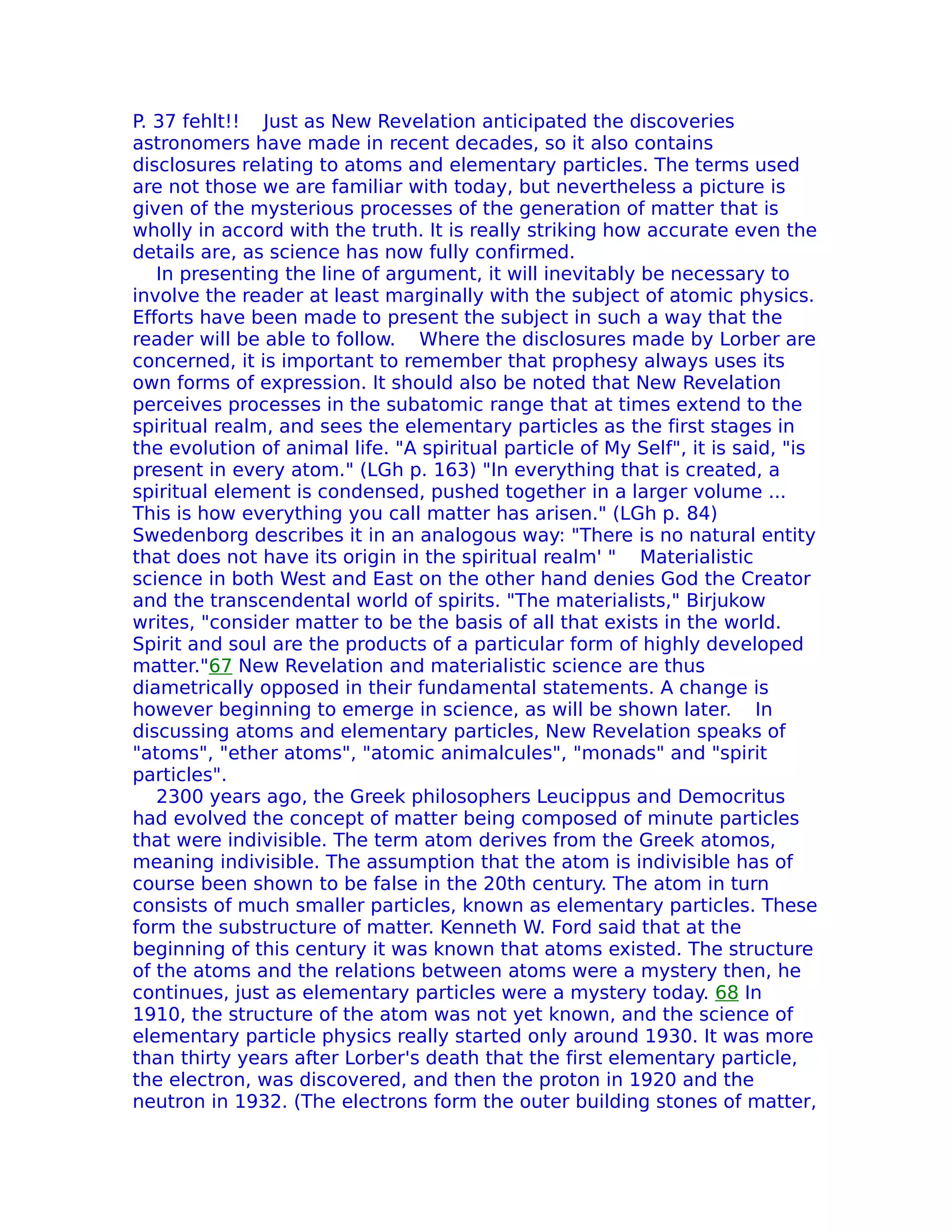 P. 37 fehlt!! Just as New Revelation anticipated the discoveries
astronomers have made in recent decades, so it also contains
disclosures relating to atoms and elementary particles. The terms used
are not those we are familiar with today, but nevertheless a picture is
given of the mysterious processes of the generation of matter that is
wholly in accord with the truth. It is really striking how accurate even the
details are, as science has now fully confirmed.
   In presenting the line of argument, it will inevitably be necessary to
involve the reader at least marginally with the subject of atomic physics.
Efforts have been made to present the subject in such a way that the
reader will be able to follow. Where the disclosures made by Lorber are
concerned, it is important to remember that prophesy always uses its
own forms of expression. It should also be noted that New Revelation
perceives processes in the subatomic range that at times extend to the
spiritual realm, and sees the elementary particles as the first stages in
the evolution of animal life. "A spiritual particle of My Self", it is said, "is
present in every atom." (LGh p. 163) "In everything that is created, a
spiritual element is condensed, pushed together in a larger volume ...
This is how everything you call matter has arisen." (LGh p. 84)
Swedenborg describes it in an analogous way: "There is no natural entity
that does not have its origin in the spiritual realm' " Materialistic
science in both West and East on the other hand denies God the Creator
and the transcendental world of spirits. "The materialists," Birjukow
writes, "consider matter to be the basis of all that exists in the world.
Spirit and soul are the products of a particular form of highly developed
matter."67 New Revelation and materialistic science are thus
diametrically opposed in their fundamental statements. A change is
however beginning to emerge in science, as will be shown later. In
discussing atoms and elementary particles, New Revelation speaks of
"atoms", "ether atoms", "atomic animalcules", "monads" and "spirit
particles".
   2300 years ago, the Greek philosophers Leucippus and Democritus
had evolved the concept of matter being composed of minute particles
that were indivisible. The term atom derives from the Greek atomos,
meaning indivisible. The assumption that the atom is indivisible has of
course been shown to be false in the 20th century. The atom in turn
consists of much smaller particles, known as elementary particles. These
form the substructure of matter. Kenneth W. Ford said that at the
beginning of this century it was known that atoms existed. The structure
of the atoms and the relations between atoms were a mystery then, he
continues, just as elementary particles were a mystery today. 68 In
1910, the structure of the atom was not yet known, and the science of
elementary particle physics really started only around 1930. It was more
than thirty years after Lorber's death that the first elementary particle,
the electron, was discovered, and then the proton in 1920 and the
neutron in 1932. (The electrons form the outer building stones of matter,
 